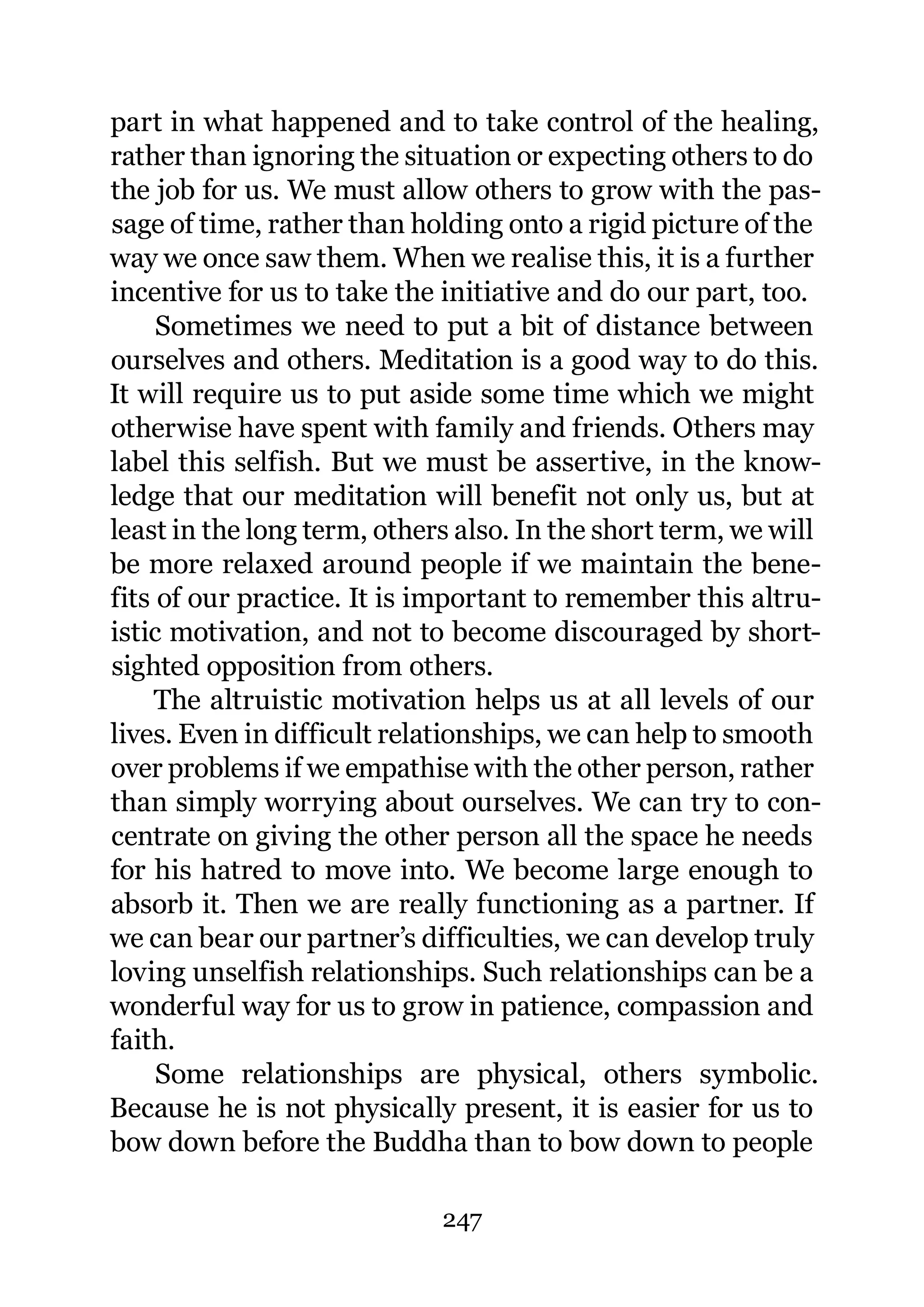 part in what happened and to take control of the healing,
rather than ignoring the situation or expecting others to do
the job for us. We must allow others to grow with the pas-
sage of time, rather than holding onto a rigid picture of the
way we once saw them. When we realise this, it is a further
incentive for us to take the initiative and do our part, too.
     Sometimes we need to put a bit of distance between
ourselves and others. Meditation is a good way to do this.
It will require us to put aside some time which we might
otherwise have spent with family and friends. Others may
label this selfish. But we must be assertive, in the know-
ledge that our meditation will benefit not only us, but at
least in the long term, others also. In the short term, we will
be more relaxed around people if we maintain the bene-
fits of our practice. It is important to remember this altru-
istic motivation, and not to become discouraged by short-
sighted opposition from others.
     The altruistic motivation helps us at all levels of our
lives. Even in difficult relationships, we can help to smooth
over problems if we empathise with the other person, rather
than simply worrying about ourselves. We can try to con-
centrate on giving the other person all the space he needs
for his hatred to move into. We become large enough to
absorb it. Then we are really functioning as a partner. If
we can bear our partner’s difficulties, we can develop truly
loving unselfish relationships. Such relationships can be a
wonderful way for us to grow in patience, compassion and
faith.
     Some relationships are physical, others symbolic.
Because he is not physically present, it is easier for us to
bow down before the Buddha than to bow down to people

                             247
 