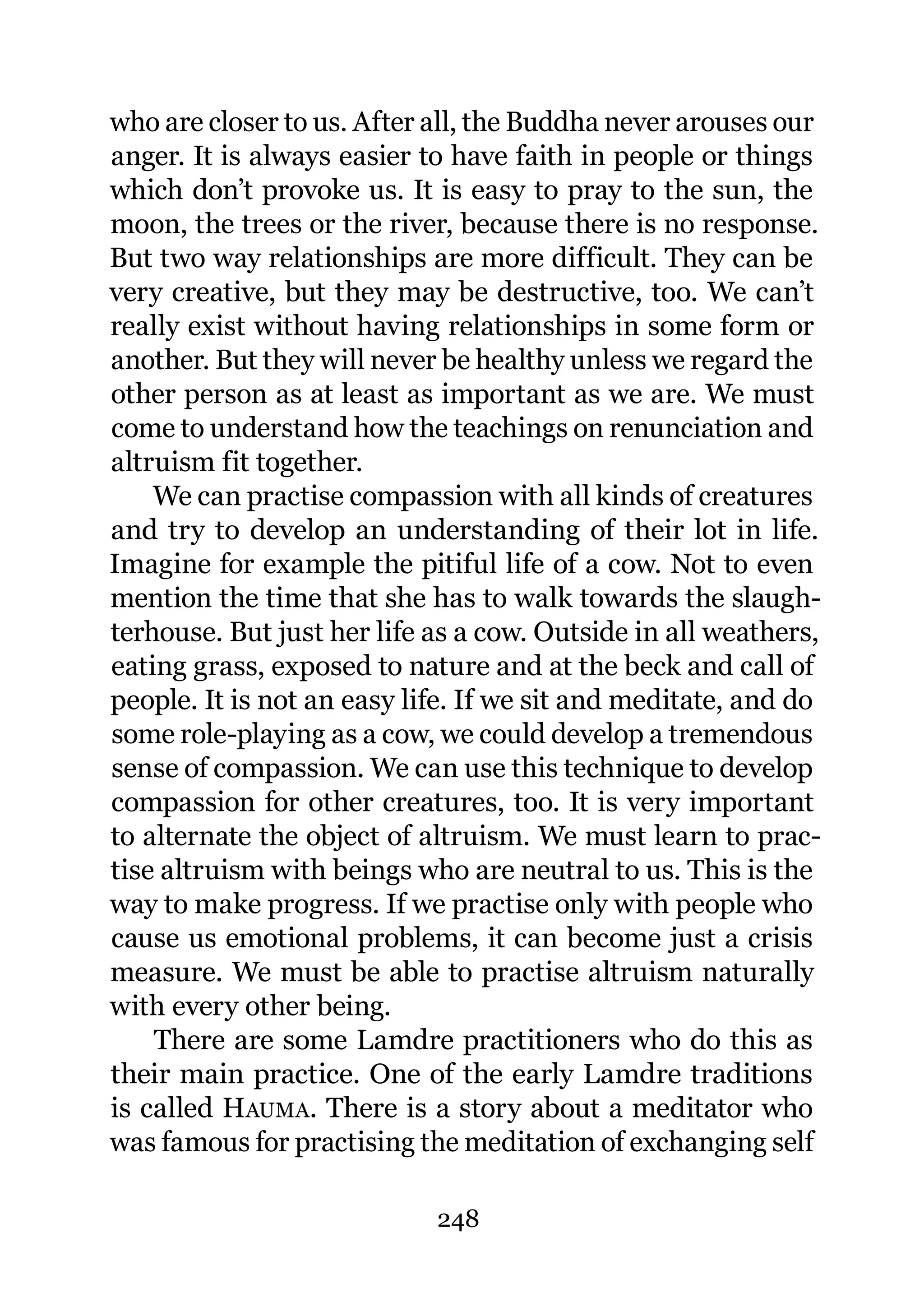 who are closer to us. After all, the Buddha never arouses our
anger. It is always easier to have faith in people or things
which don’t provoke us. It is easy to pray to the sun, the
moon, the trees or the river, because there is no response.
But two way relationships are more difficult. They can be
very creative, but they may be destructive, too. We can’t
really exist without having relationships in some form or
another. But they will never be healthy unless we regard the
other person as at least as important as we are. We must
come to understand how the teachings on renunciation and
altruism fit together.
    We can practise compassion with all kinds of creatures
and try to develop an understanding of their lot in life.
Imagine for example the pitiful life of a cow. Not to even
mention the time that she has to walk towards the slaugh-
terhouse. But just her life as a cow. Outside in all weathers,
eating grass, exposed to nature and at the beck and call of
people. It is not an easy life. If we sit and meditate, and do
some role-playing as a cow, we could develop a tremendous
sense of compassion. We can use this technique to develop
compassion for other creatures, too. It is very important
to alternate the object of altruism. We must learn to prac-
tise altruism with beings who are neutral to us. This is the
way to make progress. If we practise only with people who
cause us emotional problems, it can become just a crisis
measure. We must be able to practise altruism naturally
with every other being.
    There are some Lamdre practitioners who do this as
their main practice. One of the early Lamdre traditions
is called HAUMA. There is a story about a meditator who
was famous for practising the meditation of exchanging self

                            248
 