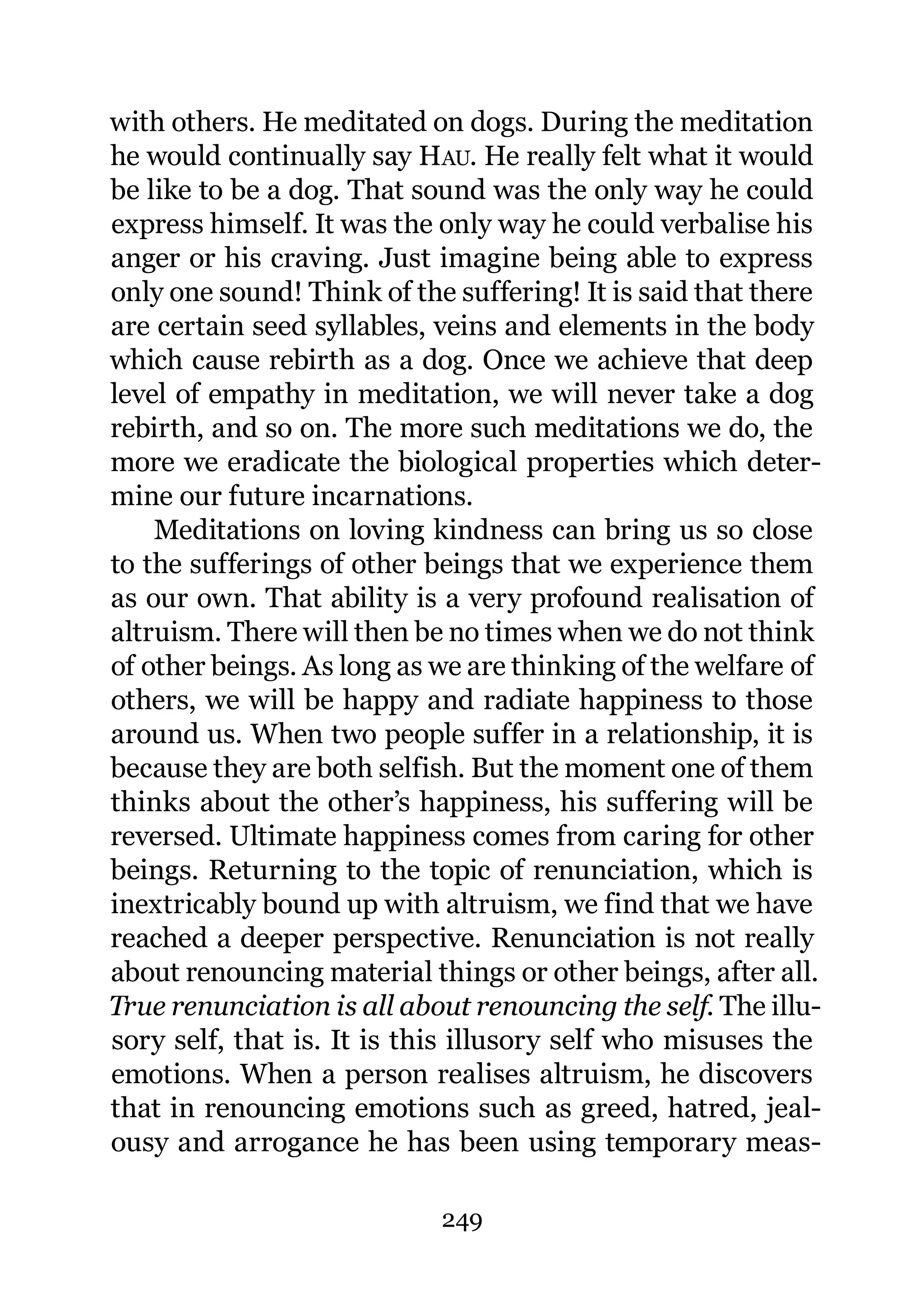 with others. He meditated on dogs. During the meditation
he would continually say HAU. He really felt what it would
be like to be a dog. That sound was the only way he could
express himself. It was the only way he could verbalise his
anger or his craving. Just imagine being able to express
only one sound! Think of the suffering! It is said that there
are certain seed syllables, veins and elements in the body
which cause rebirth as a dog. Once we achieve that deep
level of empathy in meditation, we will never take a dog
rebirth, and so on. The more such meditations we do, the
more we eradicate the biological properties which deter-
mine our future incarnations.
    Meditations on loving kindness can bring us so close
to the sufferings of other beings that we experience them
as our own. That ability is a very profound realisation of
altruism. There will then be no times when we do not think
of other beings. As long as we are thinking of the welfare of
others, we will be happy and radiate happiness to those
around us. When two people suffer in a relationship, it is
because they are both selfish. But the moment one of them
thinks about the other’s happiness, his suffering will be
reversed. Ultimate happiness comes from caring for other
beings. Returning to the topic of renunciation, which is
inextricably bound up with altruism, we find that we have
reached a deeper perspective. Renunciation is not really
about renouncing material things or other beings, after all.
True renunciation is all about renouncing the self. The illu-
sory self, that is. It is this illusory self who misuses the
emotions. When a person realises altruism, he discovers
that in renouncing emotions such as greed, hatred, jeal-
ousy and arrogance he has been using temporary meas-

                            249
 