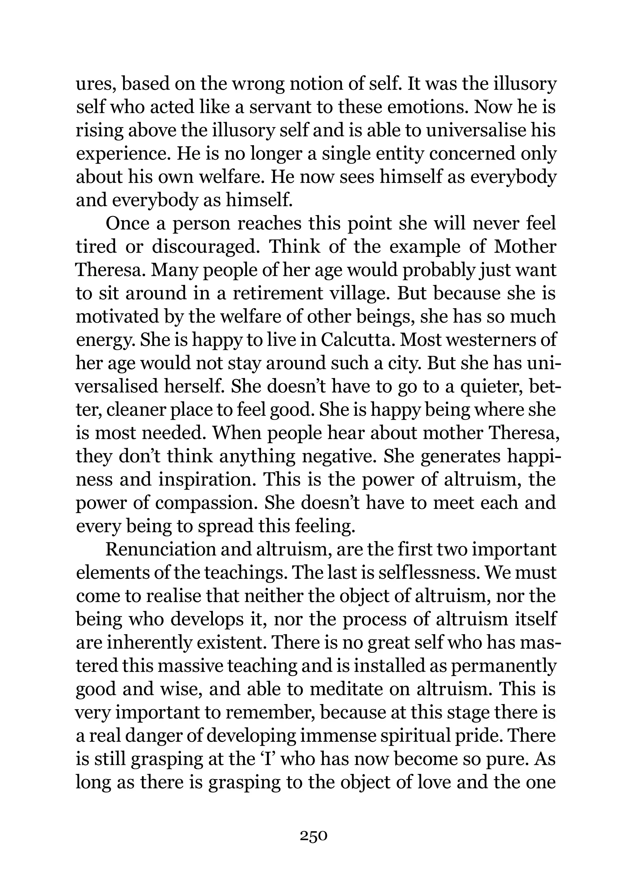 ures, based on the wrong notion of self. It was the illusory
self who acted like a servant to these emotions. Now he is
rising above the illusory self and is able to universalise his
experience. He is no longer a single entity concerned only
about his own welfare. He now sees himself as everybody
and everybody as himself.
     Once a person reaches this point she will never feel
tired or discouraged. Think of the example of Mother
Theresa. Many people of her age would probably just want
to sit around in a retirement village. But because she is
motivated by the welfare of other beings, she has so much
energy. She is happy to live in Calcutta. Most westerners of
her age would not stay around such a city. But she has uni-
versalised herself. She doesn’t have to go to a quieter, bet-
ter, cleaner place to feel good. She is happy being where she
is most needed. When people hear about mother Theresa,
they don’t think anything negative. She generates happi-
ness and inspiration. This is the power of altruism, the
power of compassion. She doesn’t have to meet each and
every being to spread this feeling.
     Renunciation and altruism, are the first two important
elements of the teachings. The last is selflessness. We must
come to realise that neither the object of altruism, nor the
being who develops it, nor the process of altruism itself
are inherently existent. There is no great self who has mas-
tered this massive teaching and is installed as permanently
good and wise, and able to meditate on altruism. This is
very important to remember, because at this stage there is
a real danger of developing immense spiritual pride. There
is still grasping at the ‘I’ who has now become so pure. As
long as there is grasping to the object of love and the one

                            250
 