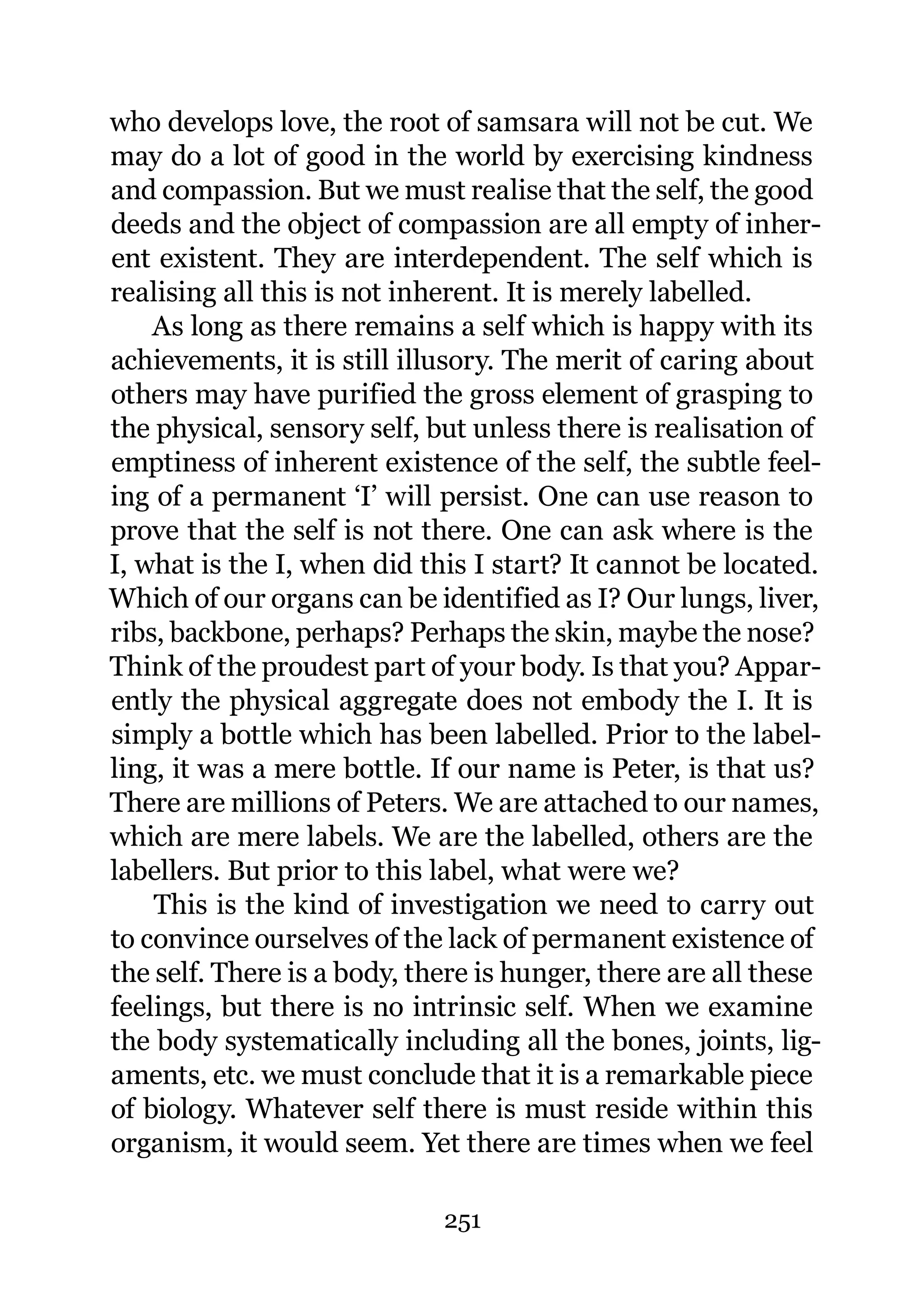 who develops love, the root of samsara will not be cut. We
may do a lot of good in the world by exercising kindness
and compassion. But we must realise that the self, the good
deeds and the object of compassion are all empty of inher-
ent existent. They are interdependent. The self which is
realising all this is not inherent. It is merely labelled.
    As long as there remains a self which is happy with its
achievements, it is still illusory. The merit of caring about
others may have purified the gross element of grasping to
the physical, sensory self, but unless there is realisation of
emptiness of inherent existence of the self, the subtle feel-
ing of a permanent ‘I’ will persist. One can use reason to
prove that the self is not there. One can ask where is the
I, what is the I, when did this I start? It cannot be located.
Which of our organs can be identified as I? Our lungs, liver,
ribs, backbone, perhaps? Perhaps the skin, maybe the nose?
Think of the proudest part of your body. Is that you? Appar-
ently the physical aggregate does not embody the I. It is
simply a bottle which has been labelled. Prior to the label-
ling, it was a mere bottle. If our name is Peter, is that us?
There are millions of Peters. We are attached to our names,
which are mere labels. We are the labelled, others are the
labellers. But prior to this label, what were we?
    This is the kind of investigation we need to carry out
to convince ourselves of the lack of permanent existence of
the self. There is a body, there is hunger, there are all these
feelings, but there is no intrinsic self. When we examine
the body systematically including all the bones, joints, lig-
aments, etc. we must conclude that it is a remarkable piece
of biology. Whatever self there is must reside within this
organism, it would seem. Yet there are times when we feel

                             251
 