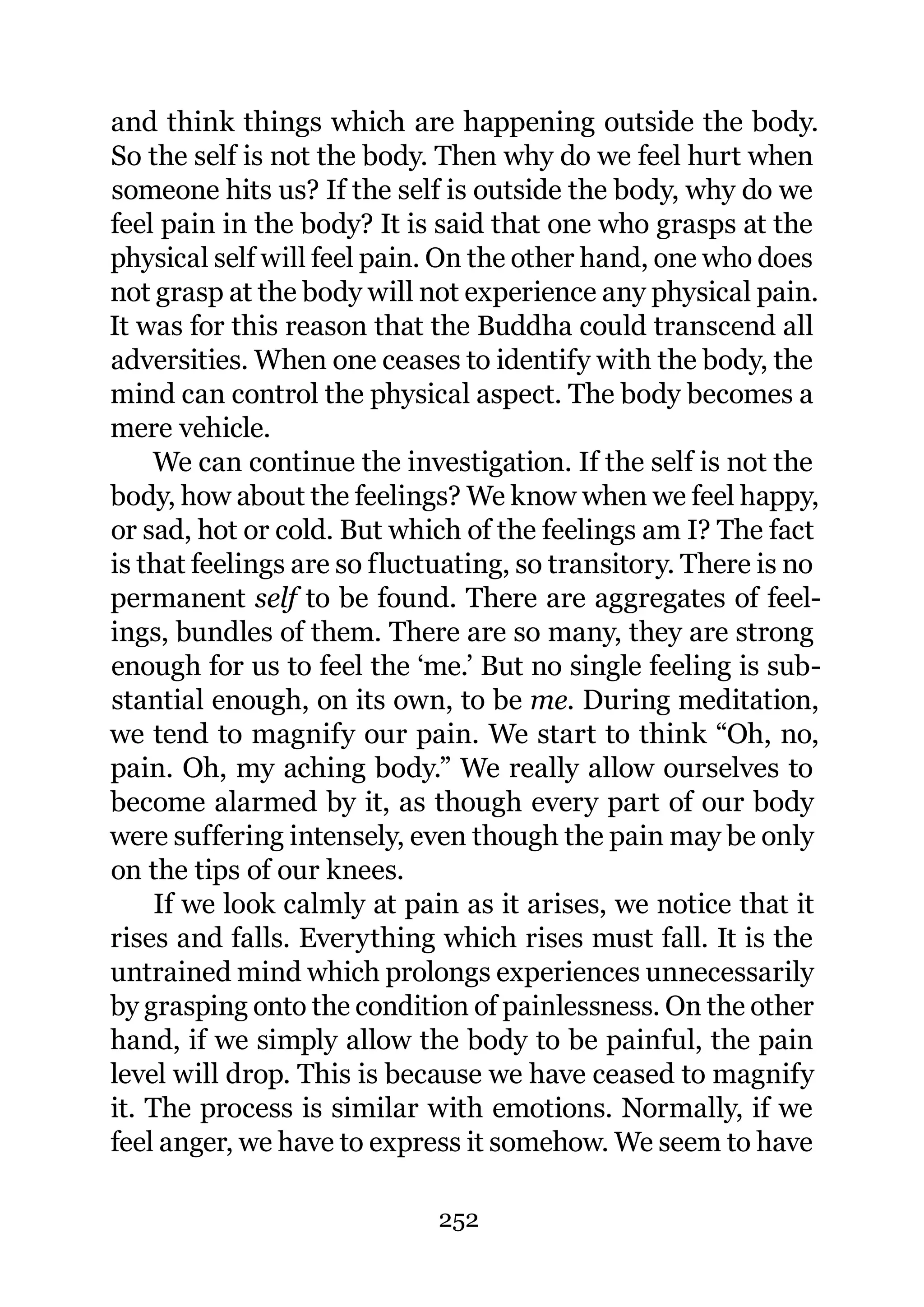 and think things which are happening outside the body.
So the self is not the body. Then why do we feel hurt when
someone hits us? If the self is outside the body, why do we
feel pain in the body? It is said that one who grasps at the
physical self will feel pain. On the other hand, one who does
not grasp at the body will not experience any physical pain.
It was for this reason that the Buddha could transcend all
adversities. When one ceases to identify with the body, the
mind can control the physical aspect. The body becomes a
mere vehicle.
    We can continue the investigation. If the self is not the
body, how about the feelings? We know when we feel happy,
or sad, hot or cold. But which of the feelings am I? The fact
is that feelings are so fluctuating, so transitory. There is no
permanent self to be found. There are aggregates of feel-
ings, bundles of them. There are so many, they are strong
enough for us to feel the ‘me.’ But no single feeling is sub-
stantial enough, on its own, to be me. During meditation,
we tend to magnify our pain. We start to think “Oh, no,
pain. Oh, my aching body.” We really allow ourselves to
become alarmed by it, as though every part of our body
were suffering intensely, even though the pain may be only
on the tips of our knees.
     If we look calmly at pain as it arises, we notice that it
rises and falls. Everything which rises must fall. It is the
untrained mind which prolongs experiences unnecessarily
by grasping onto the condition of painlessness. On the other
hand, if we simply allow the body to be painful, the pain
level will drop. This is because we have ceased to magnify
it. The process is similar with emotions. Normally, if we
feel anger, we have to express it somehow. We seem to have

                             252
 
