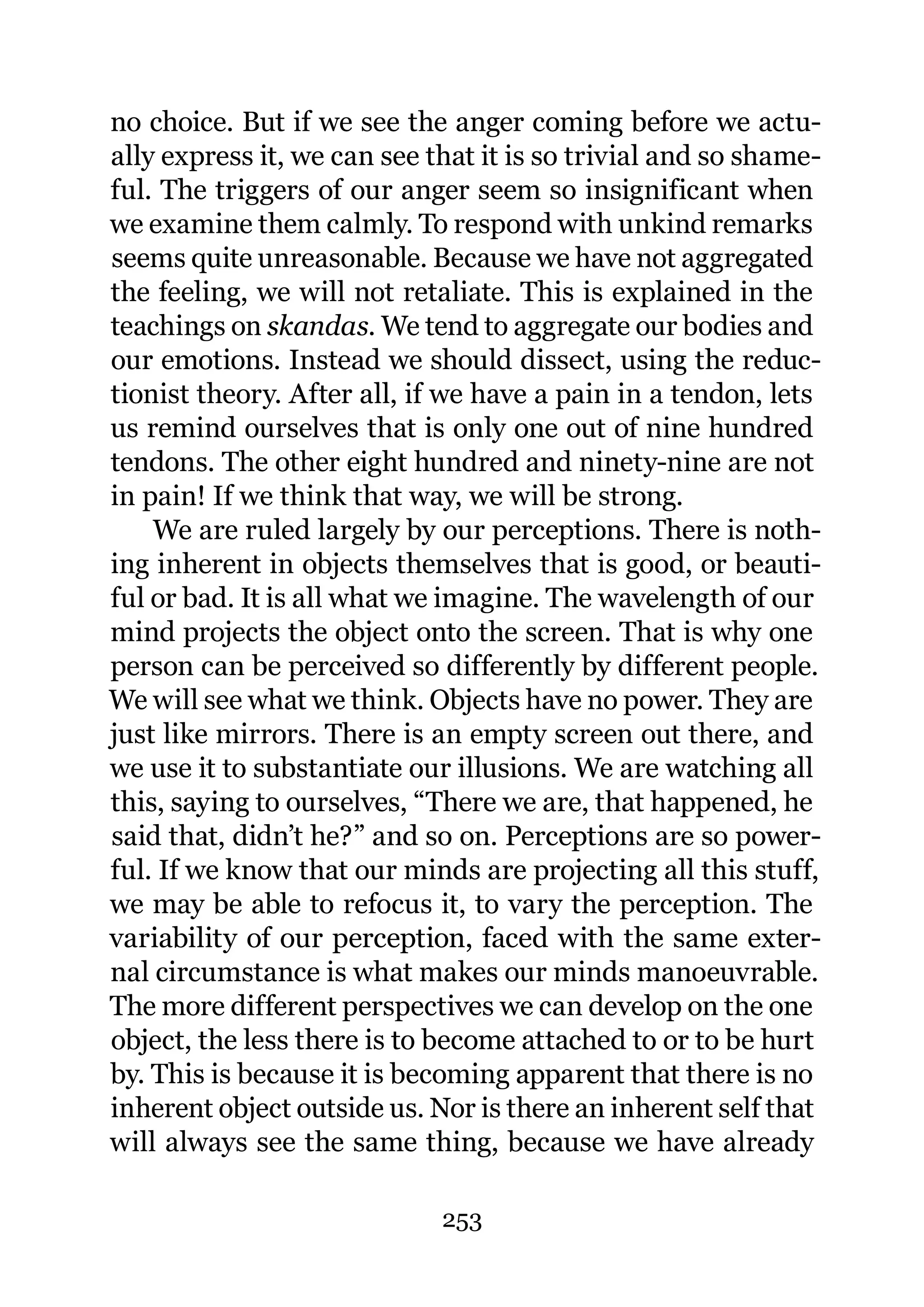 no choice. But if we see the anger coming before we actu-
ally express it, we can see that it is so trivial and so shame-
ful. The triggers of our anger seem so insignificant when
we examine them calmly. To respond with unkind remarks
seems quite unreasonable. Because we have not aggregated
the feeling, we will not retaliate. This is explained in the
teachings on skandas. We tend to aggregate our bodies and
our emotions. Instead we should dissect, using the reduc-
tionist theory. After all, if we have a pain in a tendon, lets
us remind ourselves that is only one out of nine hundred
tendons. The other eight hundred and ninety-nine are not
in pain! If we think that way, we will be strong.
    We are ruled largely by our perceptions. There is noth-
ing inherent in objects themselves that is good, or beauti-
ful or bad. It is all what we imagine. The wavelength of our
mind projects the object onto the screen. That is why one
person can be perceived so differently by different people.
We will see what we think. Objects have no power. They are
just like mirrors. There is an empty screen out there, and
we use it to substantiate our illusions. We are watching all
this, saying to ourselves, “There we are, that happened, he
said that, didn’t he?” and so on. Perceptions are so power-
ful. If we know that our minds are projecting all this stuff,
we may be able to refocus it, to vary the perception. The
variability of our perception, faced with the same exter-
nal circumstance is what makes our minds manoeuvrable.
The more different perspectives we can develop on the one
object, the less there is to become attached to or to be hurt
by. This is because it is becoming apparent that there is no
inherent object outside us. Nor is there an inherent self that
will always see the same thing, because we have already

                             253
 