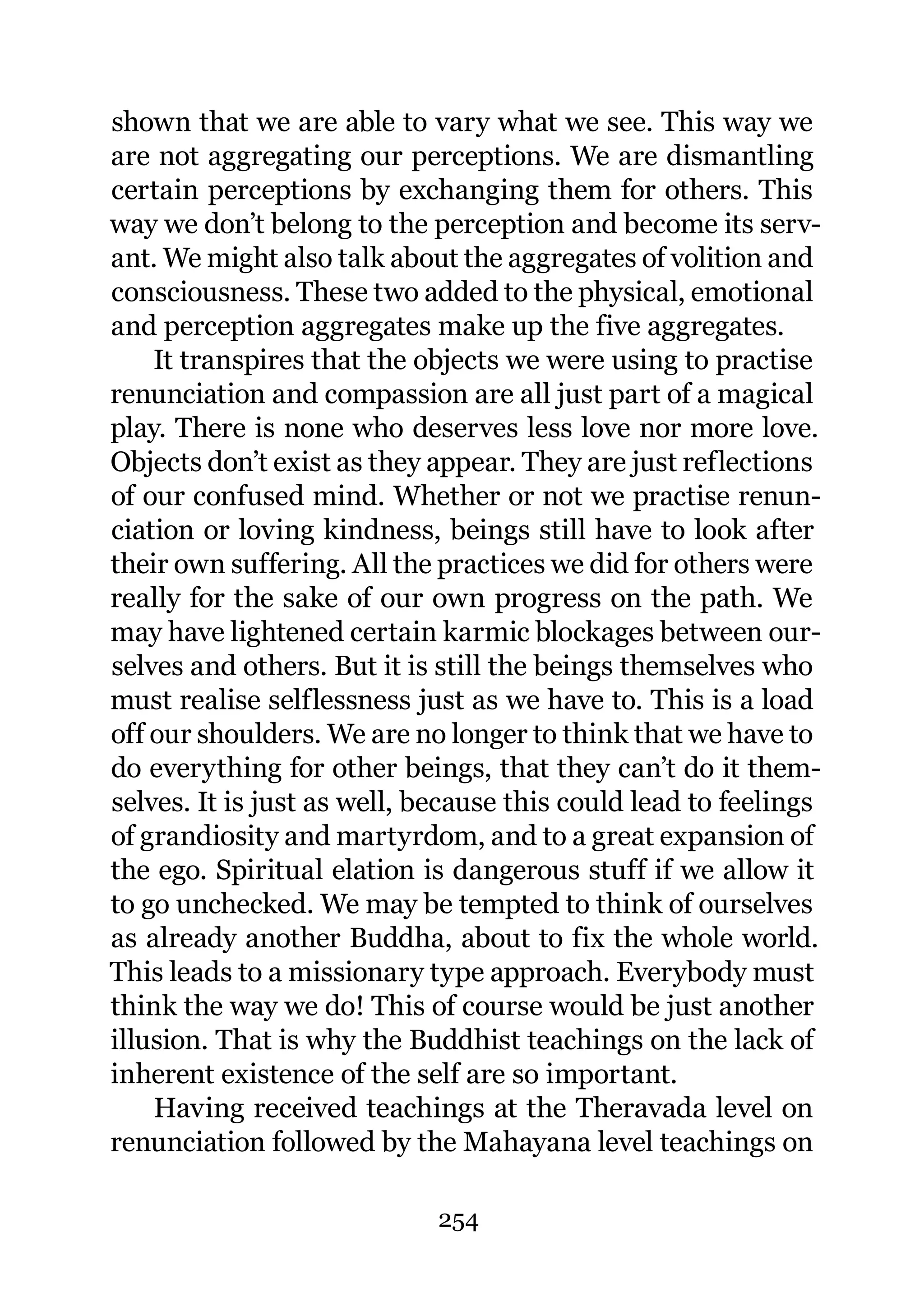 shown that we are able to vary what we see. This way we
are not aggregating our perceptions. We are dismantling
certain perceptions by exchanging them for others. This
way we don’t belong to the perception and become its serv-
ant. We might also talk about the aggregates of volition and
consciousness. These two added to the physical, emotional
and perception aggregates make up the five aggregates.
    It transpires that the objects we were using to practise
renunciation and compassion are all just part of a magical
play. There is none who deserves less love nor more love.
Objects don’t exist as they appear. They are just reflections
of our confused mind. Whether or not we practise renun-
ciation or loving kindness, beings still have to look after
their own suffering. All the practices we did for others were
really for the sake of our own progress on the path. We
may have lightened certain karmic blockages between our-
selves and others. But it is still the beings themselves who
must realise selflessness just as we have to. This is a load
off our shoulders. We are no longer to think that we have to
do everything for other beings, that they can’t do it them-
selves. It is just as well, because this could lead to feelings
of grandiosity and martyrdom, and to a great expansion of
the ego. Spiritual elation is dangerous stuff if we allow it
to go unchecked. We may be tempted to think of ourselves
as already another Buddha, about to fix the whole world.
This leads to a missionary type approach. Everybody must
think the way we do! This of course would be just another
illusion. That is why the Buddhist teachings on the lack of
inherent existence of the self are so important.
    Having received teachings at the Theravada level on
renunciation followed by the Mahayana level teachings on

                             254
 