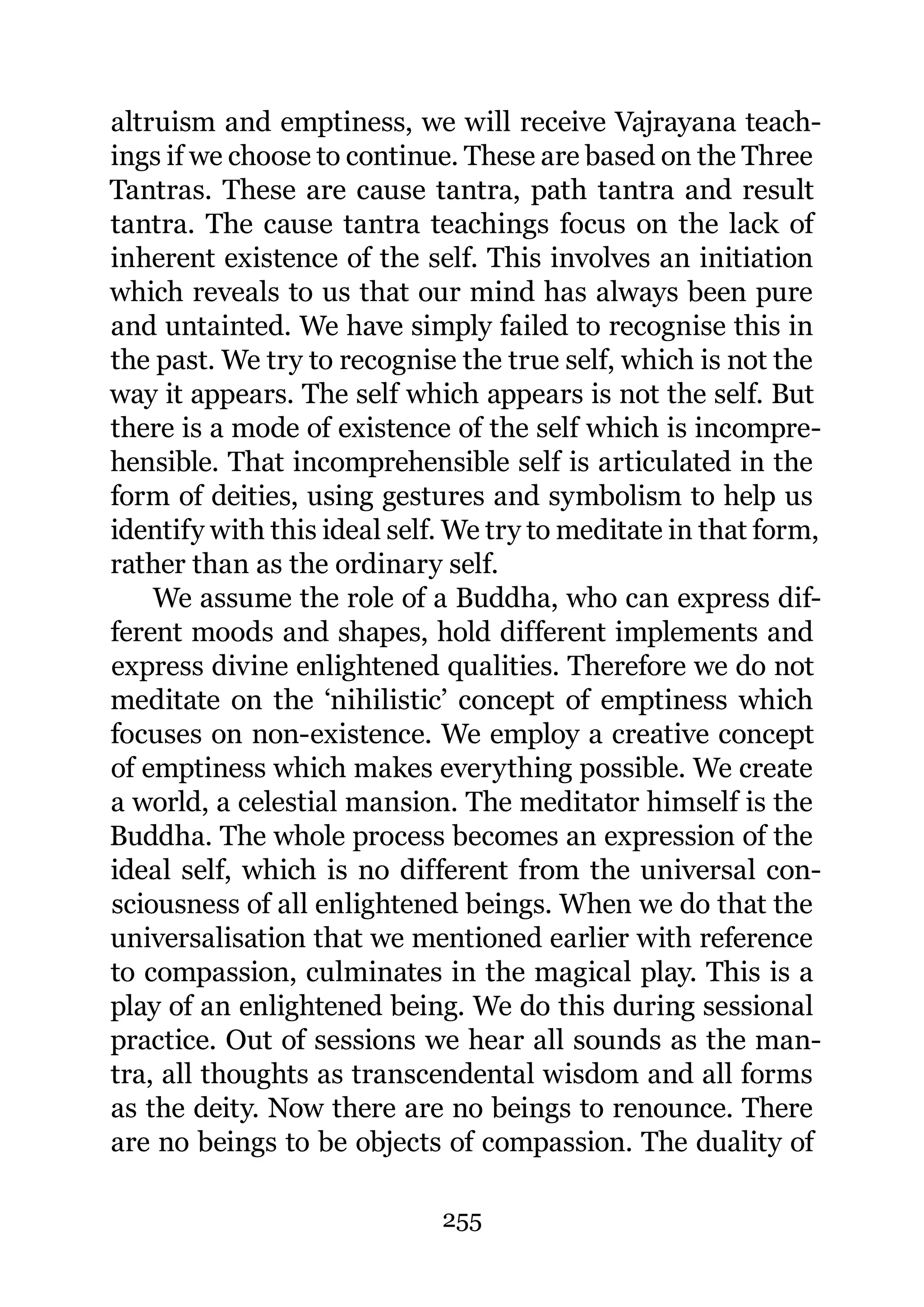 altruism and emptiness, we will receive Vajrayana teach-
ings if we choose to continue. These are based on the Three
Tantras. These are cause tantra, path tantra and result
tantra. The cause tantra teachings focus on the lack of
inherent existence of the self. This involves an initiation
which reveals to us that our mind has always been pure
and untainted. We have simply failed to recognise this in
the past. We try to recognise the true self, which is not the
way it appears. The self which appears is not the self. But
there is a mode of existence of the self which is incompre-
hensible. That incomprehensible self is articulated in the
form of deities, using gestures and symbolism to help us
identify with this ideal self. We try to meditate in that form,
rather than as the ordinary self.
    We assume the role of a Buddha, who can express dif-
ferent moods and shapes, hold different implements and
express divine enlightened qualities. Therefore we do not
meditate on the ‘nihilistic’ concept of emptiness which
focuses on non-existence. We employ a creative concept
of emptiness which makes everything possible. We create
a world, a celestial mansion. The meditator himself is the
Buddha. The whole process becomes an expression of the
ideal self, which is no different from the universal con-
sciousness of all enlightened beings. When we do that the
universalisation that we mentioned earlier with reference
to compassion, culminates in the magical play. This is a
play of an enlightened being. We do this during sessional
practice. Out of sessions we hear all sounds as the man-
tra, all thoughts as transcendental wisdom and all forms
as the deity. Now there are no beings to renounce. There
are no beings to be objects of compassion. The duality of

                             255
 