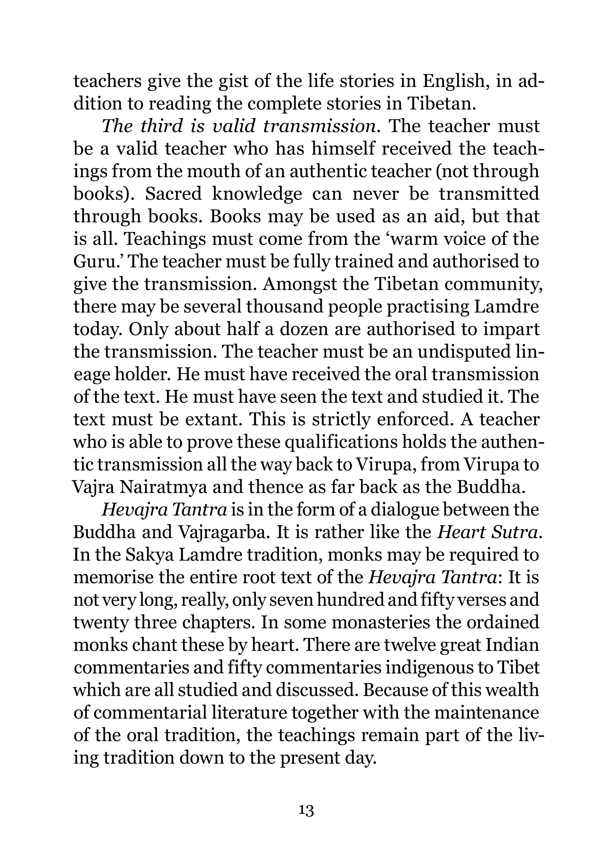 teachers give the gist of the life stories in English, in ad-
dition to reading the complete stories in Tibetan.
     The third is valid transmission. The teacher must
be a valid teacher who has himself received the teach-
ings from the mouth of an authentic teacher (not through
books). Sacred knowledge can never be transmitted
through books. Books may be used as an aid, but that
is all. Teachings must come from the ‘warm voice of the
Guru.’ The teacher must be fully trained and authorised to
give the transmission. Amongst the Tibetan community,
there may be several thousand people practising Lamdre
today. Only about half a dozen are authorised to impart
the transmission. The teacher must be an undisputed lin-
eage holder. He must have received the oral transmission
of the text. He must have seen the text and studied it. The
text must be extant. This is strictly enforced. A teacher
who is able to prove these qualifications holds the authen-
tic transmission all the way back to Virupa, from Virupa to
Vajra Nairatmya and thence as far back as the Buddha.
     Hevajra Tantra is in the form of a dialogue between the
Buddha and Vajragarba. It is rather like the Heart Sutra.
In the Sakya Lamdre tradition, monks may be required to
memorise the entire root text of the Hevajra Tantra: It is
not very long, really, only seven hundred and fifty verses and
twenty three chapters. In some monasteries the ordained
monks chant these by heart. There are twelve great Indian
commentaries and fifty commentaries indigenous to Tibet
which are all studied and discussed. Because of this wealth
of commentarial literature together with the maintenance
of the oral tradition, the teachings remain part of the liv-
ing tradition down to the present day.

                             13
 