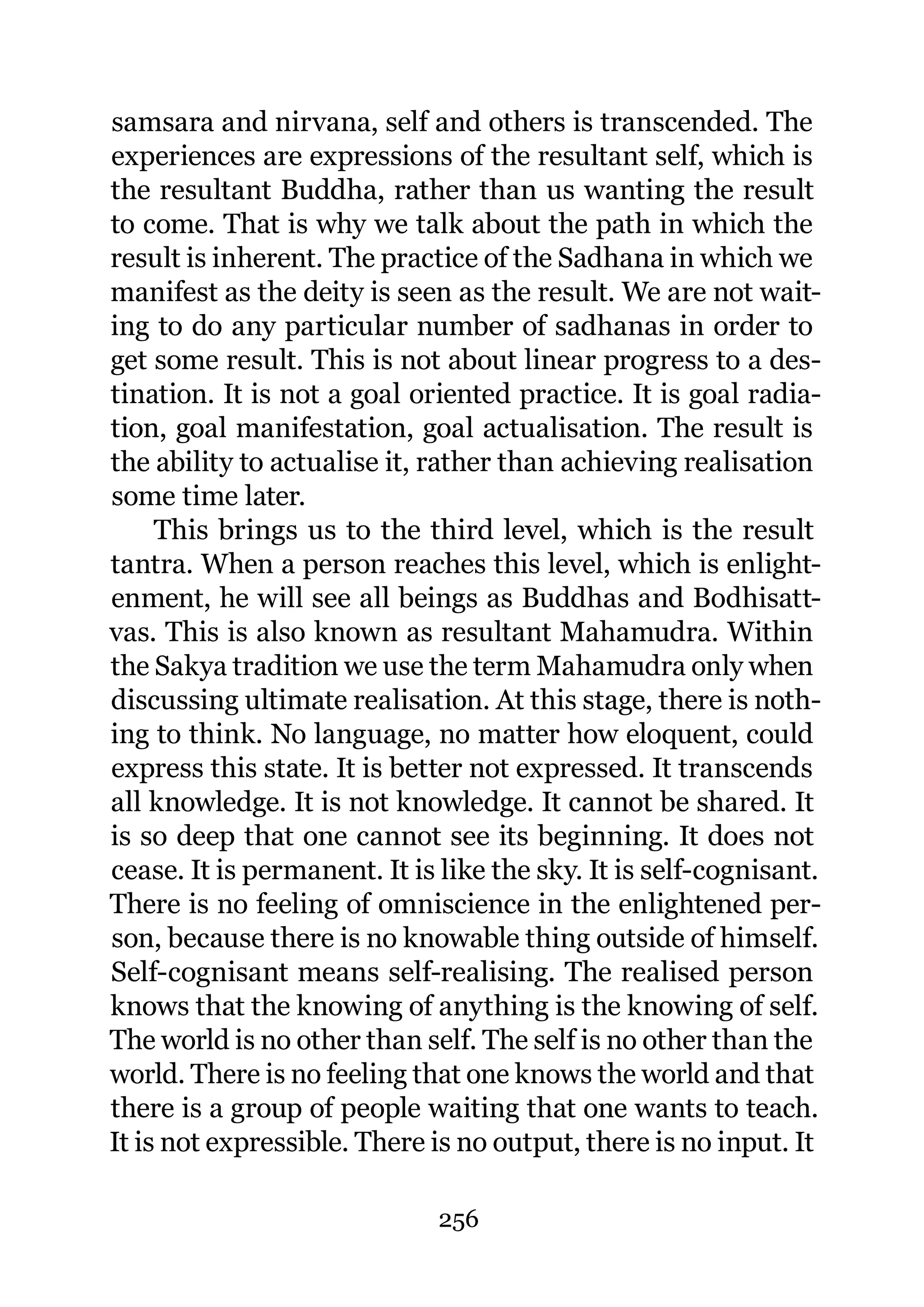 samsara and nirvana, self and others is transcended. The
experiences are expressions of the resultant self, which is
the resultant Buddha, rather than us wanting the result
to come. That is why we talk about the path in which the
result is inherent. The practice of the Sadhana in which we
manifest as the deity is seen as the result. We are not wait-
ing to do any particular number of sadhanas in order to
get some result. This is not about linear progress to a des-
tination. It is not a goal oriented practice. It is goal radia-
tion, goal manifestation, goal actualisation. The result is
the ability to actualise it, rather than achieving realisation
some time later.
     This brings us to the third level, which is the result
tantra. When a person reaches this level, which is enlight-
enment, he will see all beings as Buddhas and Bodhisatt-
vas. This is also known as resultant Mahamudra. Within
the Sakya tradition we use the term Mahamudra only when
discussing ultimate realisation. At this stage, there is noth-
ing to think. No language, no matter how eloquent, could
express this state. It is better not expressed. It transcends
all knowledge. It is not knowledge. It cannot be shared. It
is so deep that one cannot see its beginning. It does not
cease. It is permanent. It is like the sky. It is self-cognisant.
There is no feeling of omniscience in the enlightened per-
son, because there is no knowable thing outside of himself.
Self-cognisant means self-realising. The realised person
knows that the knowing of anything is the knowing of self.
The world is no other than self. The self is no other than the
world. There is no feeling that one knows the world and that
there is a group of people waiting that one wants to teach.
It is not expressible. There is no output, there is no input. It

                              256
 