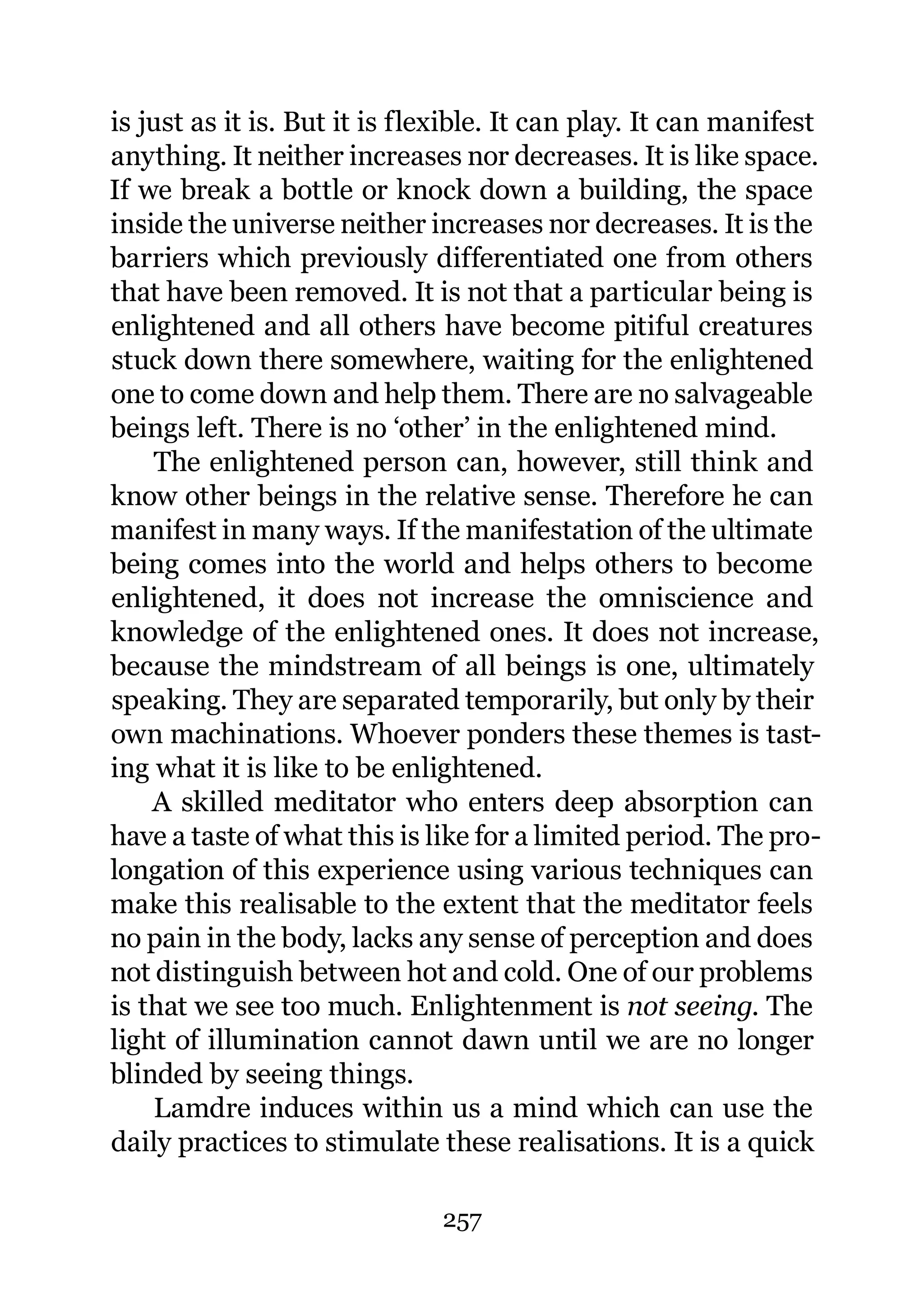 is just as it is. But it is flexible. It can play. It can manifest
anything. It neither increases nor decreases. It is like space.
If we break a bottle or knock down a building, the space
inside the universe neither increases nor decreases. It is the
barriers which previously differentiated one from others
that have been removed. It is not that a particular being is
enlightened and all others have become pitiful creatures
stuck down there somewhere, waiting for the enlightened
one to come down and help them. There are no salvageable
beings left. There is no ‘other’ in the enlightened mind.
    The enlightened person can, however, still think and
know other beings in the relative sense. Therefore he can
manifest in many ways. If the manifestation of the ultimate
being comes into the world and helps others to become
enlightened, it does not increase the omniscience and
knowledge of the enlightened ones. It does not increase,
because the mindstream of all beings is one, ultimately
speaking. They are separated temporarily, but only by their
own machinations. Whoever ponders these themes is tast-
ing what it is like to be enlightened.
    A skilled meditator who enters deep absorption can
have a taste of what this is like for a limited period. The pro-
longation of this experience using various techniques can
make this realisable to the extent that the meditator feels
no pain in the body, lacks any sense of perception and does
not distinguish between hot and cold. One of our problems
is that we see too much. Enlightenment is not seeing. The
light of illumination cannot dawn until we are no longer
blinded by seeing things.
    Lamdre induces within us a mind which can use the
daily practices to stimulate these realisations. It is a quick

                              257
 