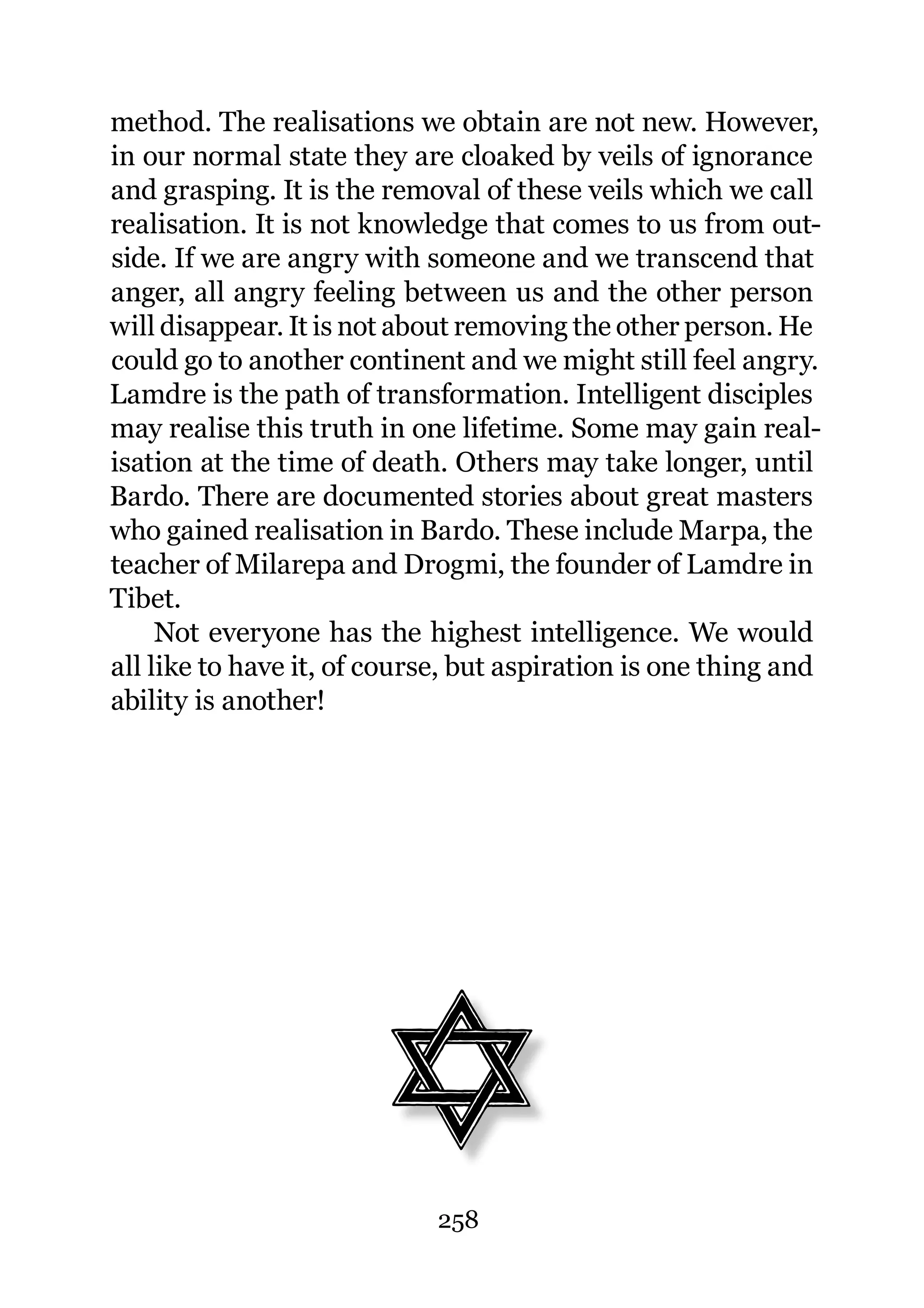 method. The realisations we obtain are not new. However,
in our normal state they are cloaked by veils of ignorance
and grasping. It is the removal of these veils which we call
realisation. It is not knowledge that comes to us from out-
side. If we are angry with someone and we transcend that
anger, all angry feeling between us and the other person
will disappear. It is not about removing the other person. He
could go to another continent and we might still feel angry.
Lamdre is the path of transformation. Intelligent disciples
may realise this truth in one lifetime. Some may gain real-
isation at the time of death. Others may take longer, until
Bardo. There are documented stories about great masters
who gained realisation in Bardo. These include Marpa, the
teacher of Milarepa and Drogmi, the founder of Lamdre in
Tibet.
     Not everyone has the highest intelligence. We would
all like to have it, of course, but aspiration is one thing and
ability is another!




                             258
 
