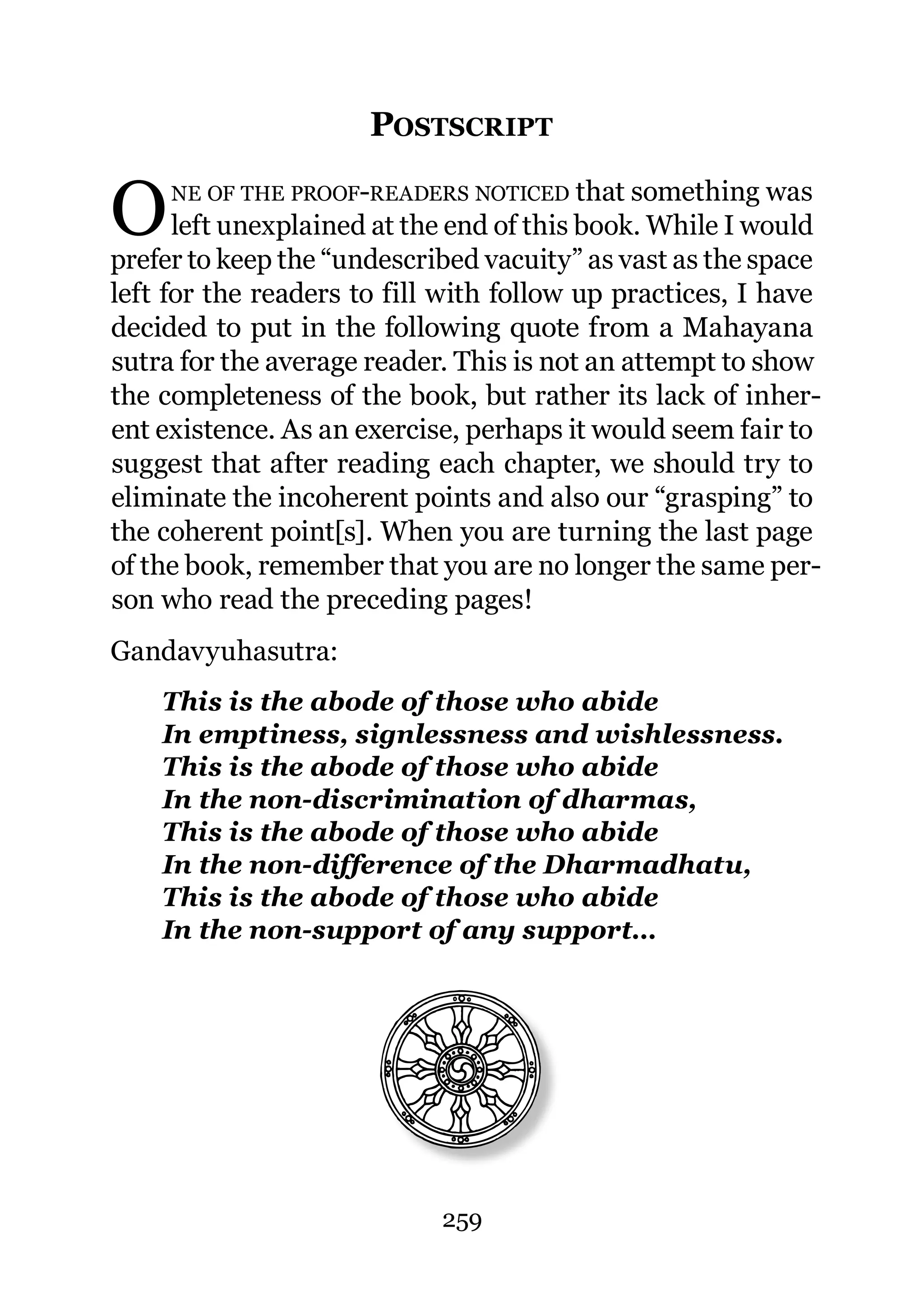 POSTSCRIPT

O    NE OF THE PROOF-READERS NOTICED that something was
      left unexplained at the end of this book. While I would
prefer to keep the “undescribed vacuity” as vast as the space
left for the readers to fill with follow up practices, I have
decided to put in the following quote from a Mahayana
sutra for the average reader. This is not an attempt to show
the completeness of the book, but rather its lack of inher-
ent existence. As an exercise, perhaps it would seem fair to
suggest that after reading each chapter, we should try to
eliminate the incoherent points and also our “grasping” to
the coherent point[s]. When you are turning the last page
of the book, remember that you are no longer the same per-
son who read the preceding pages!
Gandavyuhasutra:
    This is the abode of those who abide
    In emptiness, signlessness and wishlessness.
    This is the abode of those who abide
    In the non-discrimination of dharmas,
    This is the abode of those who abide
    In the non-difference of the Dharmadhatu,
    This is the abode of those who abide
    In the non-support of any support…




                            259
 