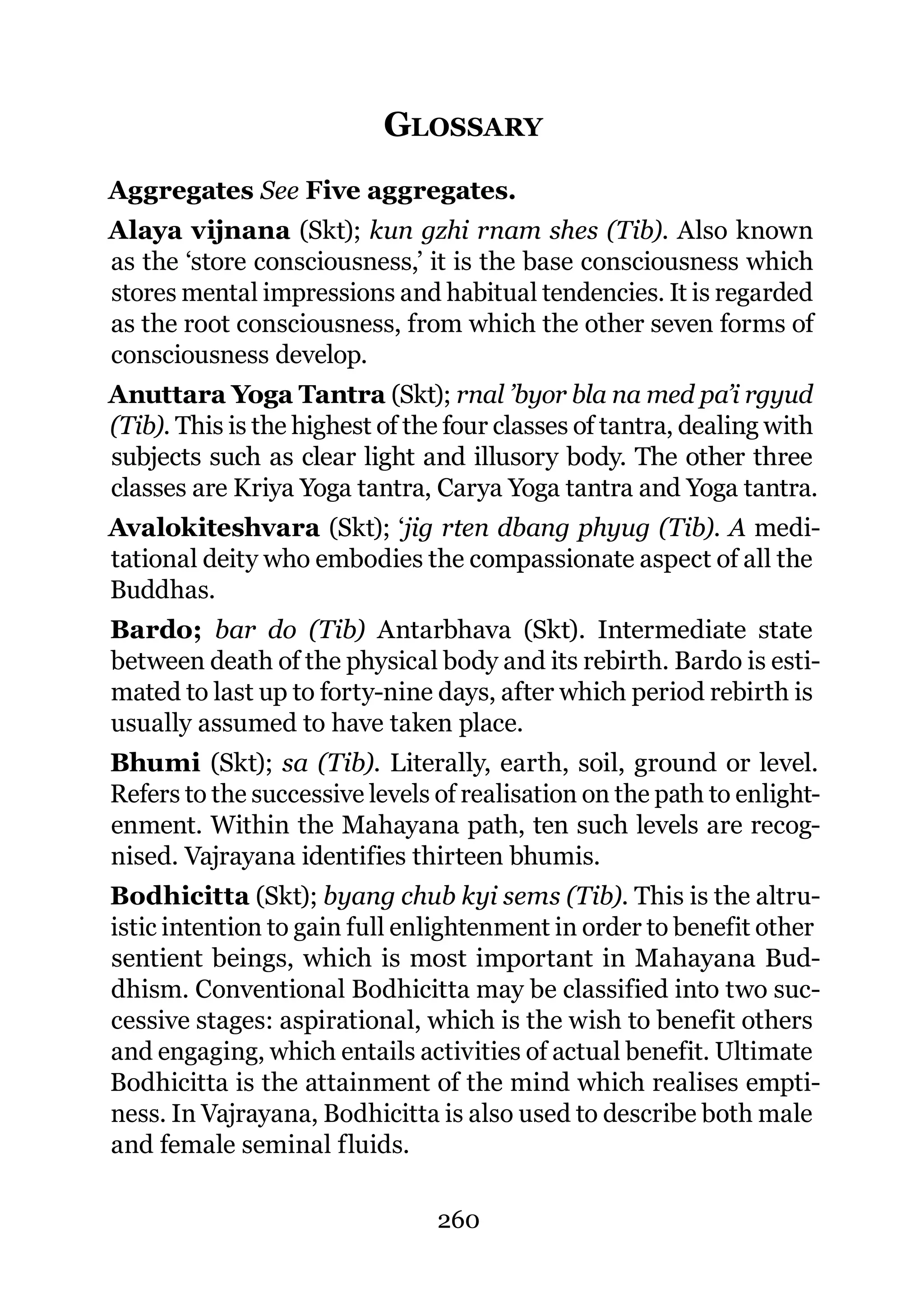 GLOSSARY
Aggregates See Five aggregates.
Alaya vijnana (Skt); kun gzhi rnam shes (Tib). Also known
as the ‘store consciousness,’ it is the base consciousness which
stores mental impressions and habitual tendencies. It is regarded
as the root consciousness, from which the other seven forms of
consciousness develop.
Anuttara Yoga Tantra (Skt); rnal ’byor bla na med pa’i rgyud
(Tib). This is the highest of the four classes of tantra, dealing with
subjects such as clear light and illusory body. The other three
classes are Kriya Yoga tantra, Carya Yoga tantra and Yoga tantra.
Avalokiteshvara (Skt); ‘jig rten dbang phyug (Tib). A medi-
tational deity who embodies the compassionate aspect of all the
Buddhas.
Bardo; bar do (Tib) Antarbhava (Skt). Intermediate state
between death of the physical body and its rebirth. Bardo is esti-
mated to last up to forty-nine days, after which period rebirth is
usually assumed to have taken place.
Bhumi (Skt); sa (Tib). Literally, earth, soil, ground or level.
Refers to the successive levels of realisation on the path to enlight-
enment. Within the Mahayana path, ten such levels are recog-
nised. Vajrayana identifies thirteen bhumis.
Bodhicitta (Skt); byang chub kyi sems (Tib). This is the altru-
istic intention to gain full enlightenment in order to benefit other
sentient beings, which is most important in Mahayana Bud-
dhism. Conventional Bodhicitta may be classified into two suc-
cessive stages: aspirational, which is the wish to benefit others
and engaging, which entails activities of actual benefit. Ultimate
Bodhicitta is the attainment of the mind which realises empti-
ness. In Vajrayana, Bodhicitta is also used to describe both male
and female seminal fluids.

                                260
 