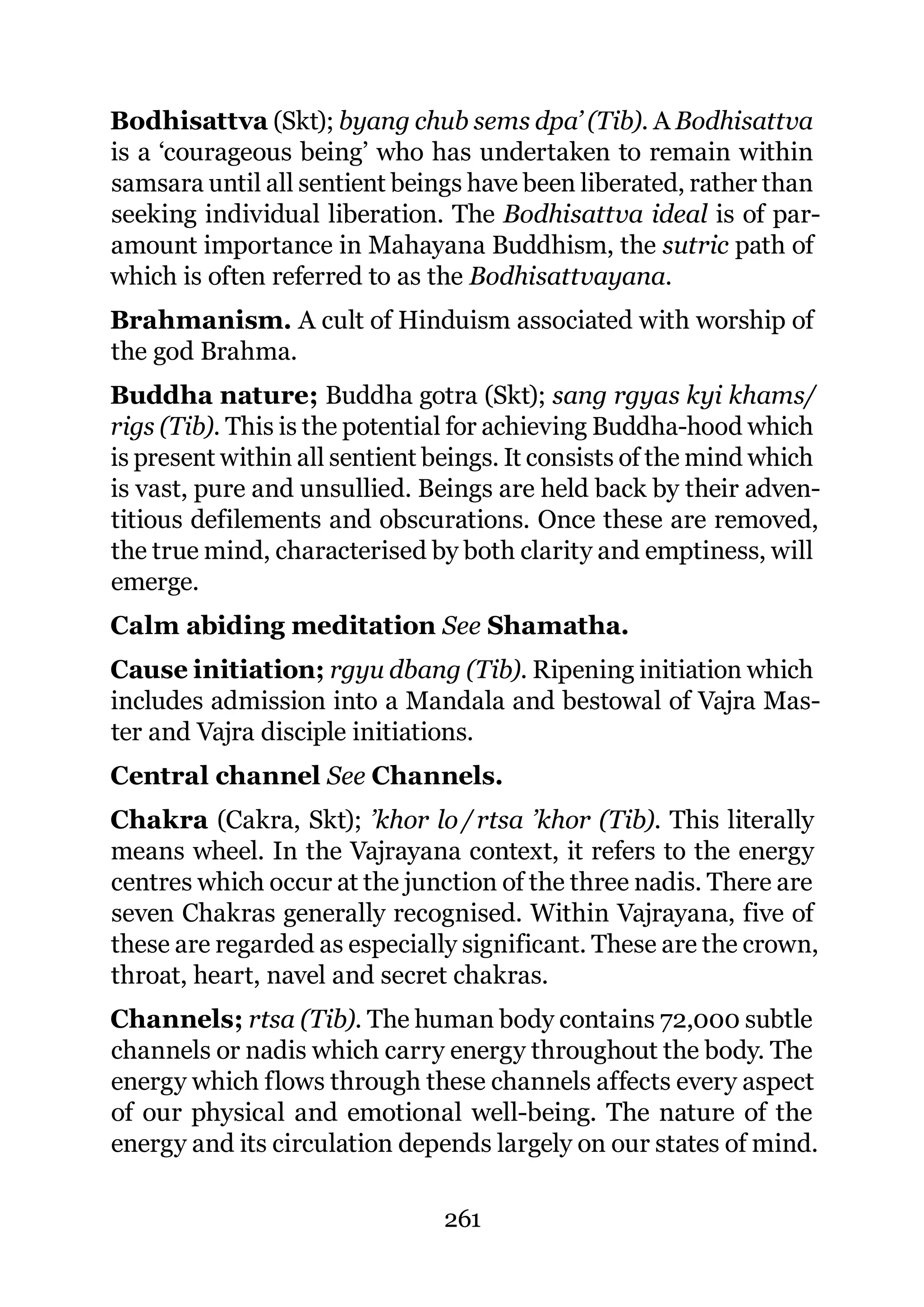 Bodhisattva (Skt); byang chub sems dpa’ (Tib). A Bodhisattva
is a ‘courageous being’ who has undertaken to remain within
samsara until all sentient beings have been liberated, rather than
seeking individual liberation. The Bodhisattva ideal is of par-
amount importance in Mahayana Buddhism, the sutric path of
which is often referred to as the Bodhisattvayana.
Brahmanism. A cult of Hinduism associated with worship of
the god Brahma.
Buddha nature; Buddha gotra (Skt); sang rgyas kyi khams/
rigs (Tib). This is the potential for achieving Buddha-hood which
is present within all sentient beings. It consists of the mind which
is vast, pure and unsullied. Beings are held back by their adven-
titious defilements and obscurations. Once these are removed,
the true mind, characterised by both clarity and emptiness, will
emerge.
Calm abiding meditation See Shamatha.
Cause initiation; rgyu dbang (Tib). Ripening initiation which
includes admission into a Mandala and bestowal of Vajra Mas-
ter and Vajra disciple initiations.
Central channel See Channels.
Chakra (Cakra, Skt); ’khor lo / rtsa ’khor (Tib). This literally
means wheel. In the Vajrayana context, it refers to the energy
centres which occur at the junction of the three nadis. There are
seven Chakras generally recognised. Within Vajrayana, five of
these are regarded as especially significant. These are the crown,
throat, heart, navel and secret chakras.
Channels; rtsa (Tib). The human body contains 72,000 subtle
channels or nadis which carry energy throughout the body. The
energy which flows through these channels affects every aspect
of our physical and emotional well-being. The nature of the
energy and its circulation depends largely on our states of mind.

                               261
 