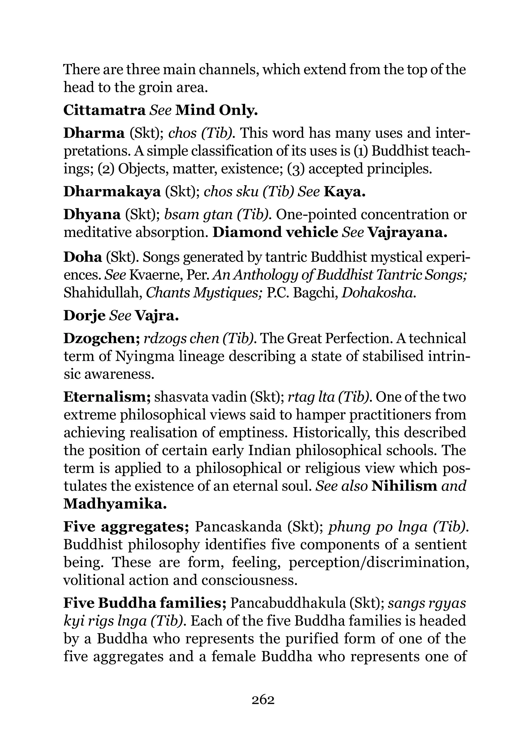 There are three main channels, which extend from the top of the
head to the groin area.
Cittamatra See Mind Only.
Dharma (Skt); chos (Tib). This word has many uses and inter-
pretations. A simple classification of its uses is (1) Buddhist teach-
ings; (2) Objects, matter, existence; (3) accepted principles.
Dharmakaya (Skt); chos sku (Tib) See Kaya.
Dhyana (Skt); bsam gtan (Tib). One-pointed concentration or
meditative absorption. Diamond vehicle See Vajrayana.
Doha (Skt). Songs generated by tantric Buddhist mystical experi-
ences. See Kvaerne, Per. An Anthology of Buddhist Tantric Songs;
Shahidullah, Chants Mystiques; P.C. Bagchi, Dohakosha.
Dorje See Vajra.
Dzogchen; rdzogs chen (Tib). The Great Perfection. A technical
term of Nyingma lineage describing a state of stabilised intrin-
sic awareness.
Eternalism; shasvata vadin (Skt); rtag lta (Tib). One of the two
extreme philosophical views said to hamper practitioners from
achieving realisation of emptiness. Historically, this described
the position of certain early Indian philosophical schools. The
term is applied to a philosophical or religious view which pos-
tulates the existence of an eternal soul. See also Nihilism and
Madhyamika.
Five aggregates; Pancaskanda (Skt); phung po lnga (Tib).
Buddhist philosophy identifies five components of a sentient
being. These are form, feeling, perception/discrimination,
volitional action and consciousness.
Five Buddha families; Pancabuddhakula (Skt); sangs rgyas
kyi rigs lnga (Tib). Each of the five Buddha families is headed
by a Buddha who represents the purified form of one of the
five aggregates and a female Buddha who represents one of

                                262
 