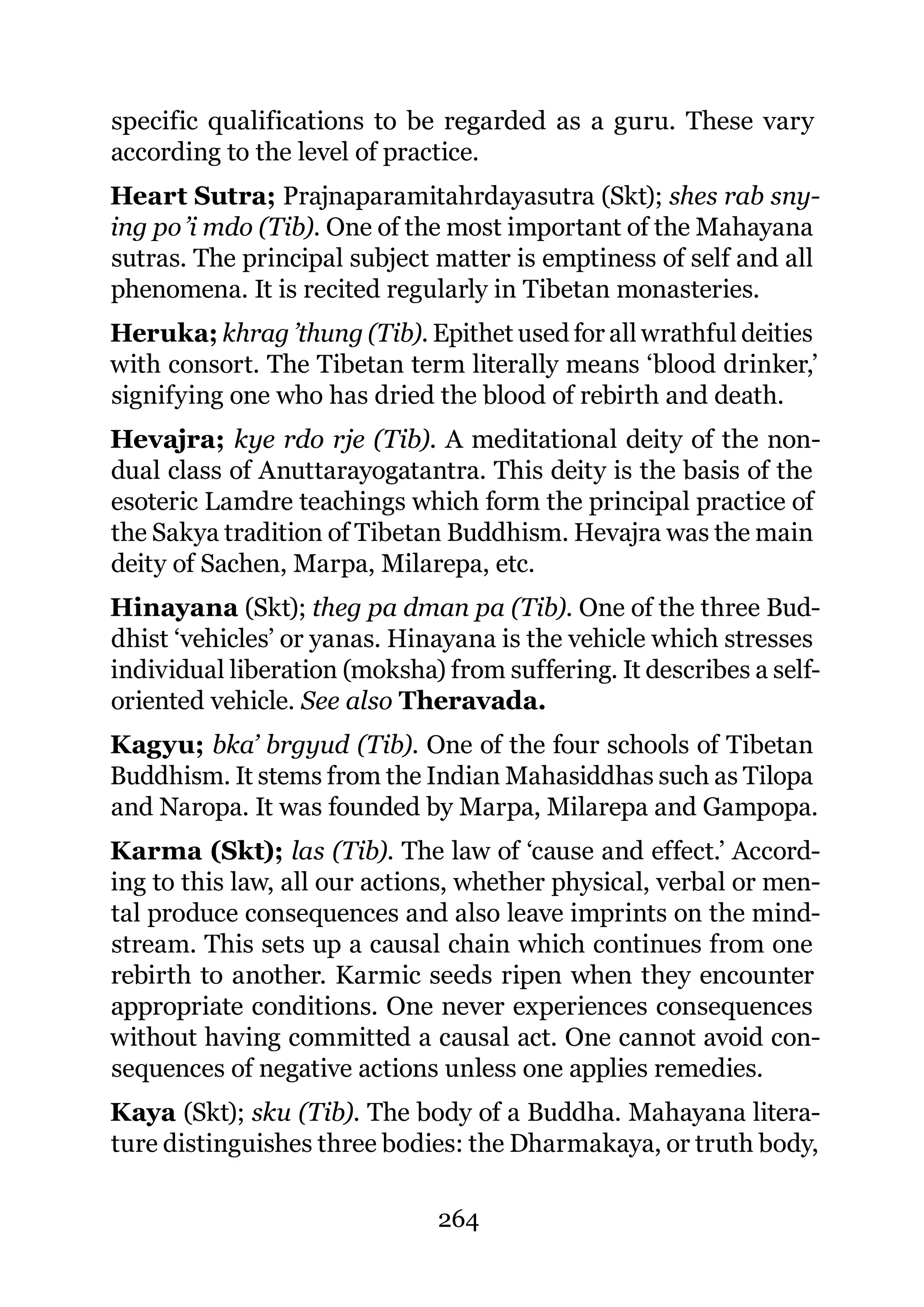 specific qualifications to be regarded as a guru. These vary
according to the level of practice.
Heart Sutra; Prajnaparamitahrdayasutra (Skt); shes rab sny-
ing po ’i mdo (Tib). One of the most important of the Mahayana
sutras. The principal subject matter is emptiness of self and all
phenomena. It is recited regularly in Tibetan monasteries.
Heruka; khrag ’thung (Tib). Epithet used for all wrathful deities
with consort. The Tibetan term literally means ‘blood drinker,’
signifying one who has dried the blood of rebirth and death.
Hevajra; kye rdo rje (Tib). A meditational deity of the non-
dual class of Anuttarayogatantra. This deity is the basis of the
esoteric Lamdre teachings which form the principal practice of
the Sakya tradition of Tibetan Buddhism. Hevajra was the main
deity of Sachen, Marpa, Milarepa, etc.
Hinayana (Skt); theg pa dman pa (Tib). One of the three Bud-
dhist ‘vehicles’ or yanas. Hinayana is the vehicle which stresses
individual liberation (moksha) from suffering. It describes a self-
oriented vehicle. See also Theravada.
Kagyu; bka’ brgyud (Tib). One of the four schools of Tibetan
Buddhism. It stems from the Indian Mahasiddhas such as Tilopa
and Naropa. It was founded by Marpa, Milarepa and Gampopa.
Karma (Skt); las (Tib). The law of ‘cause and effect.’ Accord-
ing to this law, all our actions, whether physical, verbal or men-
tal produce consequences and also leave imprints on the mind-
stream. This sets up a causal chain which continues from one
rebirth to another. Karmic seeds ripen when they encounter
appropriate conditions. One never experiences consequences
without having committed a causal act. One cannot avoid con-
sequences of negative actions unless one applies remedies.
Kaya (Skt); sku (Tib). The body of a Buddha. Mahayana litera-
ture distinguishes three bodies: the Dharmakaya, or truth body,

                              264
 