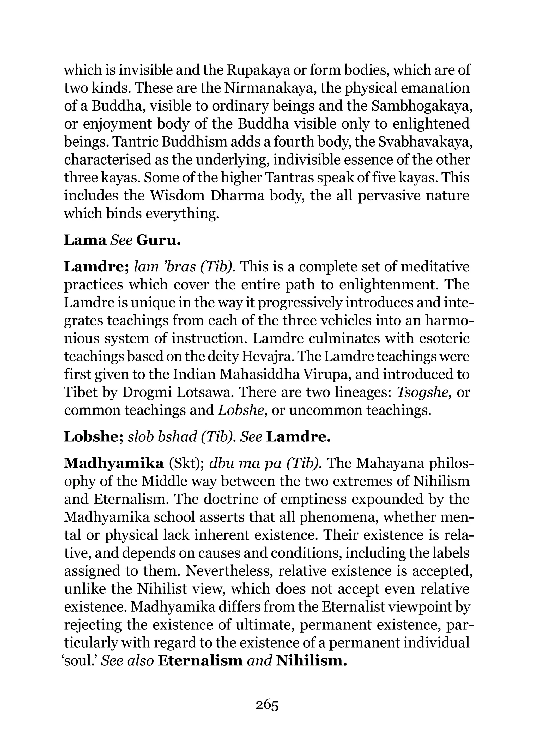 which is invisible and the Rupakaya or form bodies, which are of
two kinds. These are the Nirmanakaya, the physical emanation
of a Buddha, visible to ordinary beings and the Sambhogakaya,
or enjoyment body of the Buddha visible only to enlightened
beings. Tantric Buddhism adds a fourth body, the Svabhavakaya,
characterised as the underlying, indivisible essence of the other
three kayas. Some of the higher Tantras speak of five kayas. This
includes the Wisdom Dharma body, the all pervasive nature
which binds everything.
Lama See Guru.
Lamdre; lam ’bras (Tib). This is a complete set of meditative
practices which cover the entire path to enlightenment. The
Lamdre is unique in the way it progressively introduces and inte-
grates teachings from each of the three vehicles into an harmo-
nious system of instruction. Lamdre culminates with esoteric
teachings based on the deity Hevajra. The Lamdre teachings were
first given to the Indian Mahasiddha Virupa, and introduced to
Tibet by Drogmi Lotsawa. There are two lineages: Tsogshe, or
common teachings and Lobshe, or uncommon teachings.
Lobshe; slob bshad (Tib). See Lamdre.
 Madhyamika (Skt); dbu ma pa (Tib). The Mahayana philos-
 ophy of the Middle way between the two extremes of Nihilism
 and Eternalism. The doctrine of emptiness expounded by the
 Madhyamika school asserts that all phenomena, whether men-
 tal or physical lack inherent existence. Their existence is rela-
 tive, and depends on causes and conditions, including the labels
 assigned to them. Nevertheless, relative existence is accepted,
 unlike the Nihilist view, which does not accept even relative
 existence. Madhyamika differs from the Eternalist viewpoint by
 rejecting the existence of ultimate, permanent existence, par-
 ticularly with regard to the existence of a permanent individual
‘soul.’ See also Eternalism and Nihilism.

                               265
 