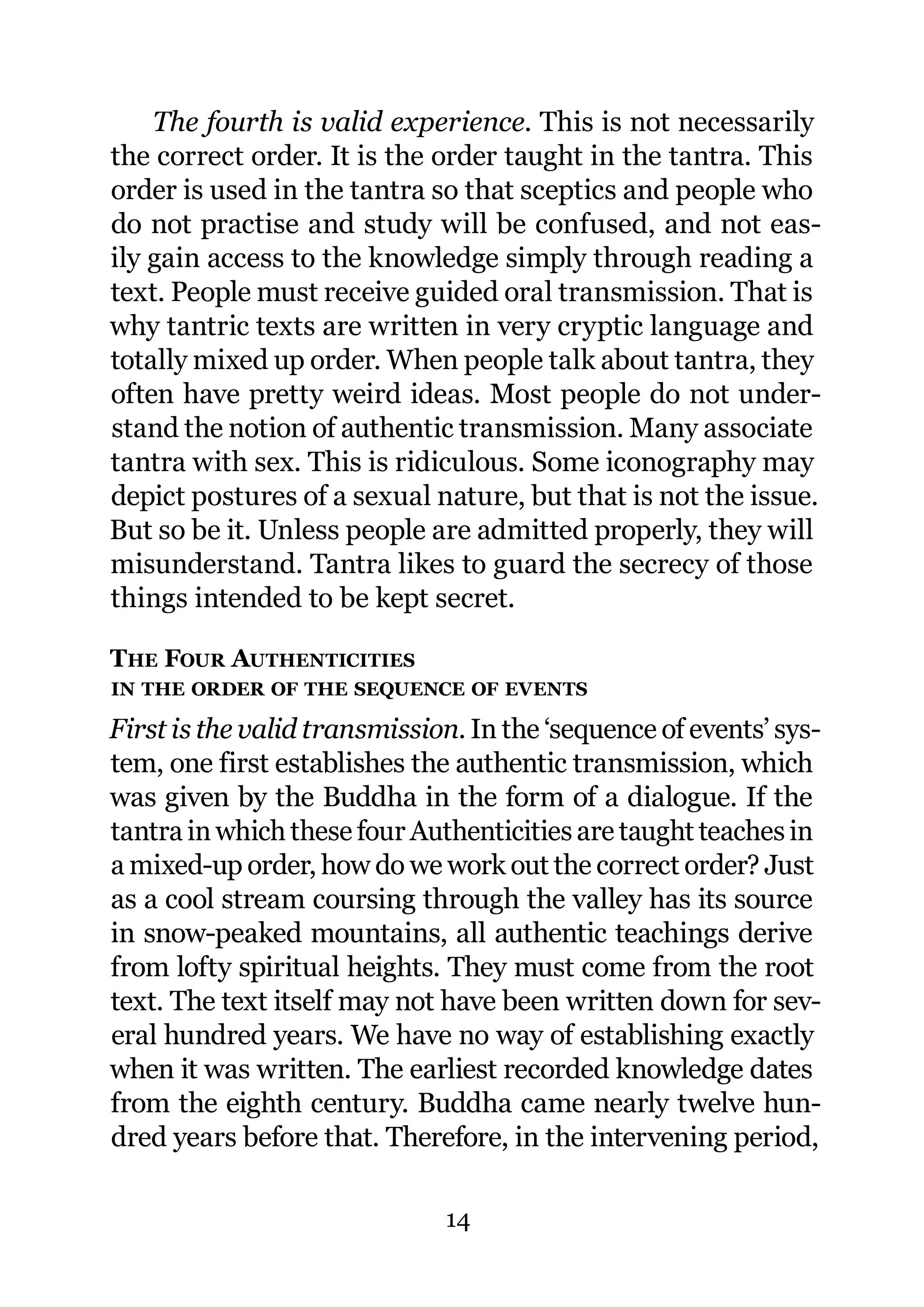 The fourth is valid experience. This is not necessarily
the correct order. It is the order taught in the tantra. This
order is used in the tantra so that sceptics and people who
do not practise and study will be confused, and not eas-
ily gain access to the knowledge simply through reading a
text. People must receive guided oral transmission. That is
why tantric texts are written in very cryptic language and
totally mixed up order. When people talk about tantra, they
often have pretty weird ideas. Most people do not under-
stand the notion of authentic transmission. Many associate
tantra with sex. This is ridiculous. Some iconography may
depict postures of a sexual nature, but that is not the issue.
But so be it. Unless people are admitted properly, they will
misunderstand. Tantra likes to guard the secrecy of those
things intended to be kept secret.

THE FOUR AUTHENTICITIES
IN THE ORDER OF THE SEQUENCE OF EVENTS

First is the valid transmission. In the ‘sequence of events’ sys-
tem, one first establishes the authentic transmission, which
was given by the Buddha in the form of a dialogue. If the
tantra in which these four Authenticities are taught teaches in
a mixed-up order, how do we work out the correct order? Just
as a cool stream coursing through the valley has its source
in snow-peaked mountains, all authentic teachings derive
from lofty spiritual heights. They must come from the root
text. The text itself may not have been written down for sev-
eral hundred years. We have no way of establishing exactly
when it was written. The earliest recorded knowledge dates
from the eighth century. Buddha came nearly twelve hun-
dred years before that. Therefore, in the intervening period,

                              14
 