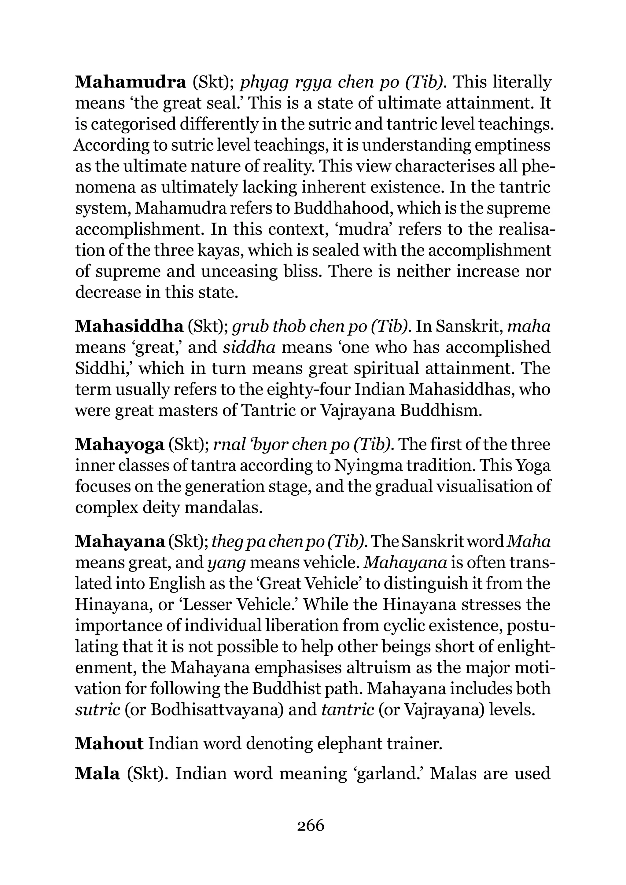Mahamudra (Skt); phyag rgya chen po (Tib). This literally
means ‘the great seal.’ This is a state of ultimate attainment. It
is categorised differently in the sutric and tantric level teachings.
According to sutric level teachings, it is understanding emptiness
as the ultimate nature of reality. This view characterises all phe-
nomena as ultimately lacking inherent existence. In the tantric
system, Mahamudra refers to Buddhahood, which is the supreme
accomplishment. In this context, ‘mudra’ refers to the realisa-
tion of the three kayas, which is sealed with the accomplishment
of supreme and unceasing bliss. There is neither increase nor
decrease in this state.
Mahasiddha (Skt); grub thob chen po (Tib). In Sanskrit, maha
means ‘great,’ and siddha means ‘one who has accomplished
Siddhi,’ which in turn means great spiritual attainment. The
term usually refers to the eighty-four Indian Mahasiddhas, who
were great masters of Tantric or Vajrayana Buddhism.
Mahayoga (Skt); rnal ‘byor chen po (Tib). The first of the three
inner classes of tantra according to Nyingma tradition. This Yoga
focuses on the generation stage, and the gradual visualisation of
complex deity mandalas.
Mahayana (Skt); theg pa chen po (Tib). The Sanskrit word Maha
means great, and yang means vehicle. Mahayana is often trans-
lated into English as the ‘Great Vehicle’ to distinguish it from the
Hinayana, or ‘Lesser Vehicle.’ While the Hinayana stresses the
importance of individual liberation from cyclic existence, postu-
lating that it is not possible to help other beings short of enlight-
enment, the Mahayana emphasises altruism as the major moti-
vation for following the Buddhist path. Mahayana includes both
sutric (or Bodhisattvayana) and tantric (or Vajrayana) levels.
Mahout Indian word denoting elephant trainer.
Mala (Skt). Indian word meaning ‘garland.’ Malas are used

                               266
 