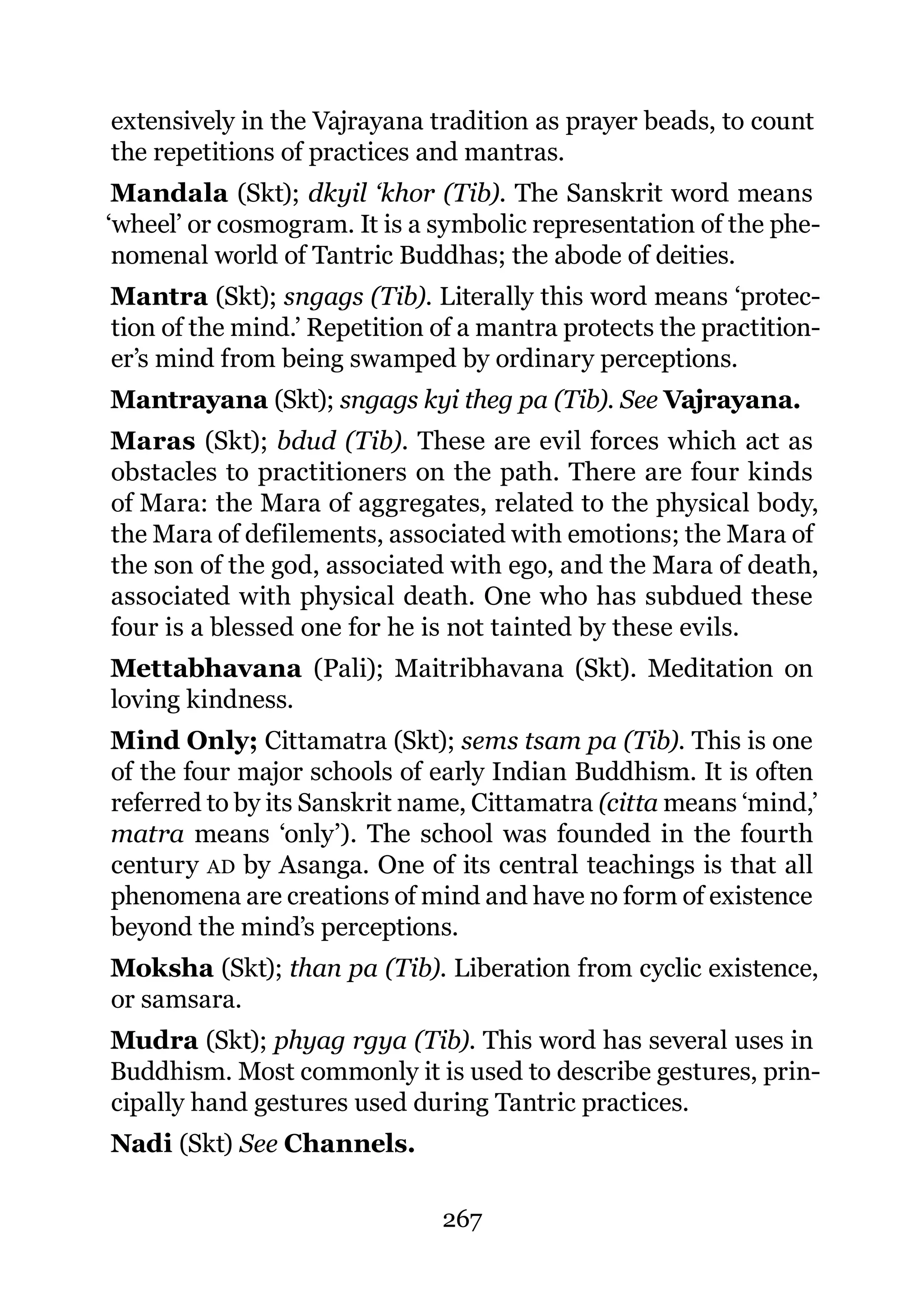 extensively in the Vajrayana tradition as prayer beads, to count
the repetitions of practices and mantras.
 Mandala (Skt); dkyil ‘khor (Tib). The Sanskrit word means
‘wheel’ or cosmogram. It is a symbolic representation of the phe-
 nomenal world of Tantric Buddhas; the abode of deities.
Mantra (Skt); sngags (Tib). Literally this word means ‘protec-
tion of the mind.’ Repetition of a mantra protects the practition-
er’s mind from being swamped by ordinary perceptions.
Mantrayana (Skt); sngags kyi theg pa (Tib). See Vajrayana.
Maras (Skt); bdud (Tib). These are evil forces which act as
obstacles to practitioners on the path. There are four kinds
of Mara: the Mara of aggregates, related to the physical body,
the Mara of defilements, associated with emotions; the Mara of
the son of the god, associated with ego, and the Mara of death,
associated with physical death. One who has subdued these
four is a blessed one for he is not tainted by these evils.
Mettabhavana (Pali); Maitribhavana (Skt). Meditation on
loving kindness.
Mind Only; Cittamatra (Skt); sems tsam pa (Tib). This is one
of the four major schools of early Indian Buddhism. It is often
referred to by its Sanskrit name, Cittamatra (citta means ‘mind,’
matra means ‘only’). The school was founded in the fourth
century AD by Asanga. One of its central teachings is that all
phenomena are creations of mind and have no form of existence
beyond the mind’s perceptions.
Moksha (Skt); than pa (Tib). Liberation from cyclic existence,
or samsara.
Mudra (Skt); phyag rgya (Tib). This word has several uses in
Buddhism. Most commonly it is used to describe gestures, prin-
cipally hand gestures used during Tantric practices.
Nadi (Skt) See Channels.

                              267
 