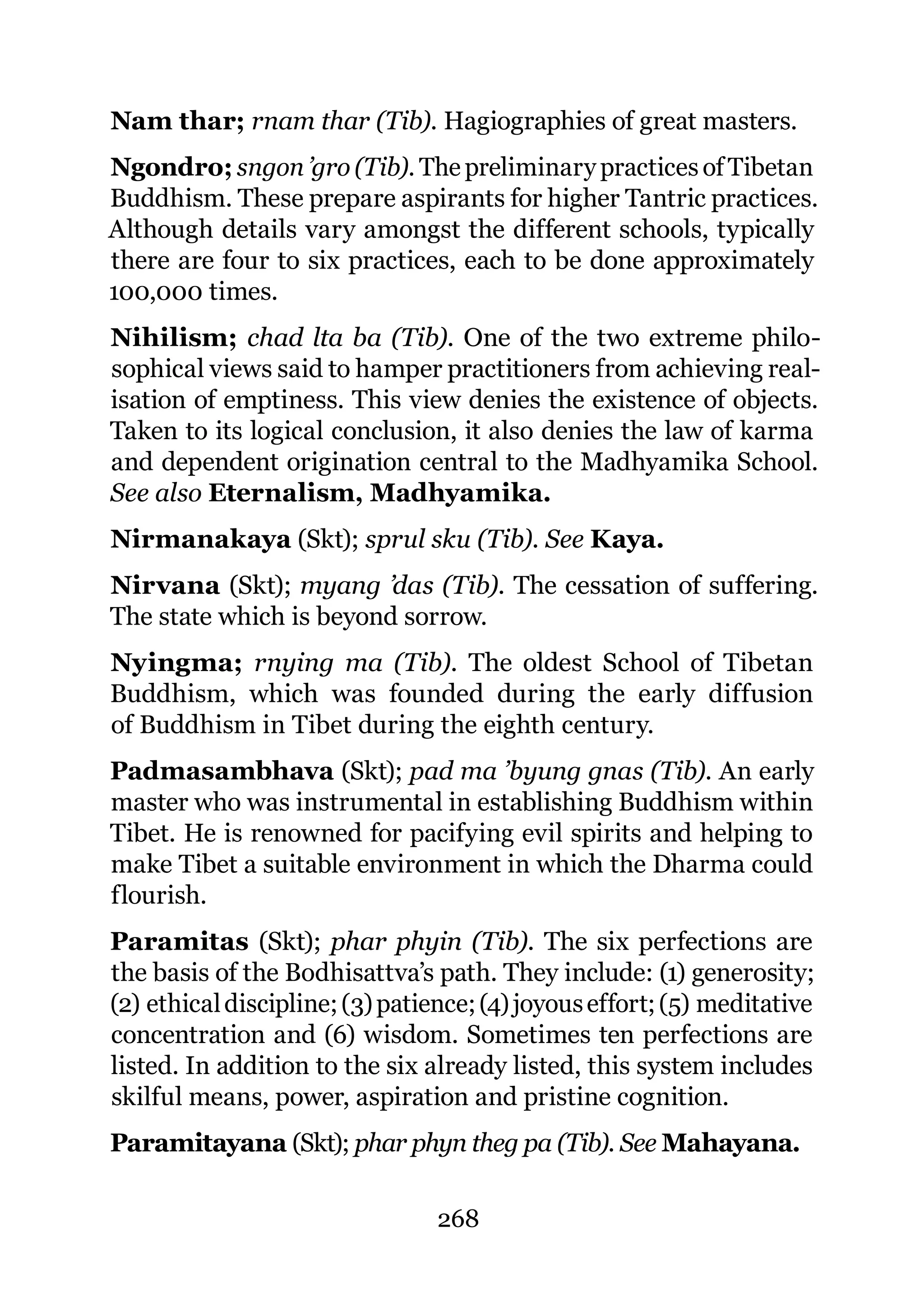 Nam thar; rnam thar (Tib). Hagiographies of great masters.
Ngondro; sngon ’gro (Tib). The preliminary practices of Tibetan
Buddhism. These prepare aspirants for higher Tantric practices.
Although details vary amongst the different schools, typically
there are four to six practices, each to be done approximately
100,000 times.
Nihilism; chad lta ba (Tib). One of the two extreme philo-
sophical views said to hamper practitioners from achieving real-
isation of emptiness. This view denies the existence of objects.
Taken to its logical conclusion, it also denies the law of karma
and dependent origination central to the Madhyamika School.
See also Eternalism, Madhyamika.
Nirmanakaya (Skt); sprul sku (Tib). See Kaya.
Nirvana (Skt); myang ’das (Tib). The cessation of suffering.
The state which is beyond sorrow.
Nyingma; rnying ma (Tib). The oldest School of Tibetan
Buddhism, which was founded during the early diffusion
of Buddhism in Tibet during the eighth century.
Padmasambhava (Skt); pad ma ’byung gnas (Tib). An early
master who was instrumental in establishing Buddhism within
Tibet. He is renowned for pacifying evil spirits and helping to
make Tibet a suitable environment in which the Dharma could
flourish.
Paramitas (Skt); phar phyin (Tib). The six perfections are
the basis of the Bodhisattva’s path. They include: (1) generosity;
(2) ethical discipline; (3) patience; (4) joyous effort; (5) meditative
concentration and (6) wisdom. Sometimes ten perfections are
listed. In addition to the six already listed, this system includes
skilful means, power, aspiration and pristine cognition.
Paramitayana (Skt); phar phyn theg pa (Tib). See Mahayana.

                                268
 