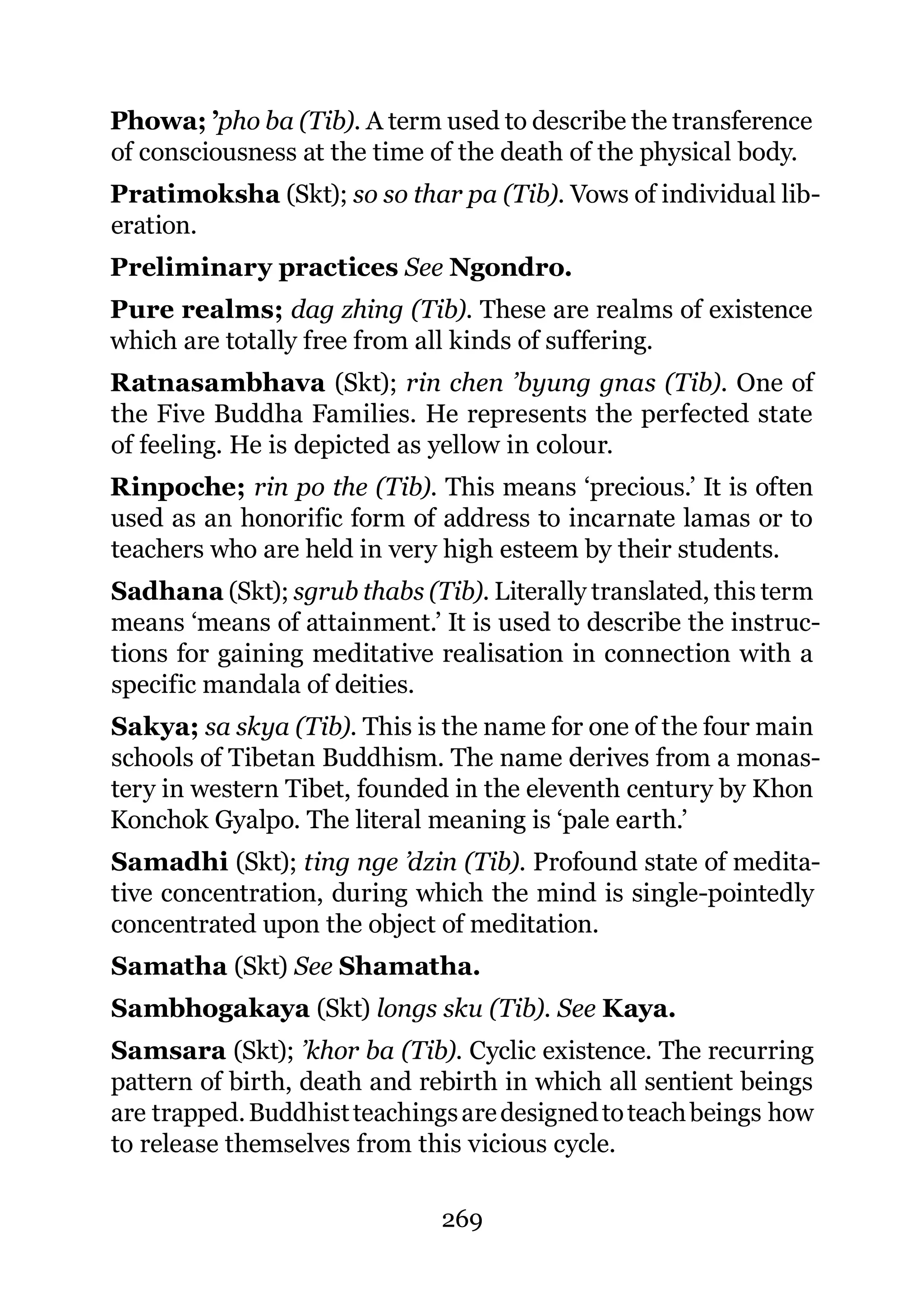 Phowa; ’pho ba (Tib). A term used to describe the transference
of consciousness at the time of the death of the physical body.
Pratimoksha (Skt); so so thar pa (Tib). Vows of individual lib-
eration.
Preliminary practices See Ngondro.
Pure realms; dag zhing (Tib). These are realms of existence
which are totally free from all kinds of suffering.
Ratnasambhava (Skt); rin chen ’byung gnas (Tib). One of
the Five Buddha Families. He represents the perfected state
of feeling. He is depicted as yellow in colour.
Rinpoche; rin po the (Tib). This means ‘precious.’ It is often
used as an honorific form of address to incarnate lamas or to
teachers who are held in very high esteem by their students.
Sadhana (Skt); sgrub thabs (Tib). Literally translated, this term
means ‘means of attainment.’ It is used to describe the instruc-
tions for gaining meditative realisation in connection with a
specific mandala of deities.
Sakya; sa skya (Tib). This is the name for one of the four main
schools of Tibetan Buddhism. The name derives from a monas-
tery in western Tibet, founded in the eleventh century by Khon
Konchok Gyalpo. The literal meaning is ‘pale earth.’
Samadhi (Skt); ting nge ’dzin (Tib). Profound state of medita-
tive concentration, during which the mind is single-pointedly
concentrated upon the object of meditation.
Samatha (Skt) See Shamatha.
Sambhogakaya (Skt) longs sku (Tib). See Kaya.
Samsara (Skt); ’khor ba (Tib). Cyclic existence. The recurring
pattern of birth, death and rebirth in which all sentient beings
are trapped. Buddhist teachings are designed to teach beings how
to release themselves from this vicious cycle.

                              269
 