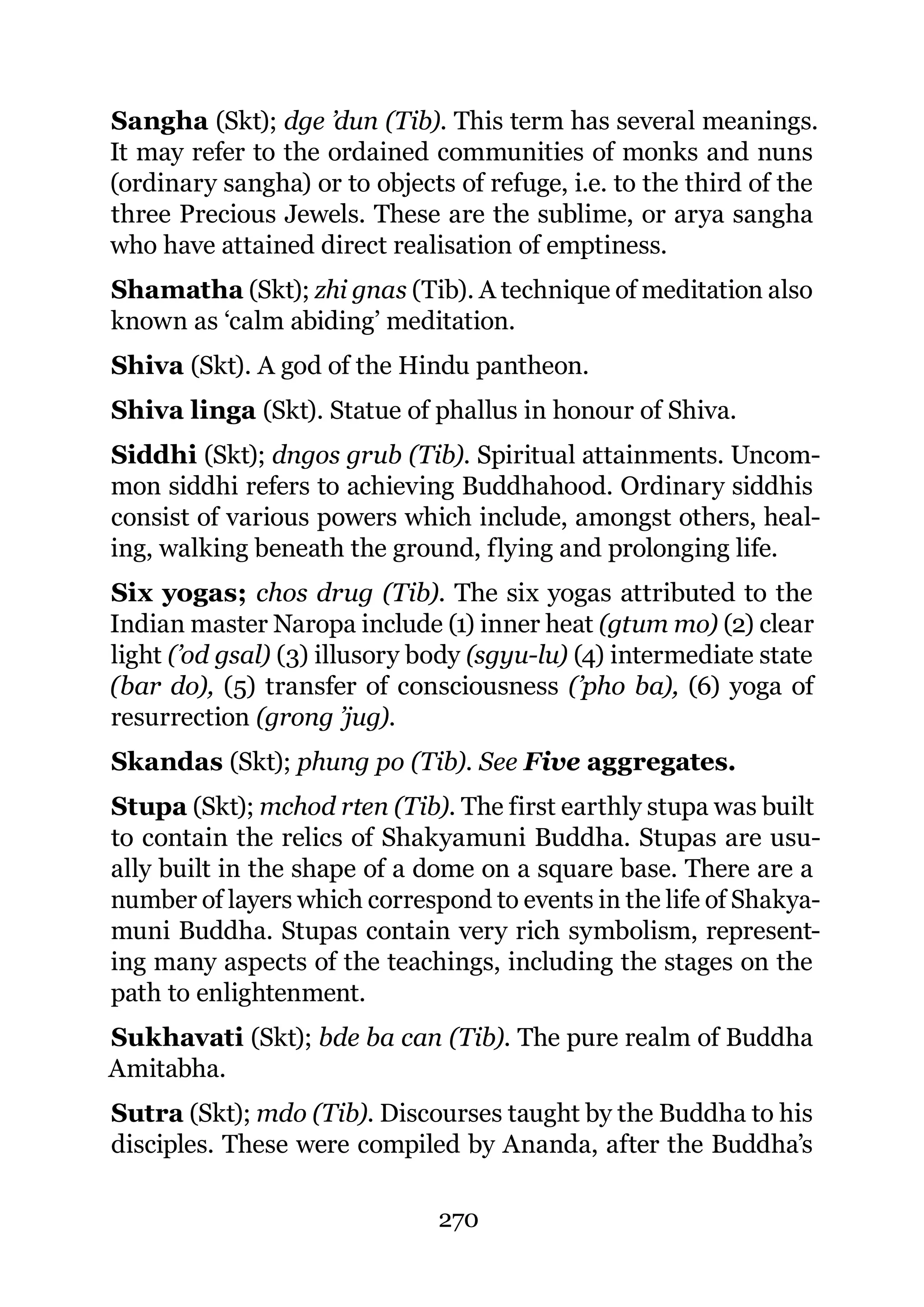 Sangha (Skt); dge ’dun (Tib). This term has several meanings.
It may refer to the ordained communities of monks and nuns
(ordinary sangha) or to objects of refuge, i.e. to the third of the
three Precious Jewels. These are the sublime, or arya sangha
who have attained direct realisation of emptiness.
Shamatha (Skt); zhi gnas (Tib). A technique of meditation also
known as ‘calm abiding’ meditation.
Shiva (Skt). A god of the Hindu pantheon.
Shiva linga (Skt). Statue of phallus in honour of Shiva.
Siddhi (Skt); dngos grub (Tib). Spiritual attainments. Uncom-
mon siddhi refers to achieving Buddhahood. Ordinary siddhis
consist of various powers which include, amongst others, heal-
ing, walking beneath the ground, flying and prolonging life.
Six yogas; chos drug (Tib). The six yogas attributed to the
Indian master Naropa include (1) inner heat (gtum mo) (2) clear
light (’od gsal) (3) illusory body (sgyu-lu) (4) intermediate state
(bar do), (5) transfer of consciousness (’pho ba), (6) yoga of
resurrection (grong ’jug).
Skandas (Skt); phung po (Tib). See Five aggregates.
Stupa (Skt); mchod rten (Tib). The first earthly stupa was built
to contain the relics of Shakyamuni Buddha. Stupas are usu-
ally built in the shape of a dome on a square base. There are a
number of layers which correspond to events in the life of Shakya-
muni Buddha. Stupas contain very rich symbolism, represent-
ing many aspects of the teachings, including the stages on the
path to enlightenment.
Sukhavati (Skt); bde ba can (Tib). The pure realm of Buddha
Amitabha.
Sutra (Skt); mdo (Tib). Discourses taught by the Buddha to his
disciples. These were compiled by Ananda, after the Buddha’s

                               270
 
