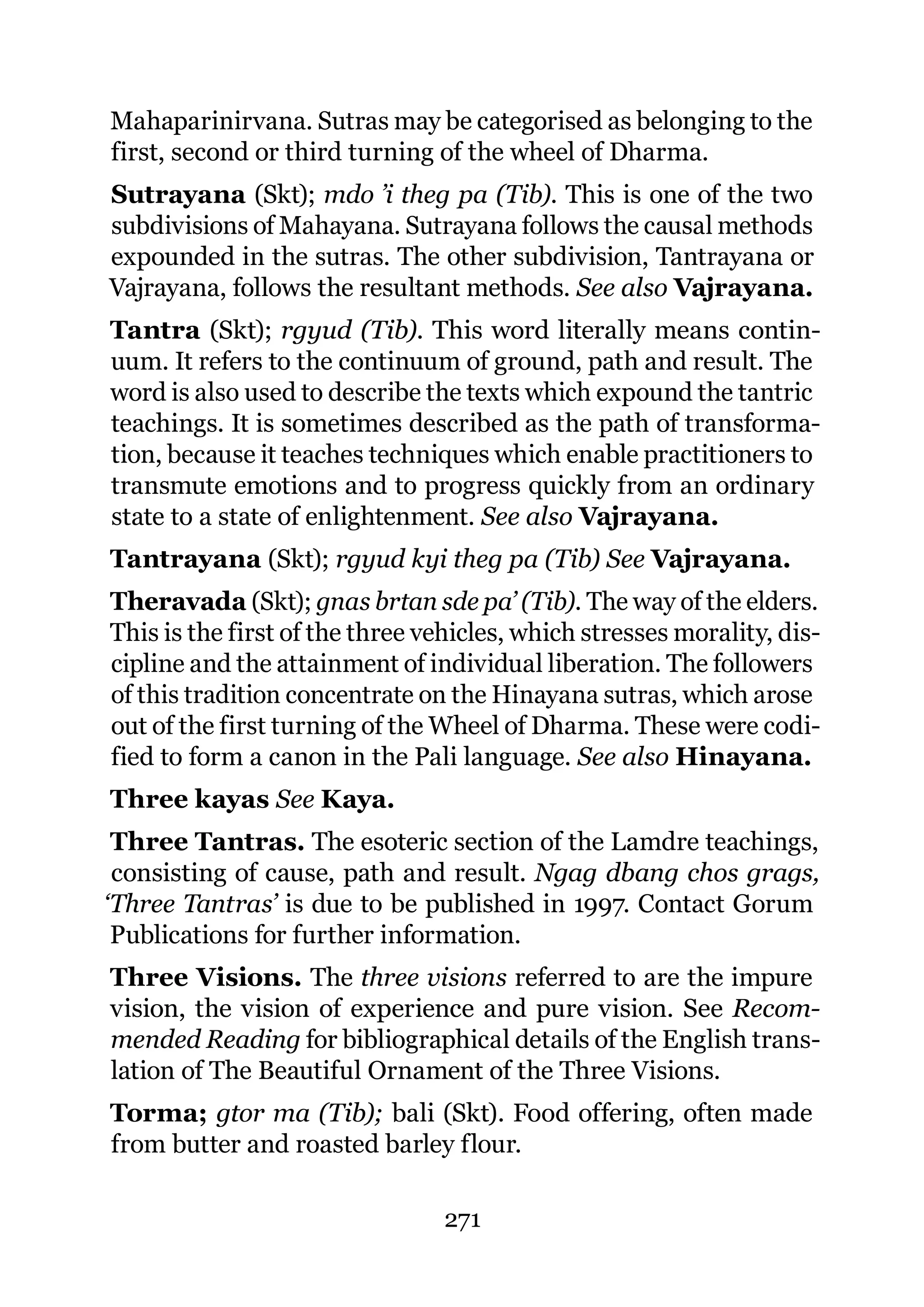 Mahaparinirvana. Sutras may be categorised as belonging to the
first, second or third turning of the wheel of Dharma.
Sutrayana (Skt); mdo ’i theg pa (Tib). This is one of the two
subdivisions of Mahayana. Sutrayana follows the causal methods
expounded in the sutras. The other subdivision, Tantrayana or
Vajrayana, follows the resultant methods. See also Vajrayana.
Tantra (Skt); rgyud (Tib). This word literally means contin-
uum. It refers to the continuum of ground, path and result. The
word is also used to describe the texts which expound the tantric
teachings. It is sometimes described as the path of transforma-
tion, because it teaches techniques which enable practitioners to
transmute emotions and to progress quickly from an ordinary
state to a state of enlightenment. See also Vajrayana.
Tantrayana (Skt); rgyud kyi theg pa (Tib) See Vajrayana.
Theravada (Skt); gnas brtan sde pa’ (Tib). The way of the elders.
This is the first of the three vehicles, which stresses morality, dis-
cipline and the attainment of individual liberation. The followers
of this tradition concentrate on the Hinayana sutras, which arose
out of the first turning of the Wheel of Dharma. These were codi-
fied to form a canon in the Pali language. See also Hinayana.
Three kayas See Kaya.
 Three Tantras. The esoteric section of the Lamdre teachings,
 consisting of cause, path and result. Ngag dbang chos grags,
‘Three Tantras’ is due to be published in 1997. Contact Gorum
 Publications for further information.
Three Visions. The three visions referred to are the impure
vision, the vision of experience and pure vision. See Recom-
mended Reading for bibliographical details of the English trans-
lation of The Beautiful Ornament of the Three Visions.
Torma; gtor ma (Tib); bali (Skt). Food offering, often made
from butter and roasted barley flour.

                                271
 