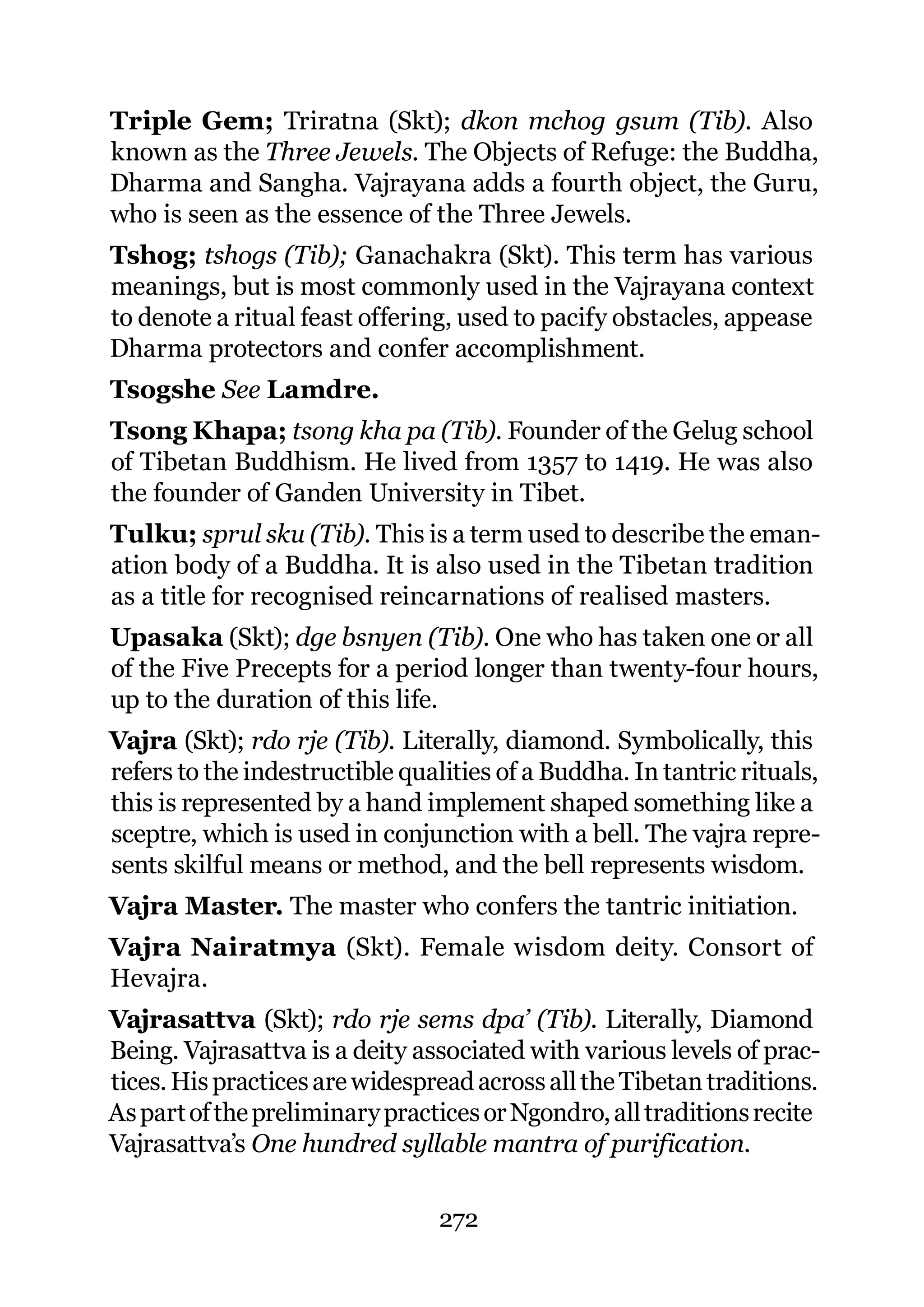 Triple Gem; Triratna (Skt); dkon mchog gsum (Tib). Also
known as the Three Jewels. The Objects of Refuge: the Buddha,
Dharma and Sangha. Vajrayana adds a fourth object, the Guru,
who is seen as the essence of the Three Jewels.
Tshog; tshogs (Tib); Ganachakra (Skt). This term has various
meanings, but is most commonly used in the Vajrayana context
to denote a ritual feast offering, used to pacify obstacles, appease
Dharma protectors and confer accomplishment.
Tsogshe See Lamdre.
Tsong Khapa; tsong kha pa (Tib). Founder of the Gelug school
of Tibetan Buddhism. He lived from 1357 to 1419. He was also
the founder of Ganden University in Tibet.
Tulku; sprul sku (Tib). This is a term used to describe the eman-
ation body of a Buddha. It is also used in the Tibetan tradition
as a title for recognised reincarnations of realised masters.
Upasaka (Skt); dge bsnyen (Tib). One who has taken one or all
of the Five Precepts for a period longer than twenty-four hours,
up to the duration of this life.
Vajra (Skt); rdo rje (Tib). Literally, diamond. Symbolically, this
refers to the indestructible qualities of a Buddha. In tantric rituals,
this is represented by a hand implement shaped something like a
sceptre, which is used in conjunction with a bell. The vajra repre-
sents skilful means or method, and the bell represents wisdom.
Vajra Master. The master who confers the tantric initiation.
Vajra Nairatmya (Skt). Female wisdom deity. Consort of
Hevajra.
Vajrasattva (Skt); rdo rje sems dpa’ (Tib). Literally, Diamond
Being. Vajrasattva is a deity associated with various levels of prac-
tices. His practices are widespread across all the Tibetan traditions.
As part of the preliminary practices or Ngondro, all traditions recite
Vajrasattva’s One hundred syllable mantra of purification.

                                272
 