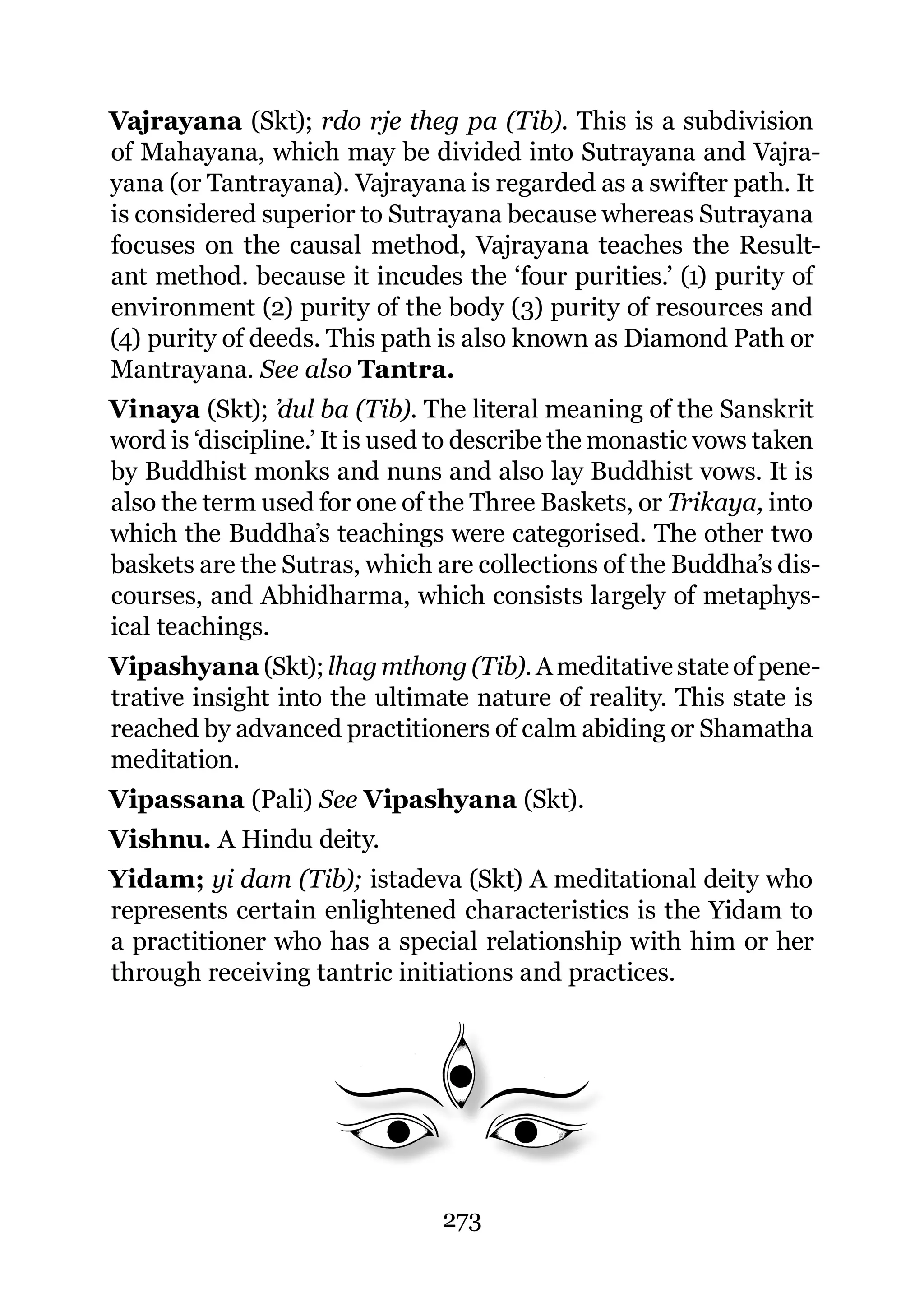 Vajrayana (Skt); rdo rje theg pa (Tib). This is a subdivision
of Mahayana, which may be divided into Sutrayana and Vajra-
yana (or Tantrayana). Vajrayana is regarded as a swifter path. It
is considered superior to Sutrayana because whereas Sutrayana
focuses on the causal method, Vajrayana teaches the Result-
ant method. because it incudes the ‘four purities.’ (1) purity of
environment (2) purity of the body (3) purity of resources and
(4) purity of deeds. This path is also known as Diamond Path or
Mantrayana. See also Tantra.
Vinaya (Skt); ’dul ba (Tib). The literal meaning of the Sanskrit
word is ‘discipline.’ It is used to describe the monastic vows taken
by Buddhist monks and nuns and also lay Buddhist vows. It is
also the term used for one of the Three Baskets, or Trikaya, into
which the Buddha’s teachings were categorised. The other two
baskets are the Sutras, which are collections of the Buddha’s dis-
courses, and Abhidharma, which consists largely of metaphys-
ical teachings.
Vipashyana (Skt); lhag mthong (Tib). A meditative state of pene-
trative insight into the ultimate nature of reality. This state is
reached by advanced practitioners of calm abiding or Shamatha
meditation.
Vipassana (Pali) See Vipashyana (Skt).
Vishnu. A Hindu deity.
Yidam; yi dam (Tib); istadeva (Skt) A meditational deity who
represents certain enlightened characteristics is the Yidam to
a practitioner who has a special relationship with him or her
through receiving tantric initiations and practices.




                               273
 