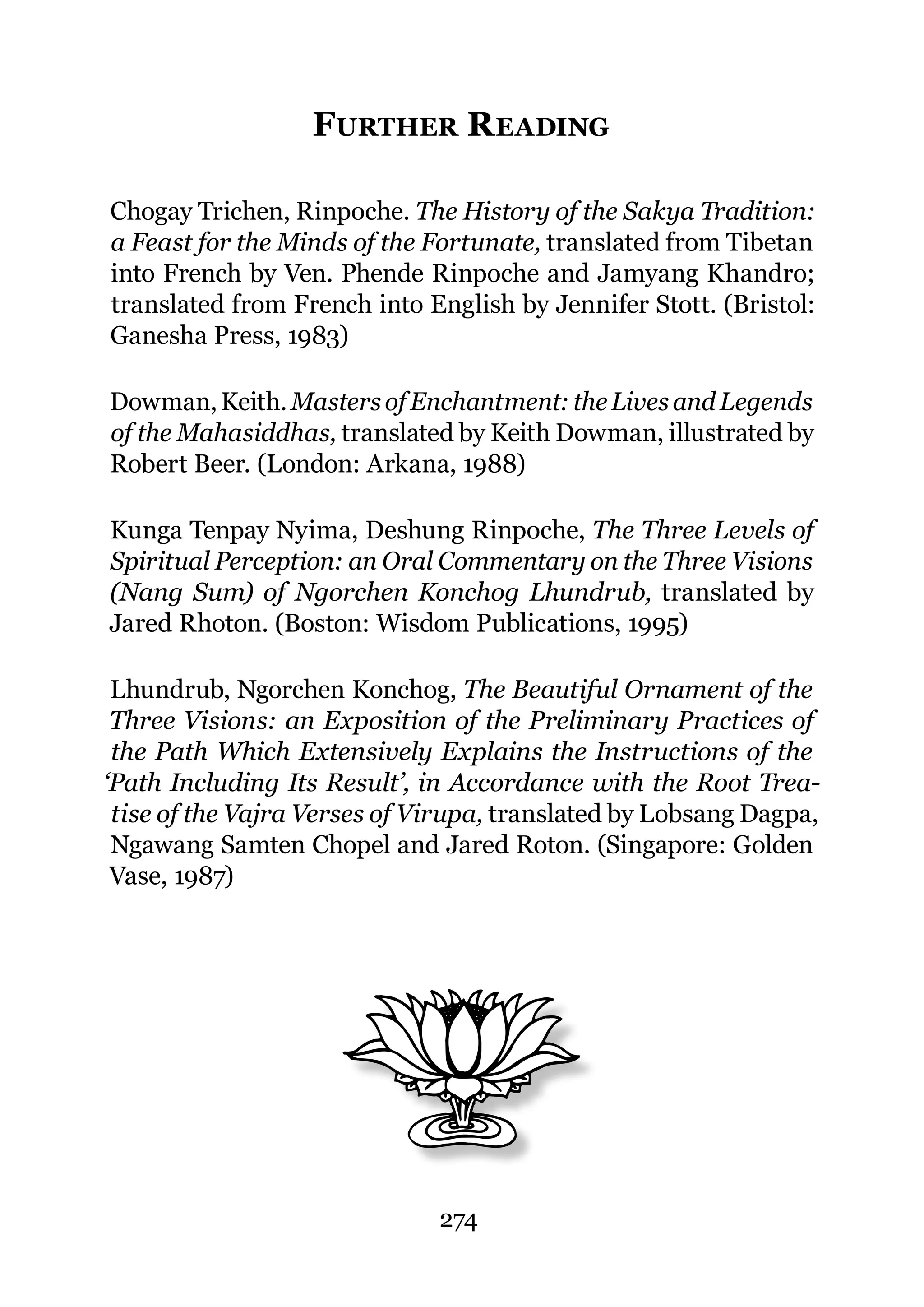FURTHER R EADING

Chogay Trichen, Rinpoche. The History of the Sakya Tradition:
a Feast for the Minds of the Fortunate, translated from Tibetan
into French by Ven. Phende Rinpoche and Jamyang Khandro;
translated from French into English by Jennifer Stott. (Bristol:
Ganesha Press, 1983)

Dowman, Keith. Masters of Enchantment: the Lives and Legends
of the Mahasiddhas, translated by Keith Dowman, illustrated by
Robert Beer. (London: Arkana, 1988)

Kunga Tenpay Nyima, Deshung Rinpoche, The Three Levels of
Spiritual Perception: an Oral Commentary on the Three Visions
(Nang Sum) of Ngorchen Konchog Lhundrub, translated by
Jared Rhoton. (Boston: Wisdom Publications, 1995)

 Lhundrub, Ngorchen Konchog, The Beautiful Ornament of the
 Three Visions: an Exposition of the Preliminary Practices of
 the Path Which Extensively Explains the Instructions of the
‘Path Including Its Result’, in Accordance with the Root Trea-
 tise of the Vajra Verses of Virupa, translated by Lobsang Dagpa,
 Ngawang Samten Chopel and Jared Roton. (Singapore: Golden
 Vase, 1987)




                              274
 