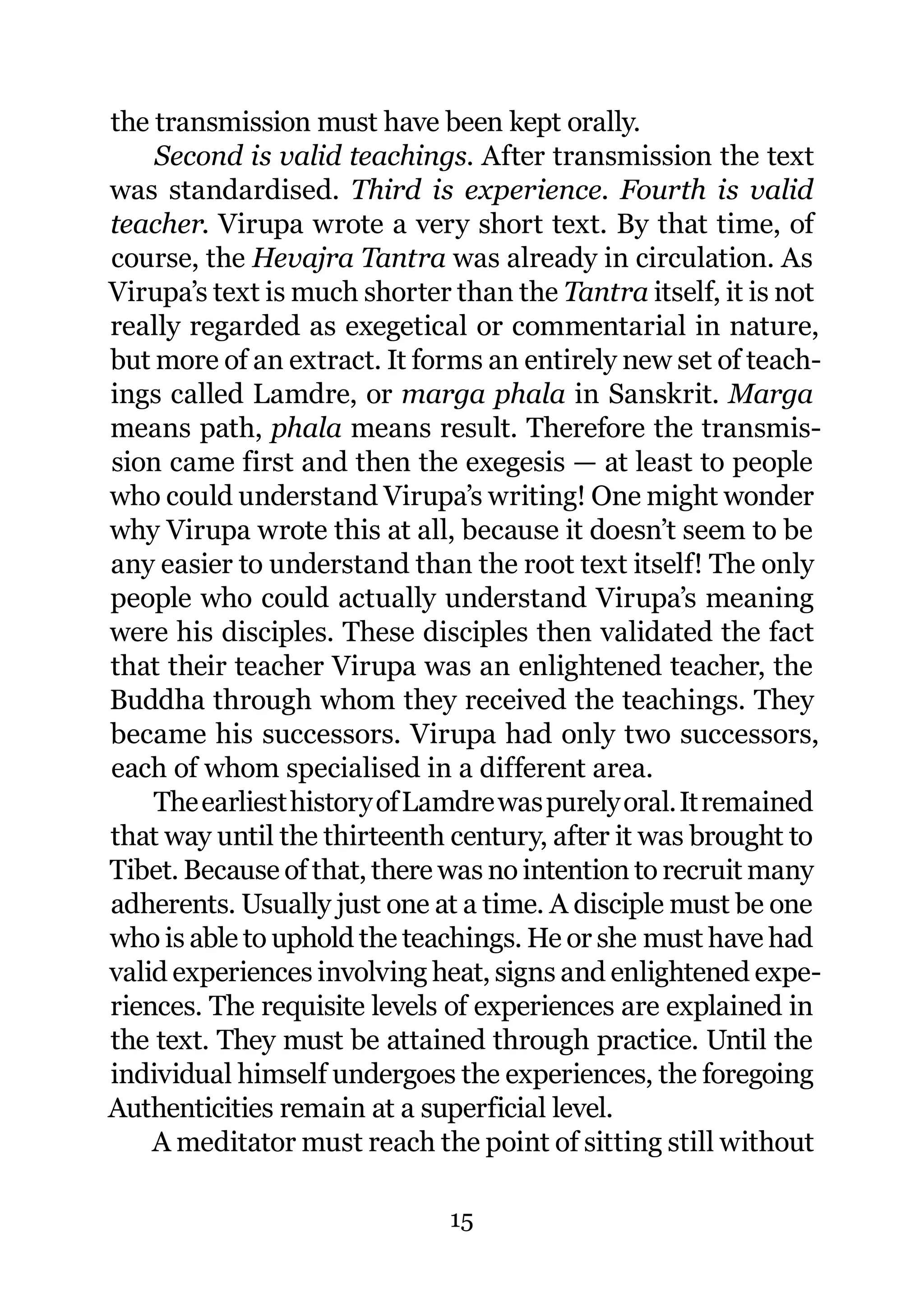 the transmission must have been kept orally.
    Second is valid teachings. After transmission the text
was standardised. Third is experience. Fourth is valid
teacher. Virupa wrote a very short text. By that time, of
course, the Hevajra Tantra was already in circulation. As
Virupa’s text is much shorter than the Tantra itself, it is not
really regarded as exegetical or commentarial in nature,
but more of an extract. It forms an entirely new set of teach-
ings called Lamdre, or marga phala in Sanskrit. Marga
means path, phala means result. Therefore the transmis-
sion came first and then the exegesis — at least to people
who could understand Virupa’s writing! One might wonder
why Virupa wrote this at all, because it doesn’t seem to be
any easier to understand than the root text itself! The only
people who could actually understand Virupa’s meaning
were his disciples. These disciples then validated the fact
that their teacher Virupa was an enlightened teacher, the
Buddha through whom they received the teachings. They
became his successors. Virupa had only two successors,
each of whom specialised in a different area.
    The earliest history of Lamdre was purely oral. It remained
that way until the thirteenth century, after it was brought to
Tibet. Because of that, there was no intention to recruit many
adherents. Usually just one at a time. A disciple must be one
who is able to uphold the teachings. He or she must have had
valid experiences involving heat, signs and enlightened expe-
riences. The requisite levels of experiences are explained in
the text. They must be attained through practice. Until the
individual himself undergoes the experiences, the foregoing
Authenticities remain at a superficial level.
    A meditator must reach the point of sitting still without

                              15
 