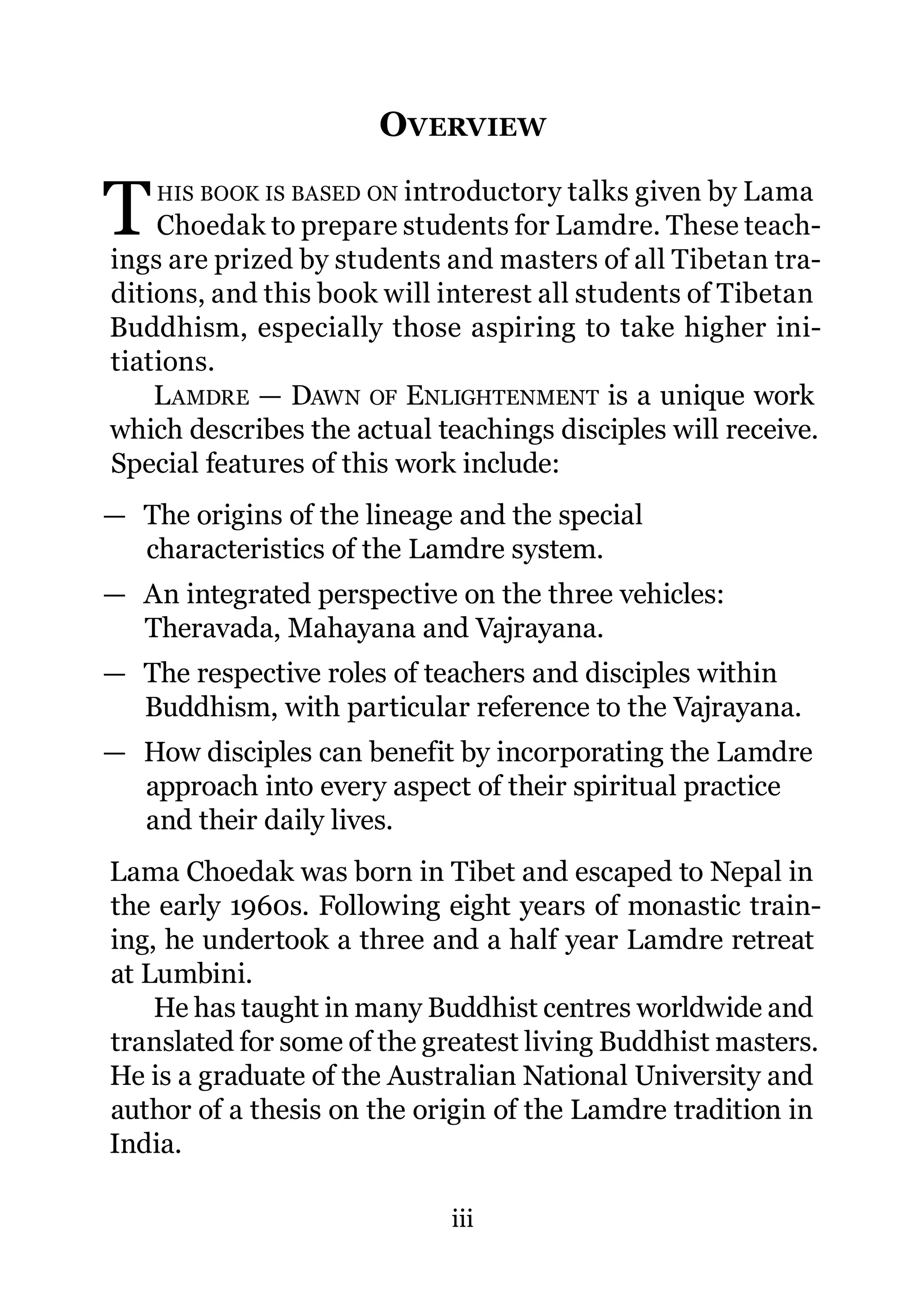 OVERVIEW

T   HIS BOOK IS BASED ON introductory talks given by Lama
    Choedak to prepare students for Lamdre. These teach-
ings are prized by students and masters of all Tibetan tra-
ditions, and this book will interest all students of Tibetan
Buddhism, especially those aspiring to take higher ini-
tiations.
    L AMDRE — DAWN OF ENLIGHTENMENT is a unique work
which describes the actual teachings disciples will receive.
Special features of this work include:
— The origins of the lineage and the special
  characteristics of the Lamdre system.
— An integrated perspective on the three vehicles:
  Theravada, Mahayana and Vajrayana.
— The respective roles of teachers and disciples within
  Buddhism, with particular reference to the Vajrayana.
— How disciples can benefit by incorporating the Lamdre
  approach into every aspect of their spiritual practice
  and their daily lives.
Lama Choedak was born in Tibet and escaped to Nepal in
the early 1960s. Following eight years of monastic train-
ing, he undertook a three and a half year Lamdre retreat
at Lumbini.
    He has taught in many Buddhist centres worldwide and
translated for some of the greatest living Buddhist masters.
He is a graduate of the Australian National University and
author of a thesis on the origin of the Lamdre tradition in
India.

                            iii
 