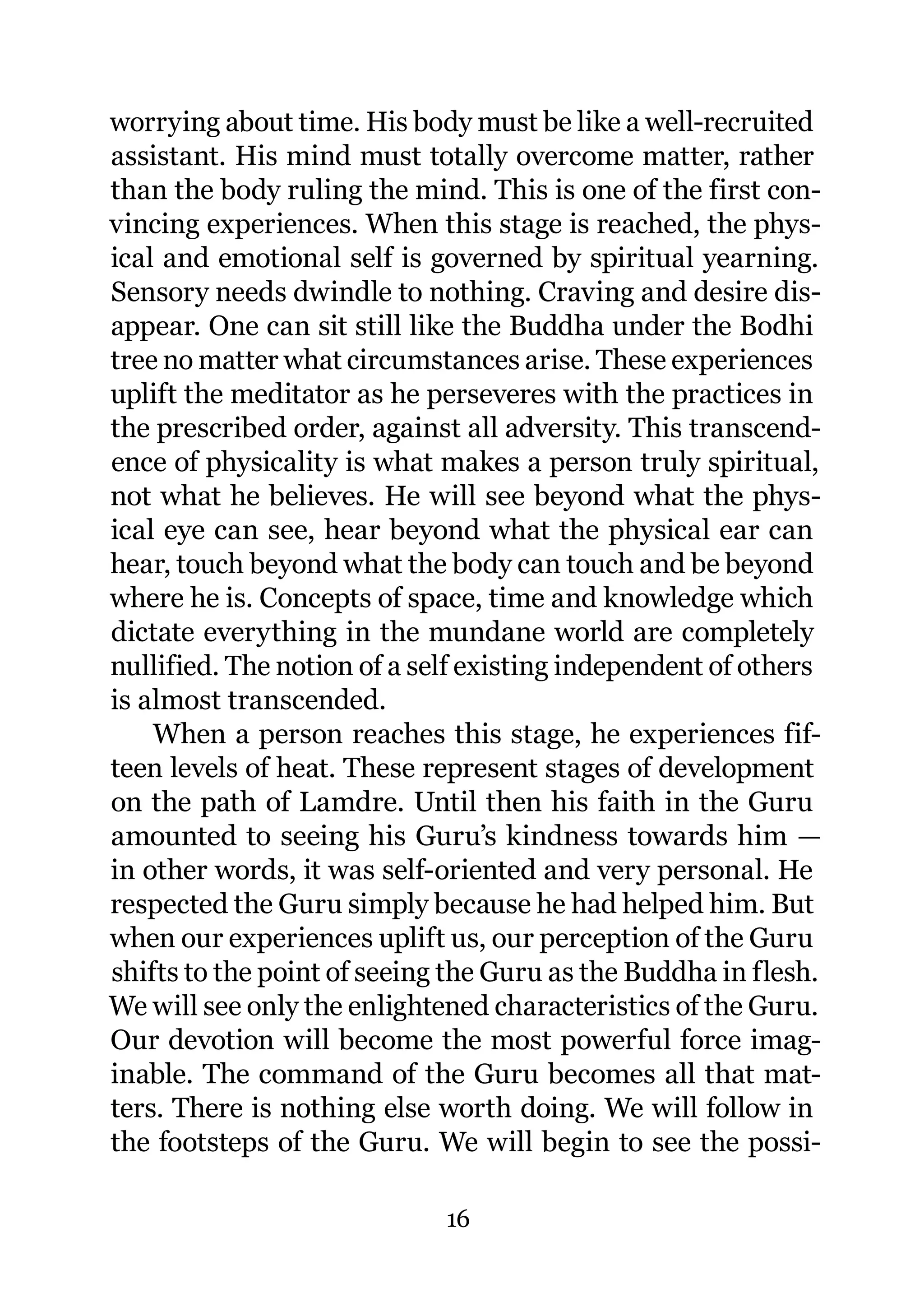 worrying about time. His body must be like a well-recruited
assistant. His mind must totally overcome matter, rather
than the body ruling the mind. This is one of the first con-
vincing experiences. When this stage is reached, the phys-
ical and emotional self is governed by spiritual yearning.
Sensory needs dwindle to nothing. Craving and desire dis-
appear. One can sit still like the Buddha under the Bodhi
tree no matter what circumstances arise. These experiences
uplift the meditator as he perseveres with the practices in
the prescribed order, against all adversity. This transcend-
ence of physicality is what makes a person truly spiritual,
not what he believes. He will see beyond what the phys-
ical eye can see, hear beyond what the physical ear can
hear, touch beyond what the body can touch and be beyond
where he is. Concepts of space, time and knowledge which
dictate everything in the mundane world are completely
nullified. The notion of a self existing independent of others
is almost transcended.
    When a person reaches this stage, he experiences fif-
teen levels of heat. These represent stages of development
on the path of Lamdre. Until then his faith in the Guru
amounted to seeing his Guru’s kindness towards him —
in other words, it was self-oriented and very personal. He
respected the Guru simply because he had helped him. But
when our experiences uplift us, our perception of the Guru
shifts to the point of seeing the Guru as the Buddha in flesh.
We will see only the enlightened characteristics of the Guru.
Our devotion will become the most powerful force imag-
inable. The command of the Guru becomes all that mat-
ters. There is nothing else worth doing. We will follow in
the footsteps of the Guru. We will begin to see the possi-

                             16
 