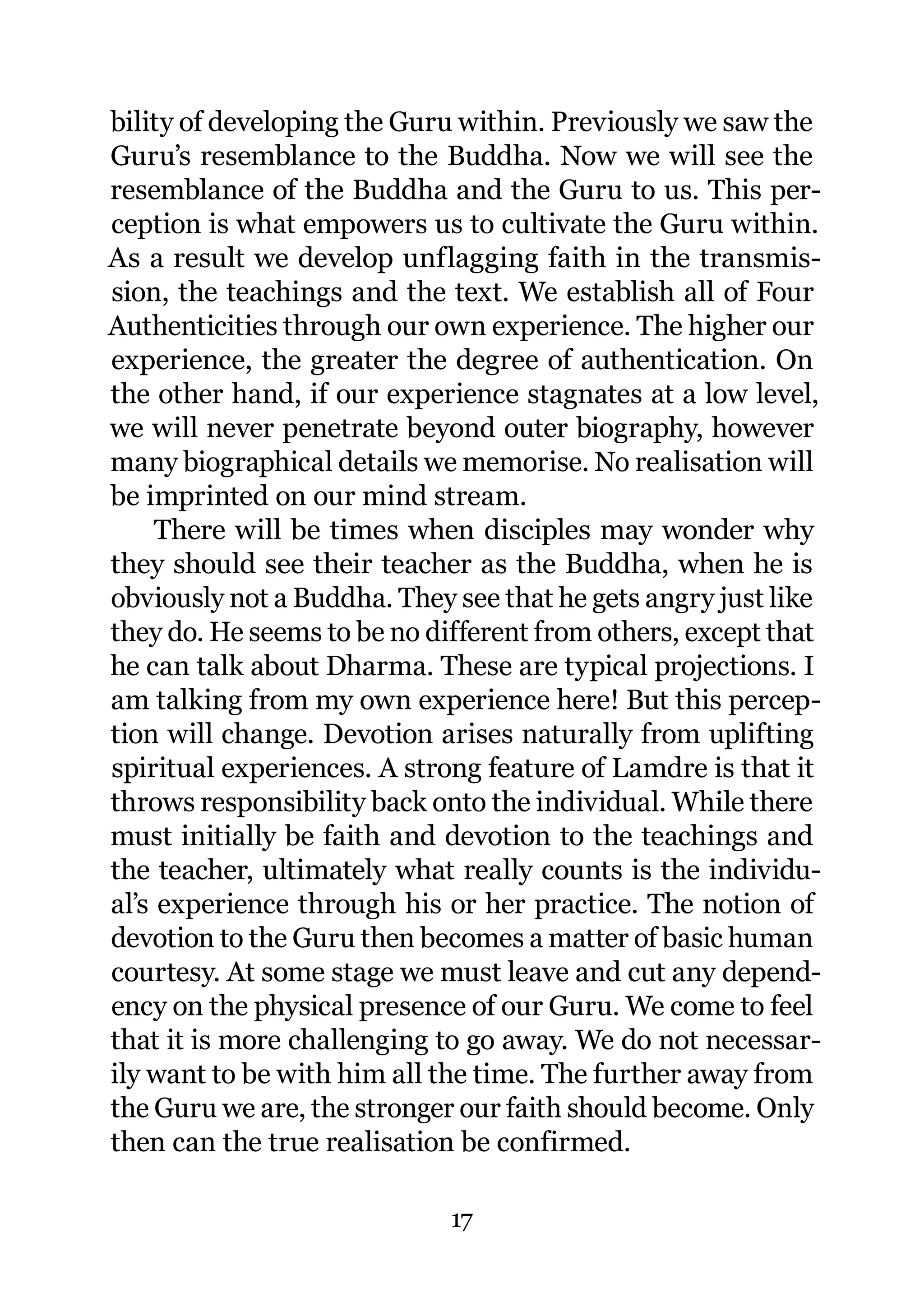bility of developing the Guru within. Previously we saw the
Guru’s resemblance to the Buddha. Now we will see the
resemblance of the Buddha and the Guru to us. This per-
ception is what empowers us to cultivate the Guru within.
As a result we develop unflagging faith in the transmis-
sion, the teachings and the text. We establish all of Four
Authenticities through our own experience. The higher our
experience, the greater the degree of authentication. On
the other hand, if our experience stagnates at a low level,
we will never penetrate beyond outer biography, however
many biographical details we memorise. No realisation will
be imprinted on our mind stream.
     There will be times when disciples may wonder why
they should see their teacher as the Buddha, when he is
obviously not a Buddha. They see that he gets angry just like
they do. He seems to be no different from others, except that
he can talk about Dharma. These are typical projections. I
am talking from my own experience here! But this percep-
tion will change. Devotion arises naturally from uplifting
spiritual experiences. A strong feature of Lamdre is that it
throws responsibility back onto the individual. While there
must initially be faith and devotion to the teachings and
the teacher, ultimately what really counts is the individu-
al’s experience through his or her practice. The notion of
devotion to the Guru then becomes a matter of basic human
courtesy. At some stage we must leave and cut any depend-
ency on the physical presence of our Guru. We come to feel
that it is more challenging to go away. We do not necessar-
ily want to be with him all the time. The further away from
the Guru we are, the stronger our faith should become. Only
then can the true realisation be confirmed.

                             17
 