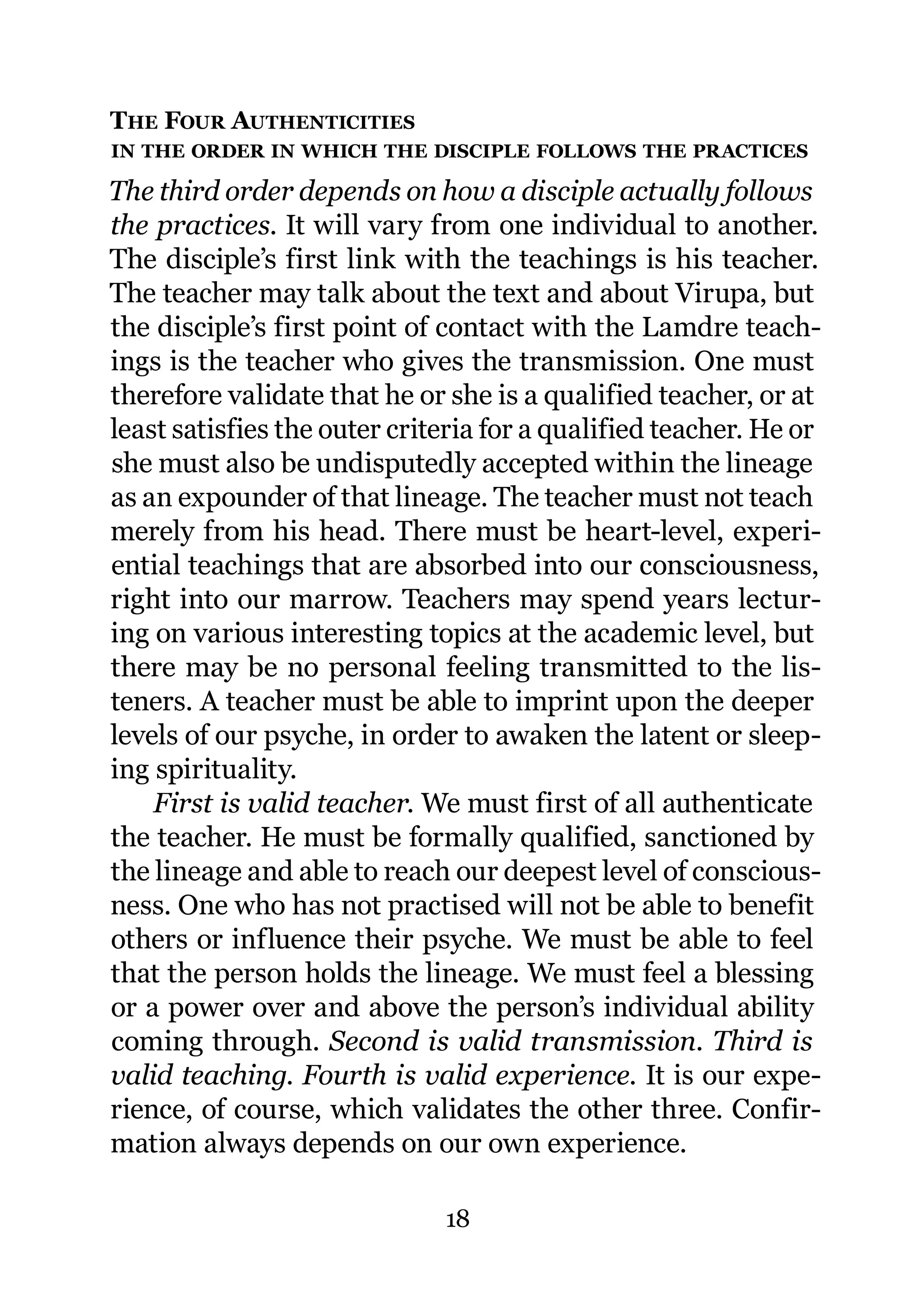 THE FOUR AUTHENTICITIES
IN THE ORDER IN WHICH THE DISCIPLE FOLLOWS THE PRACTICES

The third order depends on how a disciple actually follows
the practices. It will vary from one individual to another.
The disciple’s first link with the teachings is his teacher.
The teacher may talk about the text and about Virupa, but
the disciple’s first point of contact with the Lamdre teach-
ings is the teacher who gives the transmission. One must
therefore validate that he or she is a qualified teacher, or at
least satisfies the outer criteria for a qualified teacher. He or
she must also be undisputedly accepted within the lineage
as an expounder of that lineage. The teacher must not teach
merely from his head. There must be heart-level, experi-
ential teachings that are absorbed into our consciousness,
right into our marrow. Teachers may spend years lectur-
ing on various interesting topics at the academic level, but
there may be no personal feeling transmitted to the lis-
teners. A teacher must be able to imprint upon the deeper
levels of our psyche, in order to awaken the latent or sleep-
ing spirituality.
    First is valid teacher. We must first of all authenticate
the teacher. He must be formally qualified, sanctioned by
the lineage and able to reach our deepest level of conscious-
ness. One who has not practised will not be able to benefit
others or influence their psyche. We must be able to feel
that the person holds the lineage. We must feel a blessing
or a power over and above the person’s individual ability
coming through. Second is valid transmission. Third is
valid teaching. Fourth is valid experience. It is our expe-
rience, of course, which validates the other three. Confir-
mation always depends on our own experience.

                              18
 