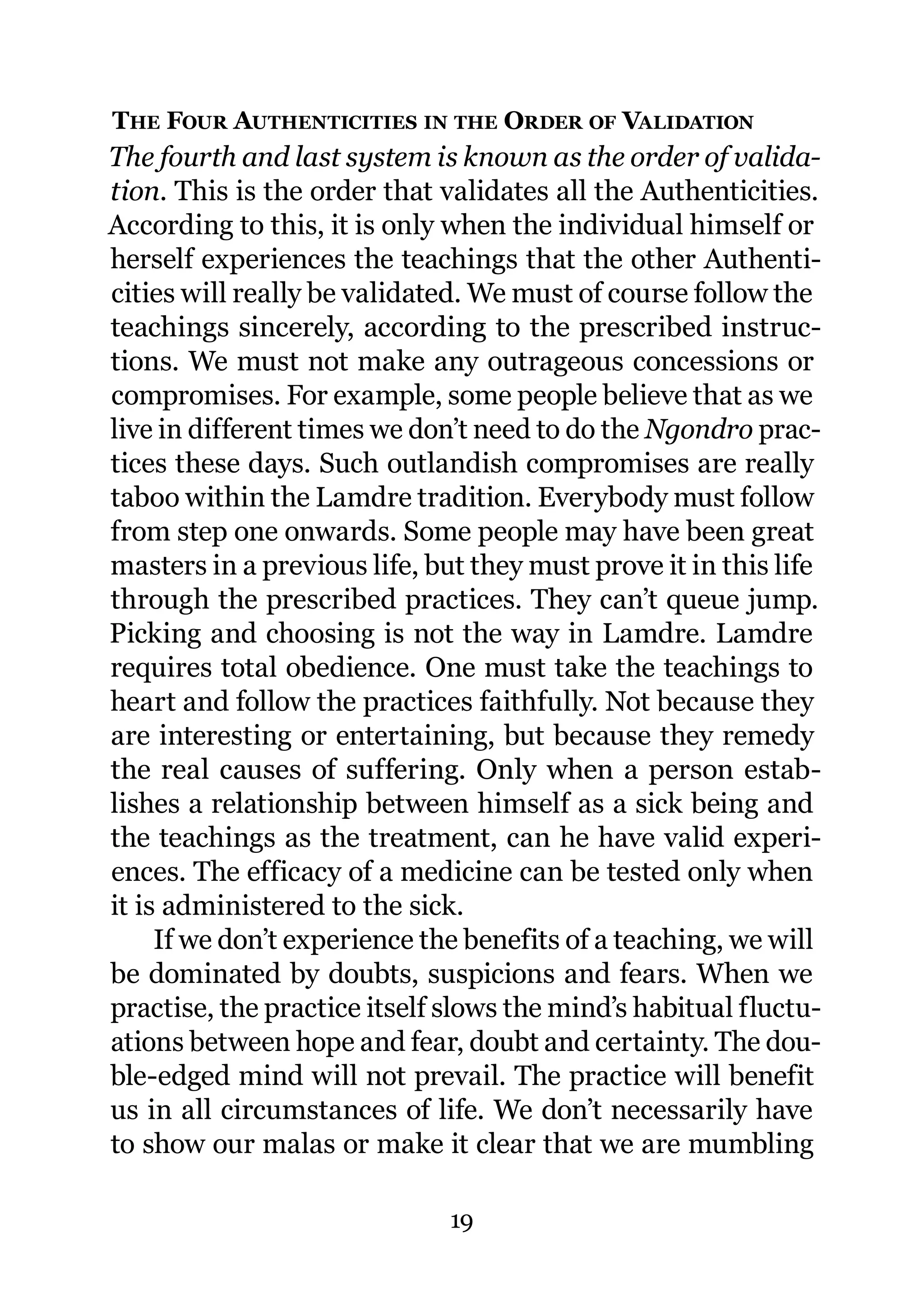 THE FOUR AUTHENTICITIES IN THE ORDER OF VALIDATION
The fourth and last system is known as the order of valida-
tion. This is the order that validates all the Authenticities.
According to this, it is only when the individual himself or
herself experiences the teachings that the other Authenti-
cities will really be validated. We must of course follow the
teachings sincerely, according to the prescribed instruc-
tions. We must not make any outrageous concessions or
compromises. For example, some people believe that as we
live in different times we don’t need to do the Ngondro prac-
tices these days. Such outlandish compromises are really
taboo within the Lamdre tradition. Everybody must follow
from step one onwards. Some people may have been great
masters in a previous life, but they must prove it in this life
through the prescribed practices. They can’t queue jump.
Picking and choosing is not the way in Lamdre. Lamdre
requires total obedience. One must take the teachings to
heart and follow the practices faithfully. Not because they
are interesting or entertaining, but because they remedy
the real causes of suffering. Only when a person estab-
lishes a relationship between himself as a sick being and
the teachings as the treatment, can he have valid experi-
ences. The efficacy of a medicine can be tested only when
it is administered to the sick.
     If we don’t experience the benefits of a teaching, we will
be dominated by doubts, suspicions and fears. When we
practise, the practice itself slows the mind’s habitual fluctu-
ations between hope and fear, doubt and certainty. The dou-
ble-edged mind will not prevail. The practice will benefit
us in all circumstances of life. We don’t necessarily have
to show our malas or make it clear that we are mumbling

                              19
 