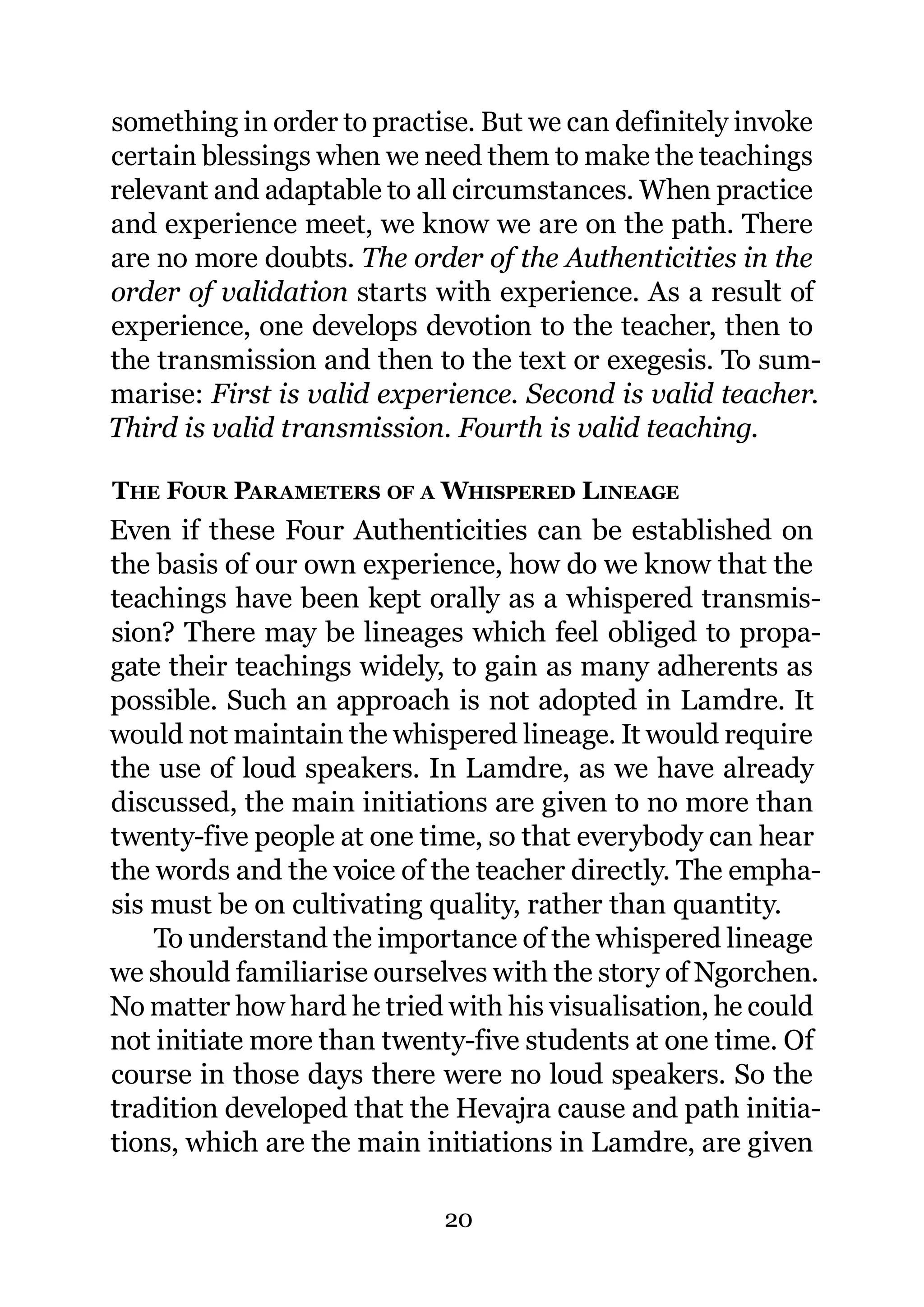 something in order to practise. But we can definitely invoke
certain blessings when we need them to make the teachings
relevant and adaptable to all circumstances. When practice
and experience meet, we know we are on the path. There
are no more doubts. The order of the Authenticities in the
order of validation starts with experience. As a result of
experience, one develops devotion to the teacher, then to
the transmission and then to the text or exegesis. To sum-
marise: First is valid experience. Second is valid teacher.
Third is valid transmission. Fourth is valid teaching.

THE FOUR PARAMETERS OF A WHISPERED LINEAGE
Even if these Four Authenticities can be established on
the basis of our own experience, how do we know that the
teachings have been kept orally as a whispered transmis-
sion? There may be lineages which feel obliged to propa-
gate their teachings widely, to gain as many adherents as
possible. Such an approach is not adopted in Lamdre. It
would not maintain the whispered lineage. It would require
the use of loud speakers. In Lamdre, as we have already
discussed, the main initiations are given to no more than
twenty-five people at one time, so that everybody can hear
the words and the voice of the teacher directly. The empha-
sis must be on cultivating quality, rather than quantity.
    To understand the importance of the whispered lineage
we should familiarise ourselves with the story of Ngorchen.
No matter how hard he tried with his visualisation, he could
not initiate more than twenty-five students at one time. Of
course in those days there were no loud speakers. So the
tradition developed that the Hevajra cause and path initia-
tions, which are the main initiations in Lamdre, are given

                            20
 