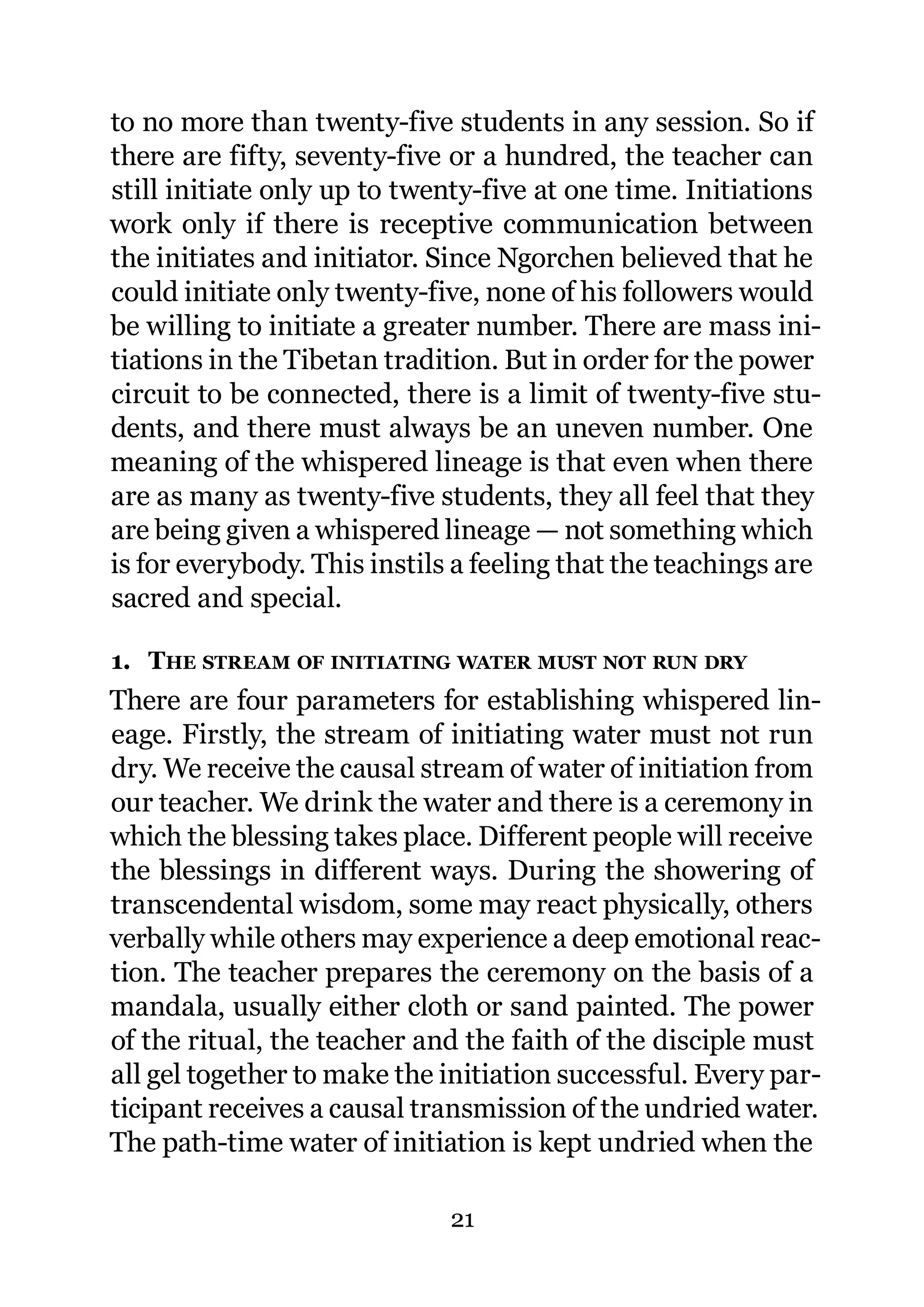 to no more than twenty-five students in any session. So if
there are fifty, seventy-five or a hundred, the teacher can
still initiate only up to twenty-five at one time. Initiations
work only if there is receptive communication between
the initiates and initiator. Since Ngorchen believed that he
could initiate only twenty-five, none of his followers would
be willing to initiate a greater number. There are mass ini-
tiations in the Tibetan tradition. But in order for the power
circuit to be connected, there is a limit of twenty-five stu-
dents, and there must always be an uneven number. One
meaning of the whispered lineage is that even when there
are as many as twenty-five students, they all feel that they
are being given a whispered lineage — not something which
is for everybody. This instils a feeling that the teachings are
sacred and special.

1. THE STREAM OF INITIATING WATER MUST NOT RUN DRY
There are four parameters for establishing whispered lin-
eage. Firstly, the stream of initiating water must not run
dry. We receive the causal stream of water of initiation from
our teacher. We drink the water and there is a ceremony in
which the blessing takes place. Different people will receive
the blessings in different ways. During the showering of
transcendental wisdom, some may react physically, others
verbally while others may experience a deep emotional reac-
tion. The teacher prepares the ceremony on the basis of a
mandala, usually either cloth or sand painted. The power
of the ritual, the teacher and the faith of the disciple must
all gel together to make the initiation successful. Every par-
ticipant receives a causal transmission of the undried water.
The path-time water of initiation is kept undried when the

                              21
 