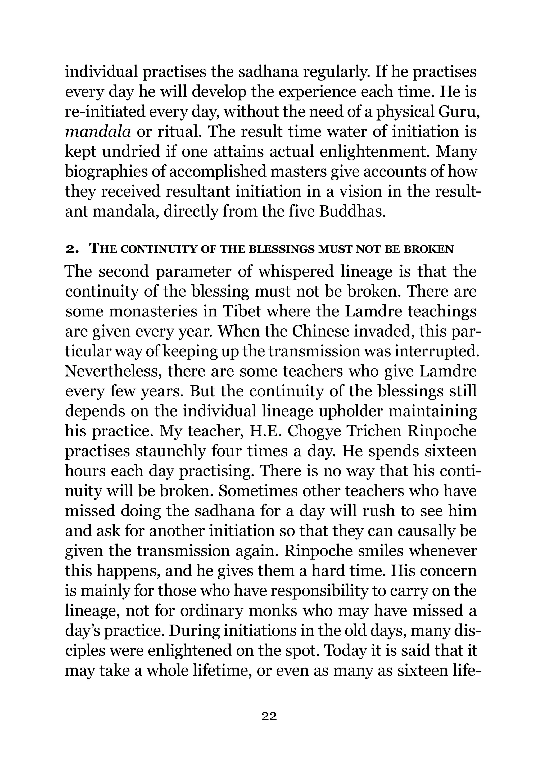 individual practises the sadhana regularly. If he practises
every day he will develop the experience each time. He is
re-initiated every day, without the need of a physical Guru,
mandala or ritual. The result time water of initiation is
kept undried if one attains actual enlightenment. Many
biographies of accomplished masters give accounts of how
they received resultant initiation in a vision in the result-
ant mandala, directly from the five Buddhas.

2. THE CONTINUITY OF THE BLESSINGS MUST NOT BE BROKEN
The second parameter of whispered lineage is that the
continuity of the blessing must not be broken. There are
some monasteries in Tibet where the Lamdre teachings
are given every year. When the Chinese invaded, this par-
ticular way of keeping up the transmission was interrupted.
Nevertheless, there are some teachers who give Lamdre
every few years. But the continuity of the blessings still
depends on the individual lineage upholder maintaining
his practice. My teacher, H.E. Chogye Trichen Rinpoche
practises staunchly four times a day. He spends sixteen
hours each day practising. There is no way that his conti-
nuity will be broken. Sometimes other teachers who have
missed doing the sadhana for a day will rush to see him
and ask for another initiation so that they can causally be
given the transmission again. Rinpoche smiles whenever
this happens, and he gives them a hard time. His concern
is mainly for those who have responsibility to carry on the
lineage, not for ordinary monks who may have missed a
day’s practice. During initiations in the old days, many dis-
ciples were enlightened on the spot. Today it is said that it
may take a whole lifetime, or even as many as sixteen life-

                            22
 