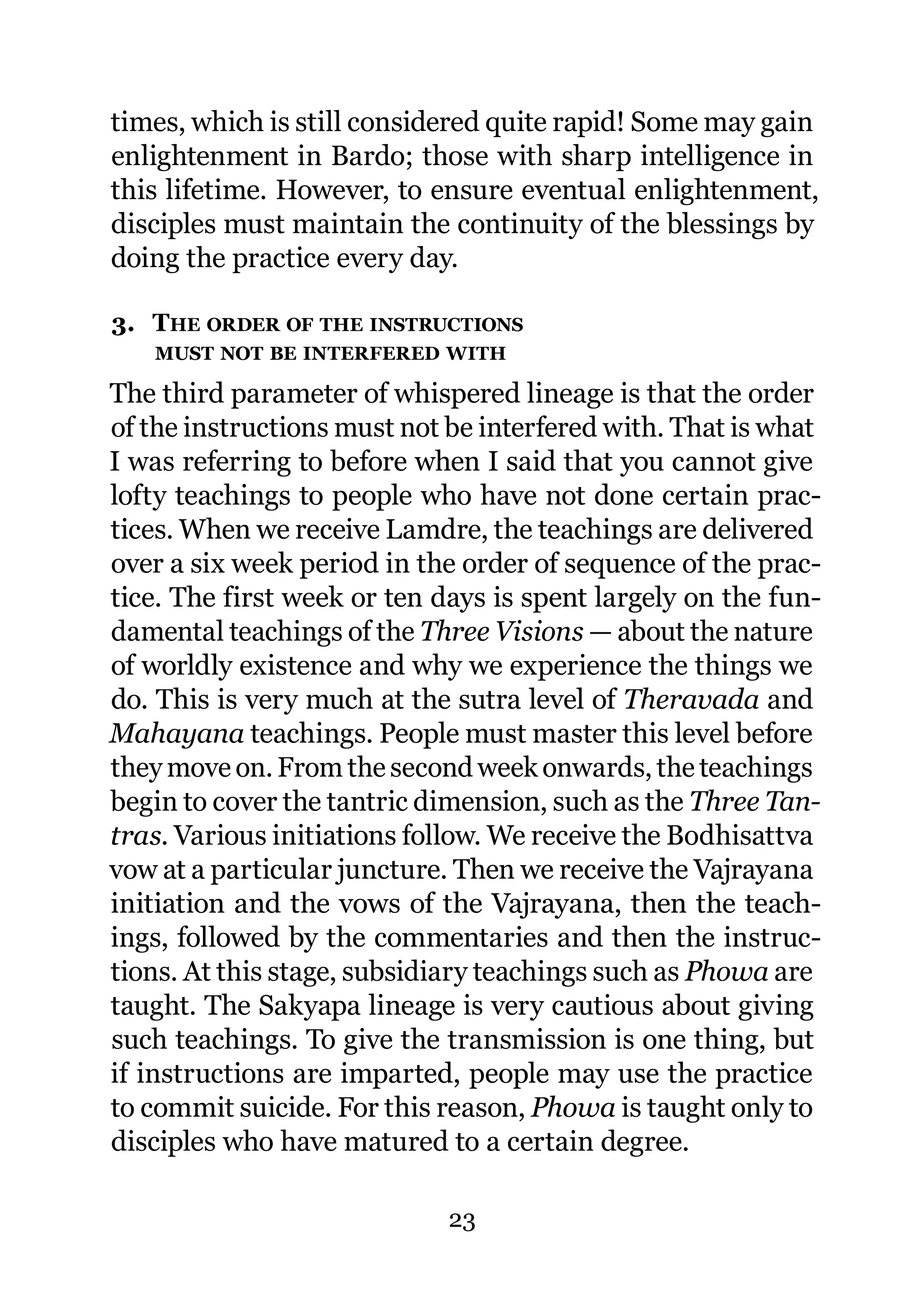 times, which is still considered quite rapid! Some may gain
enlightenment in Bardo; those with sharp intelligence in
this lifetime. However, to ensure eventual enlightenment,
disciples must maintain the continuity of the blessings by
doing the practice every day.

3. THE ORDER OF THE INSTRUCTIONS
   MUST NOT BE INTERFERED WITH

The third parameter of whispered lineage is that the order
of the instructions must not be interfered with. That is what
I was referring to before when I said that you cannot give
lofty teachings to people who have not done certain prac-
tices. When we receive Lamdre, the teachings are delivered
over a six week period in the order of sequence of the prac-
tice. The first week or ten days is spent largely on the fun-
damental teachings of the Three Visions — about the nature
of worldly existence and why we experience the things we
do. This is very much at the sutra level of Theravada and
Mahayana teachings. People must master this level before
they move on. From the second week onwards, the teachings
begin to cover the tantric dimension, such as the Three Tan-
tras. Various initiations follow. We receive the Bodhisattva
vow at a particular juncture. Then we receive the Vajrayana
initiation and the vows of the Vajrayana, then the teach-
ings, followed by the commentaries and then the instruc-
tions. At this stage, subsidiary teachings such as Phowa are
taught. The Sakyapa lineage is very cautious about giving
such teachings. To give the transmission is one thing, but
if instructions are imparted, people may use the practice
to commit suicide. For this reason, Phowa is taught only to
disciples who have matured to a certain degree.

                             23
 