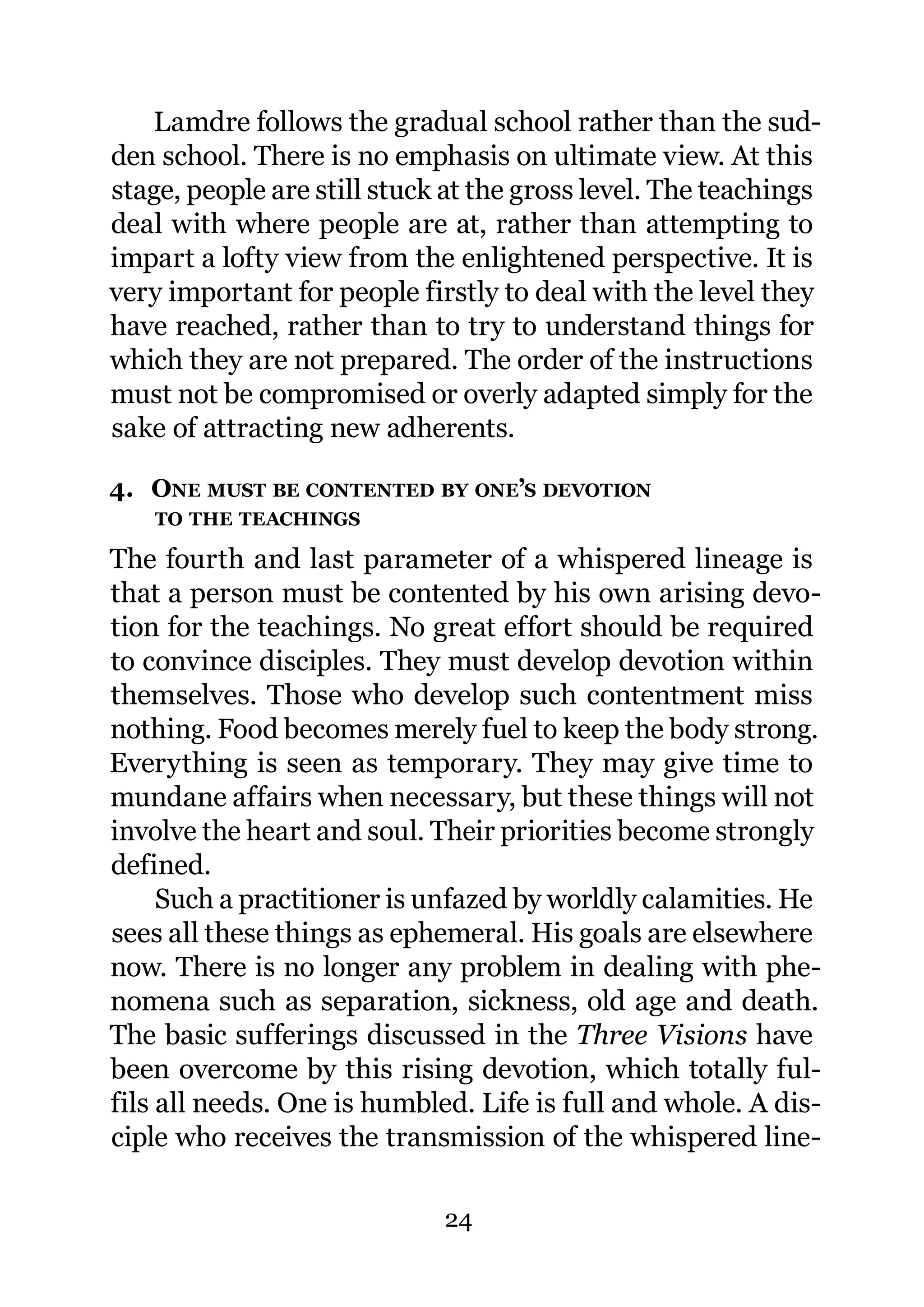 Lamdre follows the gradual school rather than the sud-
den school. There is no emphasis on ultimate view. At this
stage, people are still stuck at the gross level. The teachings
deal with where people are at, rather than attempting to
impart a lofty view from the enlightened perspective. It is
very important for people firstly to deal with the level they
have reached, rather than to try to understand things for
which they are not prepared. The order of the instructions
must not be compromised or overly adapted simply for the
sake of attracting new adherents.

4. ONE MUST BE CONTENTED BY ONE’S DEVOTION
    TO THE TEACHINGS

The fourth and last parameter of a whispered lineage is
that a person must be contented by his own arising devo-
tion for the teachings. No great effort should be required
to convince disciples. They must develop devotion within
themselves. Those who develop such contentment miss
nothing. Food becomes merely fuel to keep the body strong.
Everything is seen as temporary. They may give time to
mundane affairs when necessary, but these things will not
involve the heart and soul. Their priorities become strongly
defined.
     Such a practitioner is unfazed by worldly calamities. He
sees all these things as ephemeral. His goals are elsewhere
now. There is no longer any problem in dealing with phe-
nomena such as separation, sickness, old age and death.
The basic sufferings discussed in the Three Visions have
been overcome by this rising devotion, which totally ful-
fils all needs. One is humbled. Life is full and whole. A dis-
ciple who receives the transmission of the whispered line-

                             24
 