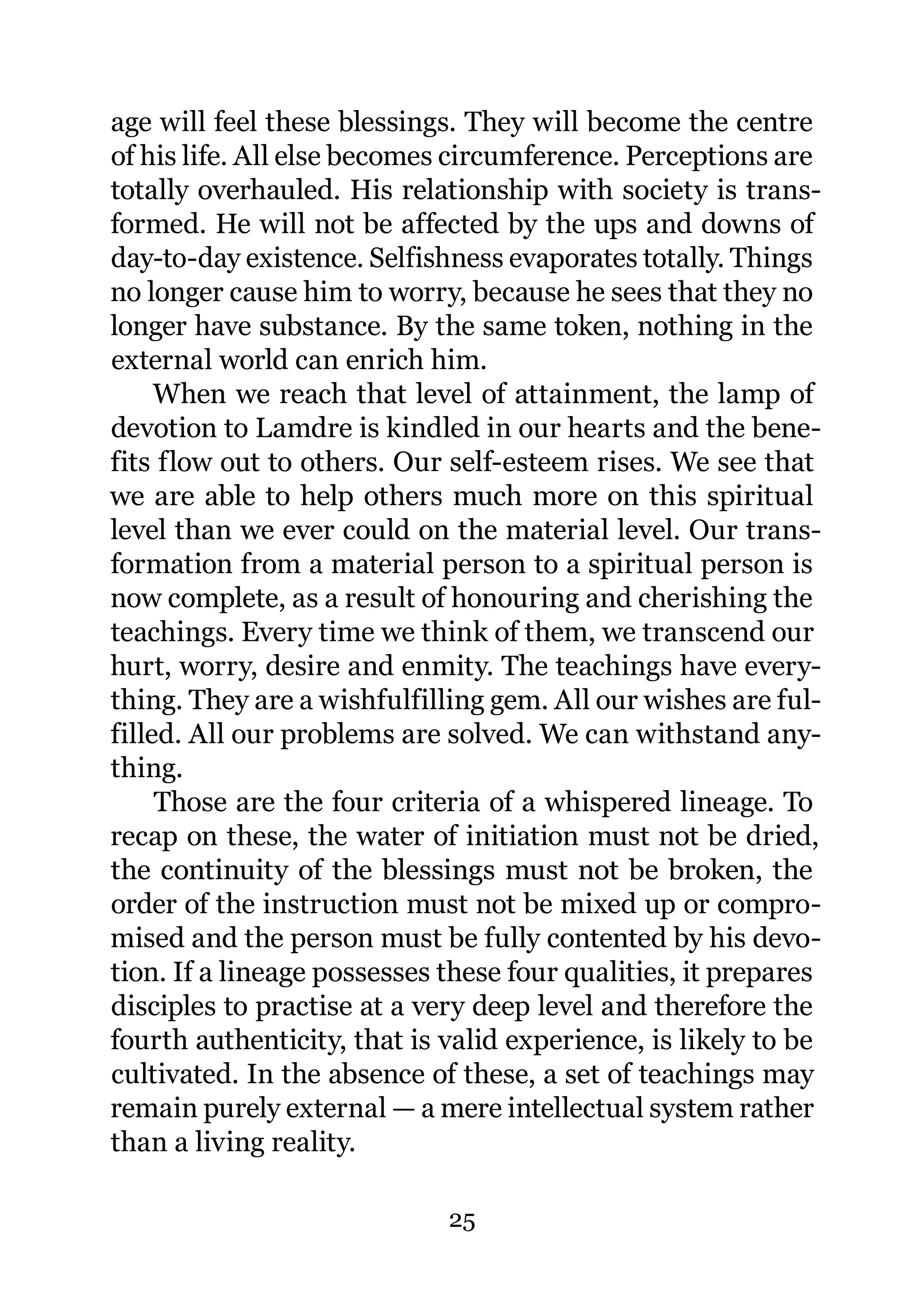 age will feel these blessings. They will become the centre
of his life. All else becomes circumference. Perceptions are
totally overhauled. His relationship with society is trans-
formed. He will not be affected by the ups and downs of
day-to-day existence. Selfishness evaporates totally. Things
no longer cause him to worry, because he sees that they no
longer have substance. By the same token, nothing in the
external world can enrich him.
     When we reach that level of attainment, the lamp of
devotion to Lamdre is kindled in our hearts and the bene-
fits flow out to others. Our self-esteem rises. We see that
we are able to help others much more on this spiritual
level than we ever could on the material level. Our trans-
formation from a material person to a spiritual person is
now complete, as a result of honouring and cherishing the
teachings. Every time we think of them, we transcend our
hurt, worry, desire and enmity. The teachings have every-
thing. They are a wishfulfilling gem. All our wishes are ful-
filled. All our problems are solved. We can withstand any-
thing.
     Those are the four criteria of a whispered lineage. To
recap on these, the water of initiation must not be dried,
the continuity of the blessings must not be broken, the
order of the instruction must not be mixed up or compro-
mised and the person must be fully contented by his devo-
tion. If a lineage possesses these four qualities, it prepares
disciples to practise at a very deep level and therefore the
fourth authenticity, that is valid experience, is likely to be
cultivated. In the absence of these, a set of teachings may
remain purely external — a mere intellectual system rather
than a living reality.

                             25
 
