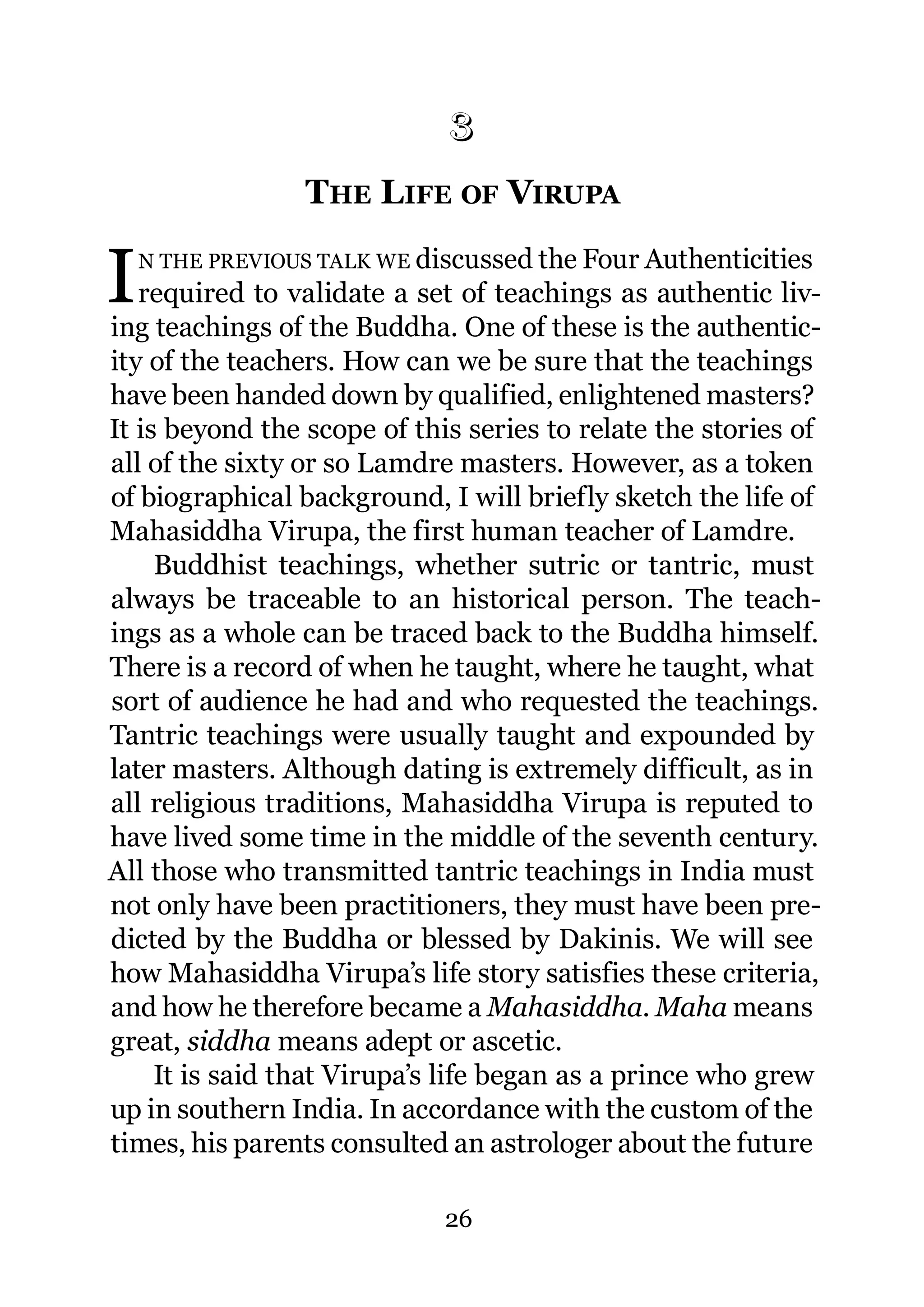 3
                 THE LIFE OF VIRUPA
                 3.




I   N THE PREVIOUS TALK WE discussed the Four Authenticities
   required to validate a set of teachings as authentic liv-
ing teachings of the Buddha. One of these is the authentic-
ity of the teachers. How can we be sure that the teachings
have been handed down by qualified, enlightened masters?
It is beyond the scope of this series to relate the stories of
all of the sixty or so Lamdre masters. However, as a token
of biographical background, I will briefly sketch the life of
Mahasiddha Virupa, the first human teacher of Lamdre.
     Buddhist teachings, whether sutric or tantric, must
always be traceable to an historical person. The teach-
ings as a whole can be traced back to the Buddha himself.
There is a record of when he taught, where he taught, what
sort of audience he had and who requested the teachings.
Tantric teachings were usually taught and expounded by
later masters. Although dating is extremely difficult, as in
all religious traditions, Mahasiddha Virupa is reputed to
have lived some time in the middle of the seventh century.
All those who transmitted tantric teachings in India must
not only have been practitioners, they must have been pre-
dicted by the Buddha or blessed by Dakinis. We will see
how Mahasiddha Virupa’s life story satisfies these criteria,
and how he therefore became a Mahasiddha. Maha means
great, siddha means adept or ascetic.
     It is said that Virupa’s life began as a prince who grew
up in southern India. In accordance with the custom of the
times, his parents consulted an astrologer about the future

                             26
 