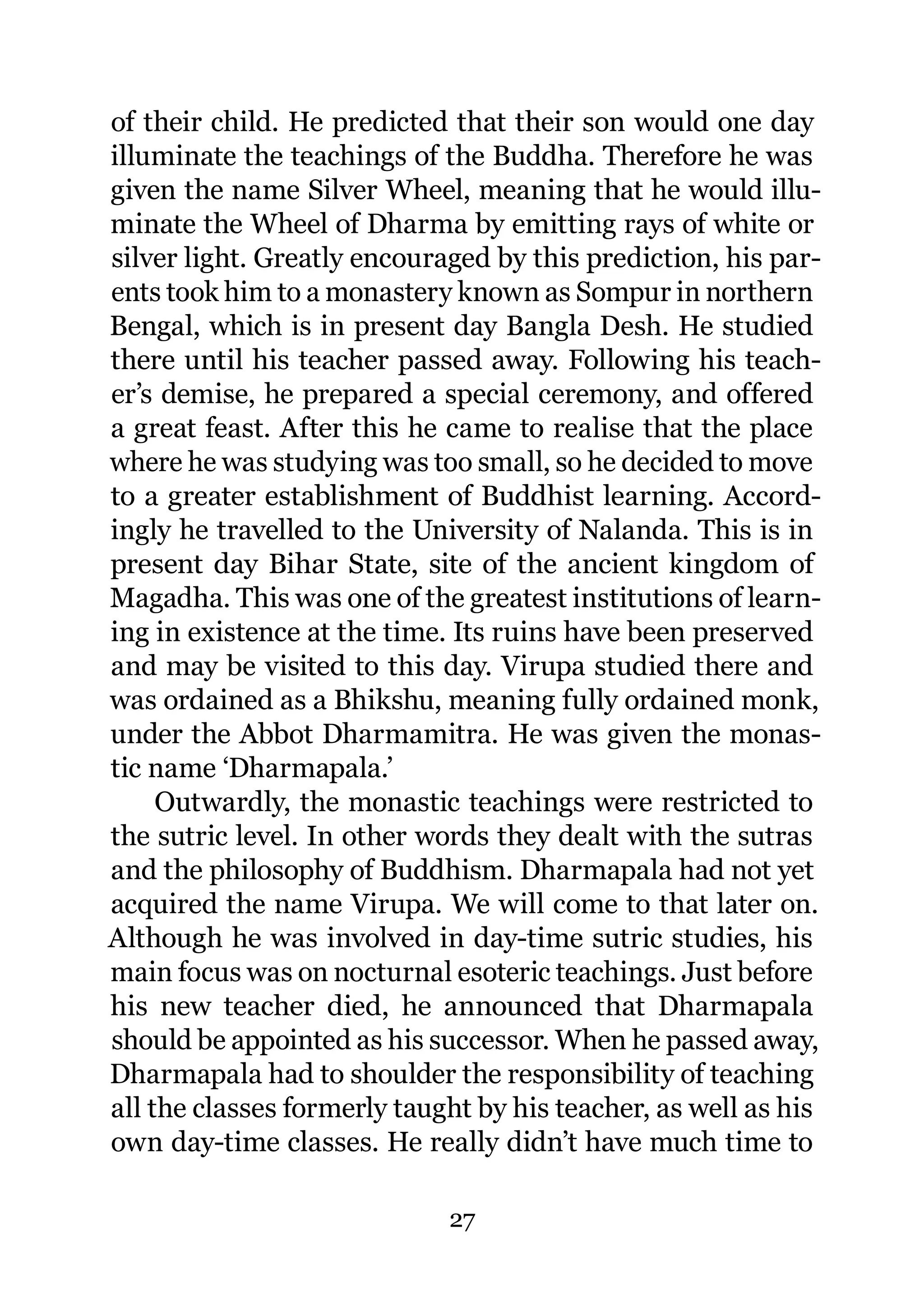 of their child. He predicted that their son would one day
illuminate the teachings of the Buddha. Therefore he was
given the name Silver Wheel, meaning that he would illu-
minate the Wheel of Dharma by emitting rays of white or
silver light. Greatly encouraged by this prediction, his par-
ents took him to a monastery known as Sompur in northern
Bengal, which is in present day Bangla Desh. He studied
there until his teacher passed away. Following his teach-
er’s demise, he prepared a special ceremony, and offered
a great feast. After this he came to realise that the place
where he was studying was too small, so he decided to move
to a greater establishment of Buddhist learning. Accord-
ingly he travelled to the University of Nalanda. This is in
present day Bihar State, site of the ancient kingdom of
Magadha. This was one of the greatest institutions of learn-
ing in existence at the time. Its ruins have been preserved
and may be visited to this day. Virupa studied there and
was ordained as a Bhikshu, meaning fully ordained monk,
under the Abbot Dharmamitra. He was given the monas-
tic name ‘Dharmapala.’
     Outwardly, the monastic teachings were restricted to
the sutric level. In other words they dealt with the sutras
and the philosophy of Buddhism. Dharmapala had not yet
acquired the name Virupa. We will come to that later on.
Although he was involved in day-time sutric studies, his
main focus was on nocturnal esoteric teachings. Just before
his new teacher died, he announced that Dharmapala
should be appointed as his successor. When he passed away,
Dharmapala had to shoulder the responsibility of teaching
all the classes formerly taught by his teacher, as well as his
own day-time classes. He really didn’t have much time to

                             27
 