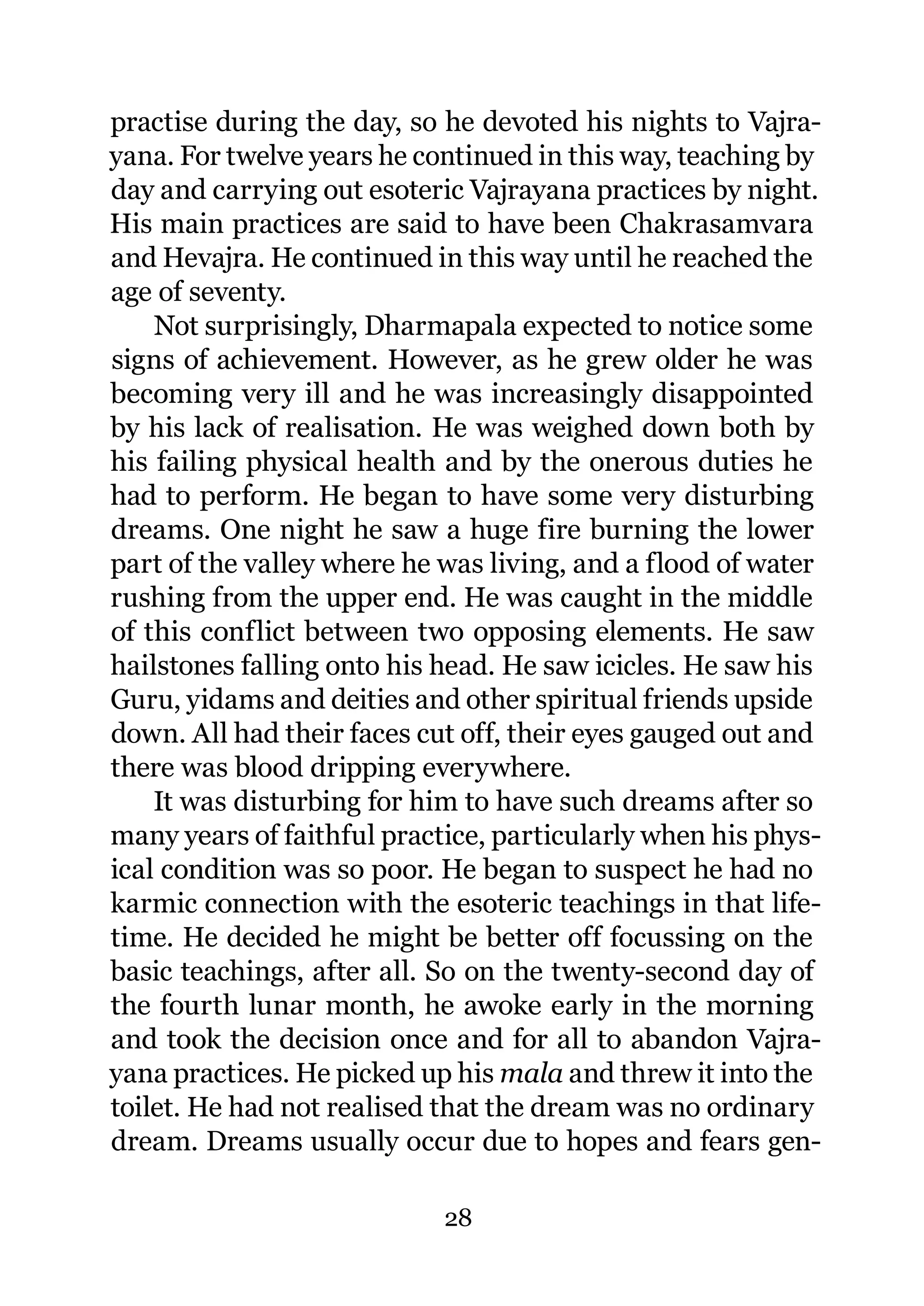 practise during the day, so he devoted his nights to Vajra-
yana. For twelve years he continued in this way, teaching by
day and carrying out esoteric Vajrayana practices by night.
His main practices are said to have been Chakrasamvara
and Hevajra. He continued in this way until he reached the
age of seventy.
    Not surprisingly, Dharmapala expected to notice some
signs of achievement. However, as he grew older he was
becoming very ill and he was increasingly disappointed
by his lack of realisation. He was weighed down both by
his failing physical health and by the onerous duties he
had to perform. He began to have some very disturbing
dreams. One night he saw a huge fire burning the lower
part of the valley where he was living, and a flood of water
rushing from the upper end. He was caught in the middle
of this conflict between two opposing elements. He saw
hailstones falling onto his head. He saw icicles. He saw his
Guru, yidams and deities and other spiritual friends upside
down. All had their faces cut off, their eyes gauged out and
there was blood dripping everywhere.
    It was disturbing for him to have such dreams after so
many years of faithful practice, particularly when his phys-
ical condition was so poor. He began to suspect he had no
karmic connection with the esoteric teachings in that life-
time. He decided he might be better off focussing on the
basic teachings, after all. So on the twenty-second day of
the fourth lunar month, he awoke early in the morning
and took the decision once and for all to abandon Vajra-
yana practices. He picked up his mala and threw it into the
toilet. He had not realised that the dream was no ordinary
dream. Dreams usually occur due to hopes and fears gen-

                            28
 