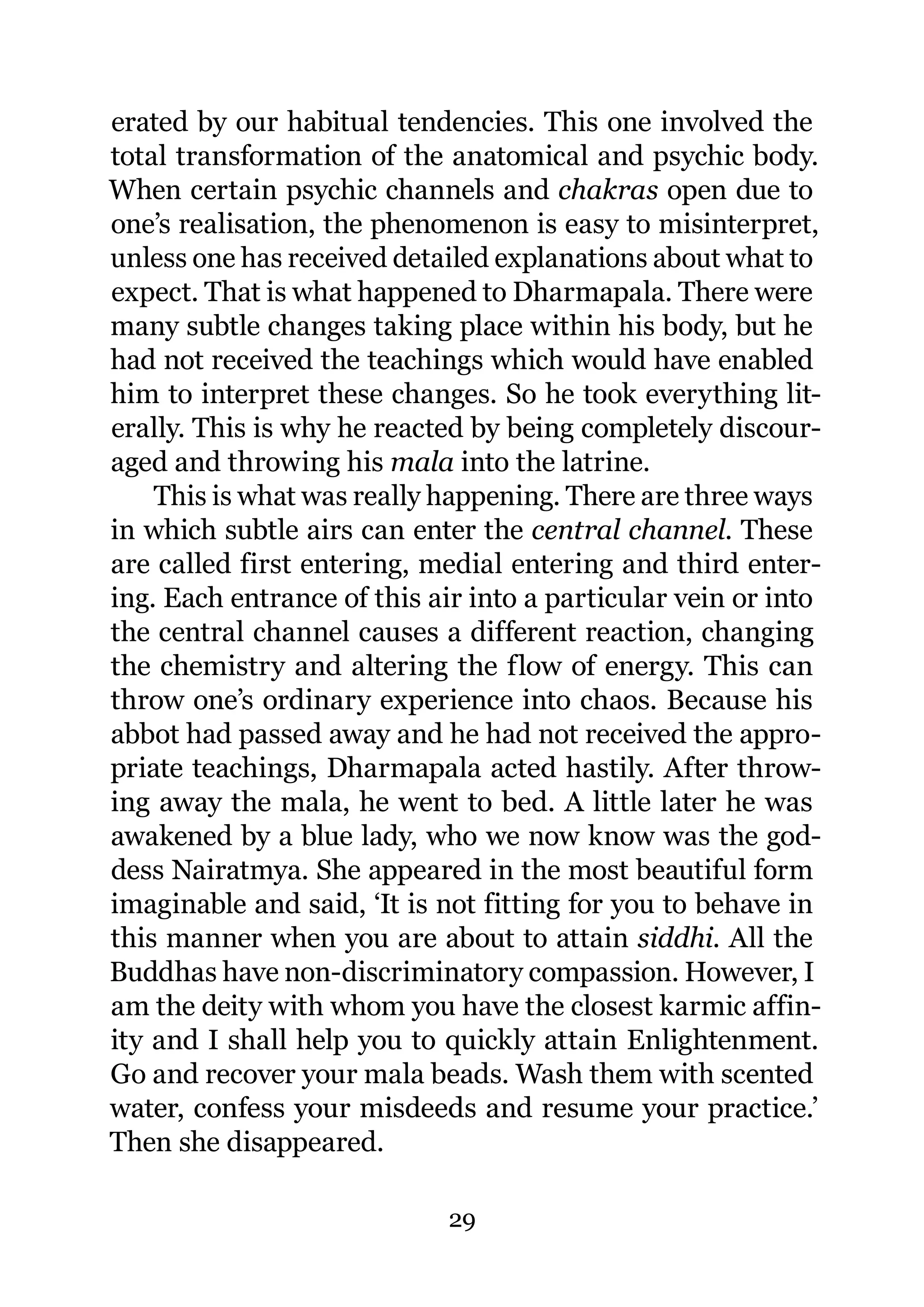 erated by our habitual tendencies. This one involved the
total transformation of the anatomical and psychic body.
When certain psychic channels and chakras open due to
one’s realisation, the phenomenon is easy to misinterpret,
unless one has received detailed explanations about what to
expect. That is what happened to Dharmapala. There were
many subtle changes taking place within his body, but he
had not received the teachings which would have enabled
him to interpret these changes. So he took everything lit-
erally. This is why he reacted by being completely discour-
aged and throwing his mala into the latrine.
    This is what was really happening. There are three ways
in which subtle airs can enter the central channel. These
are called first entering, medial entering and third enter-
ing. Each entrance of this air into a particular vein or into
the central channel causes a different reaction, changing
the chemistry and altering the flow of energy. This can
throw one’s ordinary experience into chaos. Because his
abbot had passed away and he had not received the appro-
priate teachings, Dharmapala acted hastily. After throw-
ing away the mala, he went to bed. A little later he was
awakened by a blue lady, who we now know was the god-
dess Nairatmya. She appeared in the most beautiful form
imaginable and said, ‘It is not fitting for you to behave in
this manner when you are about to attain siddhi. All the
Buddhas have non-discriminatory compassion. However, I
am the deity with whom you have the closest karmic affin-
ity and I shall help you to quickly attain Enlightenment.
Go and recover your mala beads. Wash them with scented
water, confess your misdeeds and resume your practice.’
Then she disappeared.

                             29
 