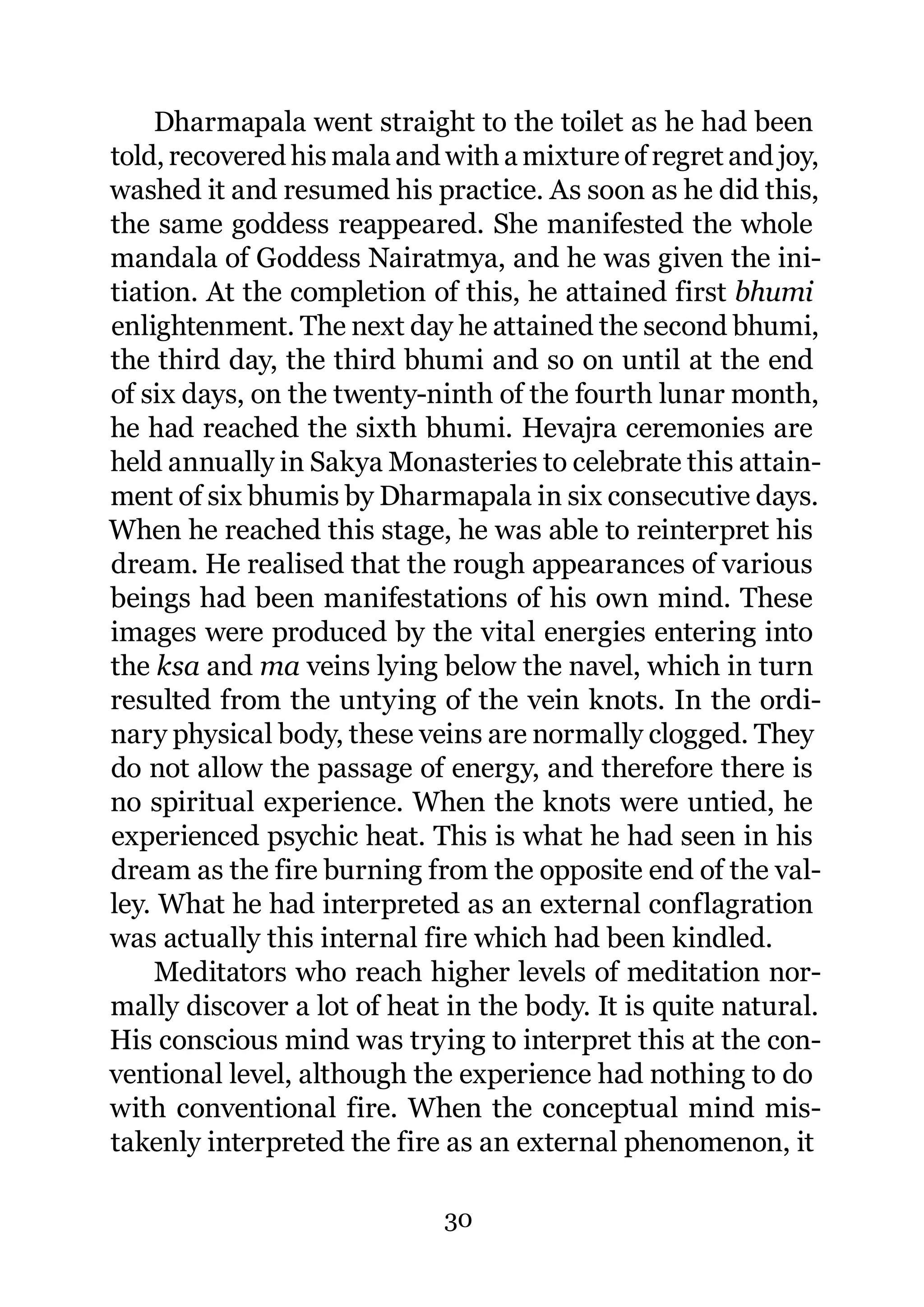 Dharmapala went straight to the toilet as he had been
told, recovered his mala and with a mixture of regret and joy,
washed it and resumed his practice. As soon as he did this,
the same goddess reappeared. She manifested the whole
mandala of Goddess Nairatmya, and he was given the ini-
tiation. At the completion of this, he attained first bhumi
enlightenment. The next day he attained the second bhumi,
the third day, the third bhumi and so on until at the end
of six days, on the twenty-ninth of the fourth lunar month,
he had reached the sixth bhumi. Hevajra ceremonies are
held annually in Sakya Monasteries to celebrate this attain-
ment of six bhumis by Dharmapala in six consecutive days.
When he reached this stage, he was able to reinterpret his
dream. He realised that the rough appearances of various
beings had been manifestations of his own mind. These
images were produced by the vital energies entering into
the ksa and ma veins lying below the navel, which in turn
resulted from the untying of the vein knots. In the ordi-
nary physical body, these veins are normally clogged. They
do not allow the passage of energy, and therefore there is
no spiritual experience. When the knots were untied, he
experienced psychic heat. This is what he had seen in his
dream as the fire burning from the opposite end of the val-
ley. What he had interpreted as an external conflagration
was actually this internal fire which had been kindled.
    Meditators who reach higher levels of meditation nor-
mally discover a lot of heat in the body. It is quite natural.
His conscious mind was trying to interpret this at the con-
ventional level, although the experience had nothing to do
with conventional fire. When the conceptual mind mis-
takenly interpreted the fire as an external phenomenon, it

                             30
 