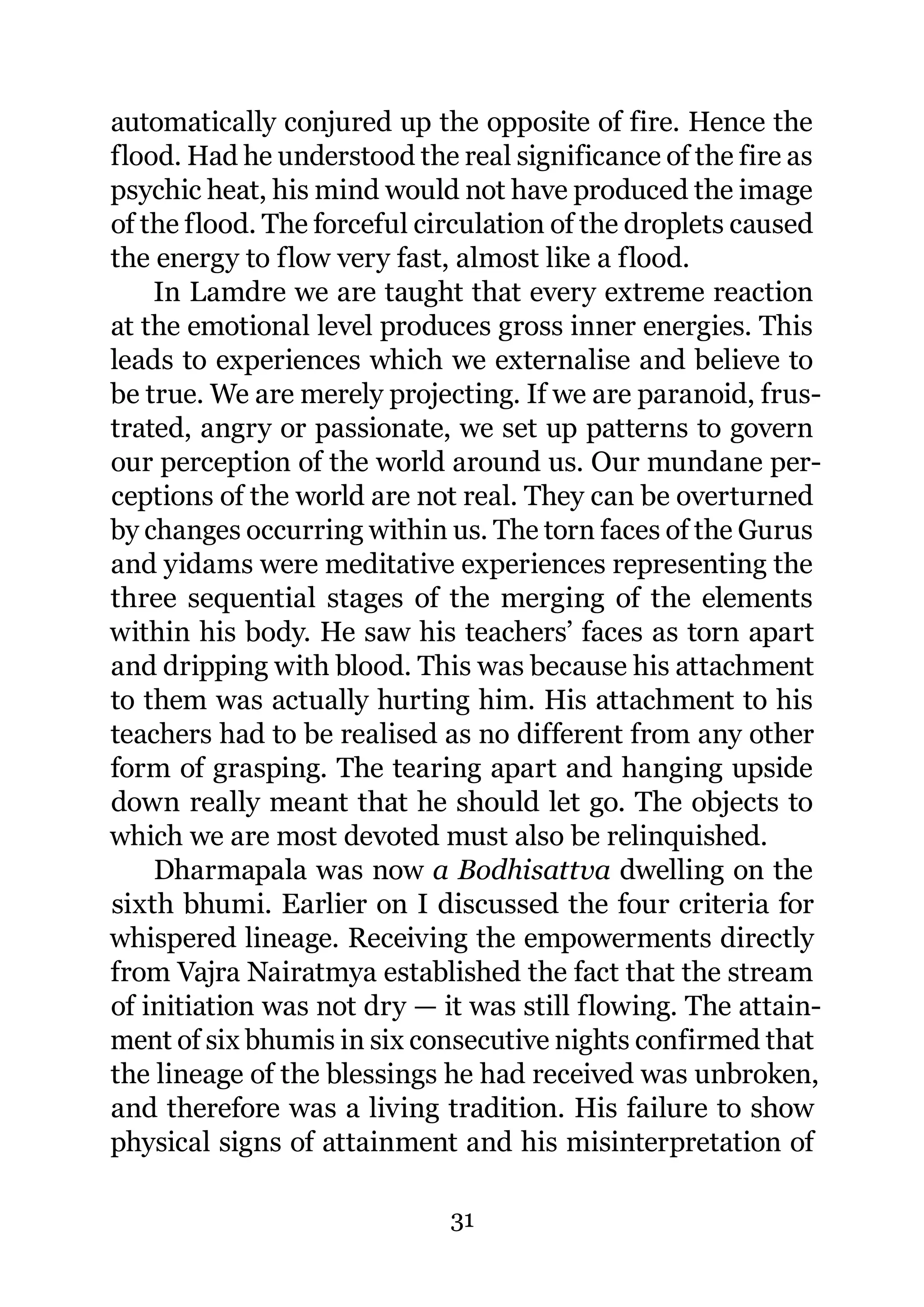 automatically conjured up the opposite of fire. Hence the
flood. Had he understood the real significance of the fire as
psychic heat, his mind would not have produced the image
of the flood. The forceful circulation of the droplets caused
the energy to flow very fast, almost like a flood.
    In Lamdre we are taught that every extreme reaction
at the emotional level produces gross inner energies. This
leads to experiences which we externalise and believe to
be true. We are merely projecting. If we are paranoid, frus-
trated, angry or passionate, we set up patterns to govern
our perception of the world around us. Our mundane per-
ceptions of the world are not real. They can be overturned
by changes occurring within us. The torn faces of the Gurus
and yidams were meditative experiences representing the
three sequential stages of the merging of the elements
within his body. He saw his teachers’ faces as torn apart
and dripping with blood. This was because his attachment
to them was actually hurting him. His attachment to his
teachers had to be realised as no different from any other
form of grasping. The tearing apart and hanging upside
down really meant that he should let go. The objects to
which we are most devoted must also be relinquished.
    Dharmapala was now a Bodhisattva dwelling on the
sixth bhumi. Earlier on I discussed the four criteria for
whispered lineage. Receiving the empowerments directly
from Vajra Nairatmya established the fact that the stream
of initiation was not dry — it was still flowing. The attain-
ment of six bhumis in six consecutive nights confirmed that
the lineage of the blessings he had received was unbroken,
and therefore was a living tradition. His failure to show
physical signs of attainment and his misinterpretation of

                             31
 