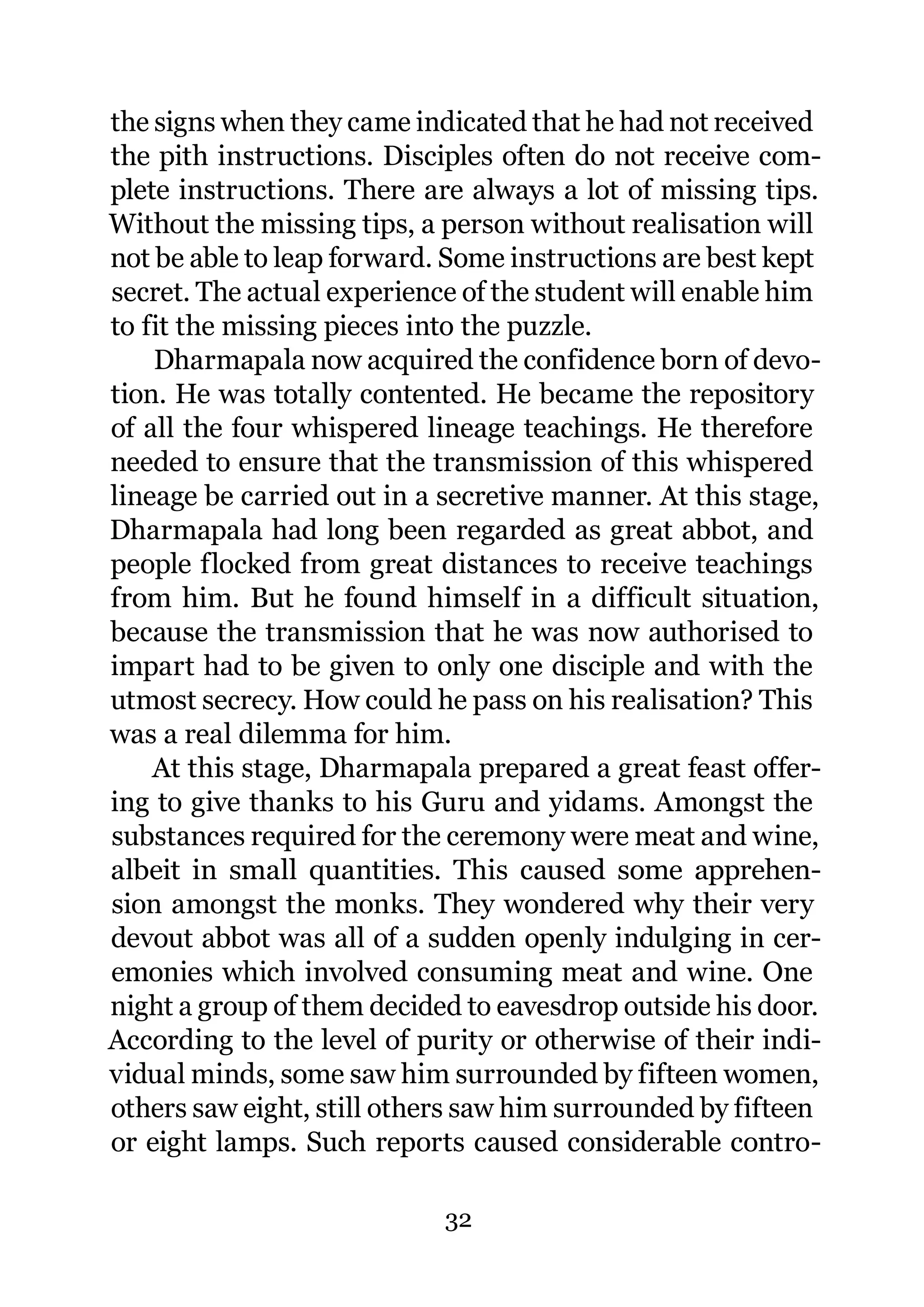 the signs when they came indicated that he had not received
the pith instructions. Disciples often do not receive com-
plete instructions. There are always a lot of missing tips.
Without the missing tips, a person without realisation will
not be able to leap forward. Some instructions are best kept
secret. The actual experience of the student will enable him
to fit the missing pieces into the puzzle.
    Dharmapala now acquired the confidence born of devo-
tion. He was totally contented. He became the repository
of all the four whispered lineage teachings. He therefore
needed to ensure that the transmission of this whispered
lineage be carried out in a secretive manner. At this stage,
Dharmapala had long been regarded as great abbot, and
people flocked from great distances to receive teachings
from him. But he found himself in a difficult situation,
because the transmission that he was now authorised to
impart had to be given to only one disciple and with the
utmost secrecy. How could he pass on his realisation? This
was a real dilemma for him.
    At this stage, Dharmapala prepared a great feast offer-
ing to give thanks to his Guru and yidams. Amongst the
substances required for the ceremony were meat and wine,
albeit in small quantities. This caused some apprehen-
sion amongst the monks. They wondered why their very
devout abbot was all of a sudden openly indulging in cer-
emonies which involved consuming meat and wine. One
night a group of them decided to eavesdrop outside his door.
According to the level of purity or otherwise of their indi-
vidual minds, some saw him surrounded by fifteen women,
others saw eight, still others saw him surrounded by fifteen
or eight lamps. Such reports caused considerable contro-

                            32
 