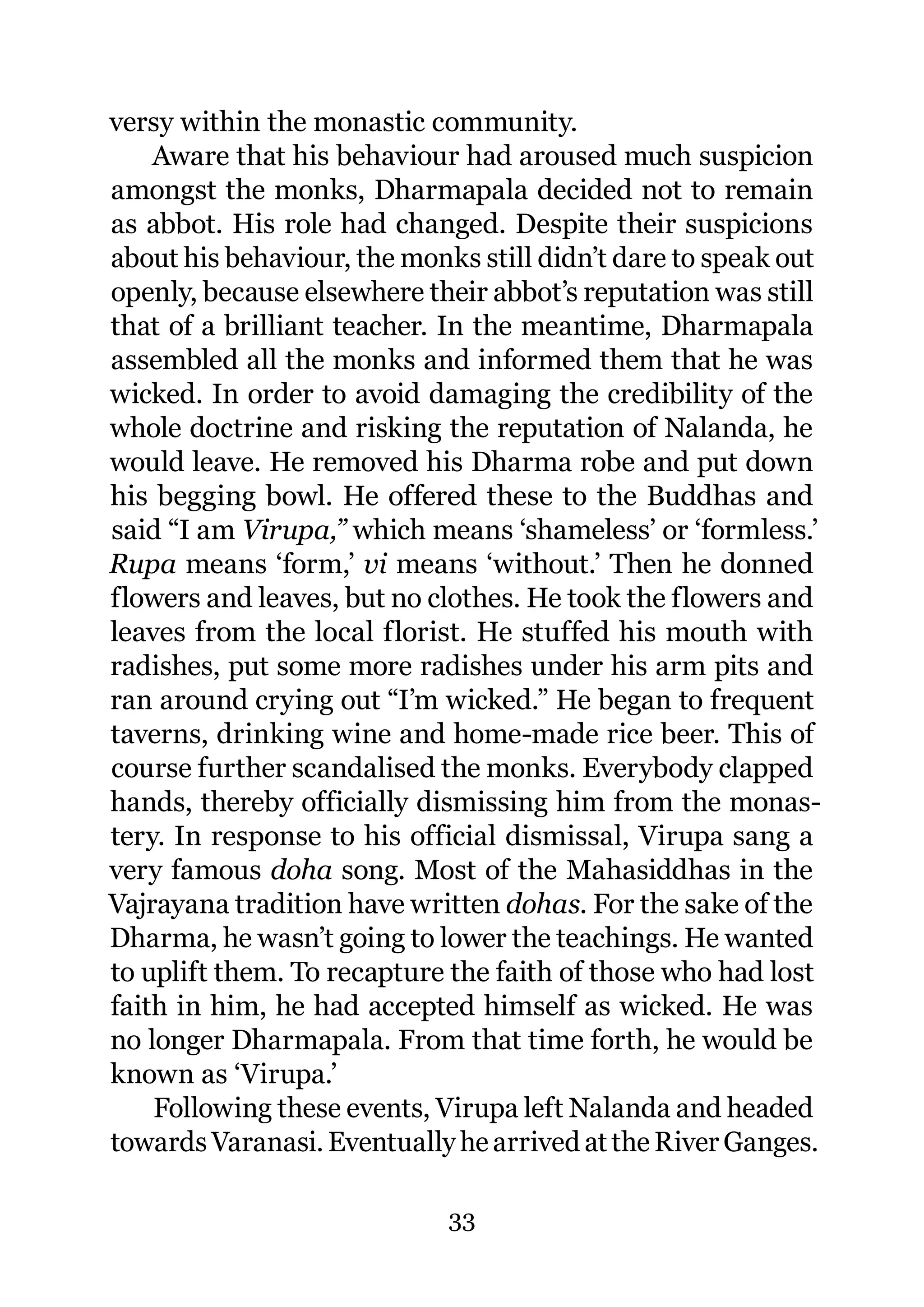 versy within the monastic community.
    Aware that his behaviour had aroused much suspicion
amongst the monks, Dharmapala decided not to remain
as abbot. His role had changed. Despite their suspicions
about his behaviour, the monks still didn’t dare to speak out
openly, because elsewhere their abbot’s reputation was still
that of a brilliant teacher. In the meantime, Dharmapala
assembled all the monks and informed them that he was
wicked. In order to avoid damaging the credibility of the
whole doctrine and risking the reputation of Nalanda, he
would leave. He removed his Dharma robe and put down
his begging bowl. He offered these to the Buddhas and
said “I am Virupa,” which means ‘shameless’ or ‘formless.’
Rupa means ‘form,’ vi means ‘without.’ Then he donned
flowers and leaves, but no clothes. He took the flowers and
leaves from the local florist. He stuffed his mouth with
radishes, put some more radishes under his arm pits and
ran around crying out “I’m wicked.” He began to frequent
taverns, drinking wine and home-made rice beer. This of
course further scandalised the monks. Everybody clapped
hands, thereby officially dismissing him from the monas-
tery. In response to his official dismissal, Virupa sang a
very famous doha song. Most of the Mahasiddhas in the
Vajrayana tradition have written dohas. For the sake of the
Dharma, he wasn’t going to lower the teachings. He wanted
to uplift them. To recapture the faith of those who had lost
faith in him, he had accepted himself as wicked. He was
no longer Dharmapala. From that time forth, he would be
known as ‘Virupa.’
    Following these events, Virupa left Nalanda and headed
towards Varanasi. Eventually he arrived at the River Ganges.

                             33
 