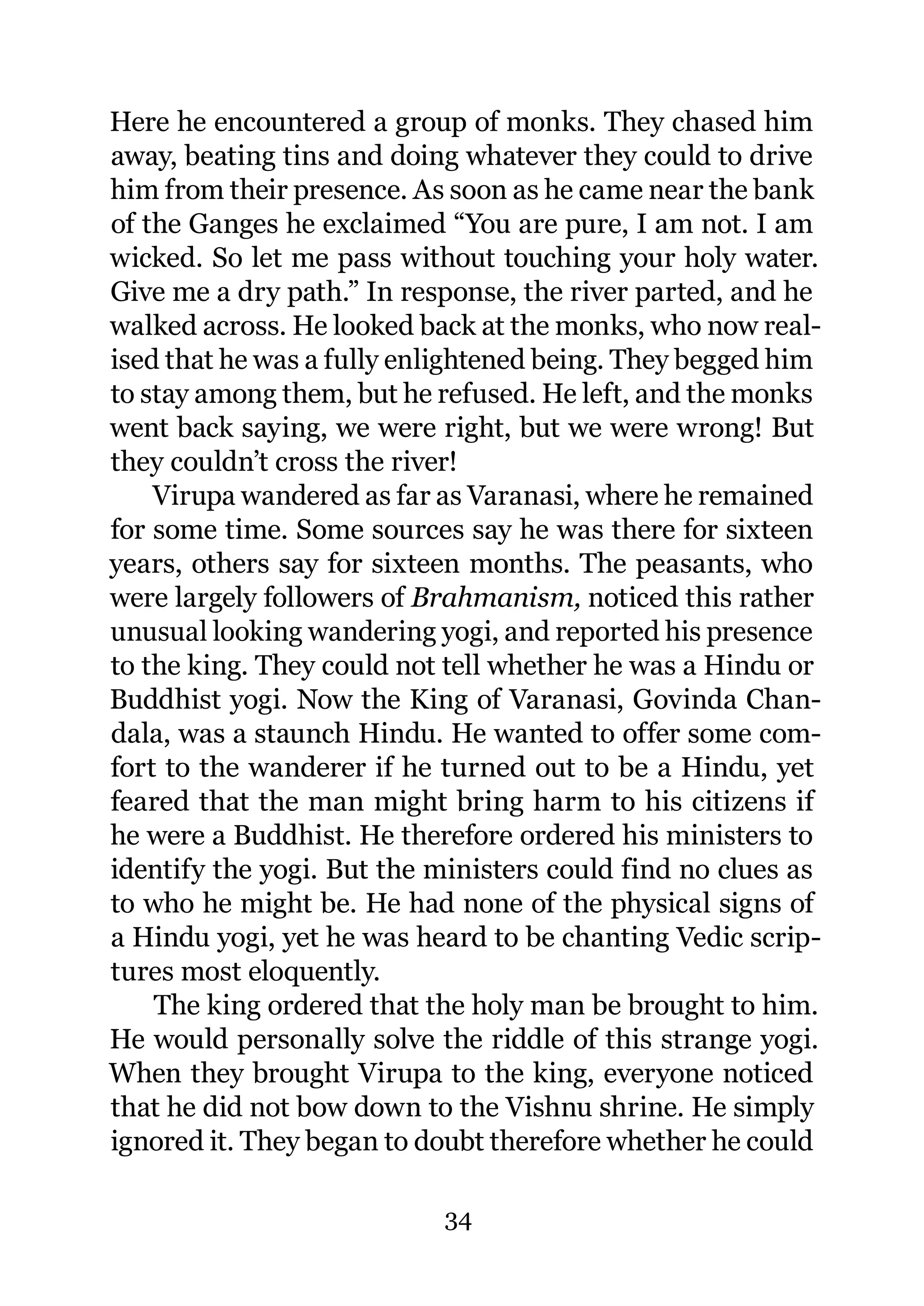 Here he encountered a group of monks. They chased him
away, beating tins and doing whatever they could to drive
him from their presence. As soon as he came near the bank
of the Ganges he exclaimed “You are pure, I am not. I am
wicked. So let me pass without touching your holy water.
Give me a dry path.” In response, the river parted, and he
walked across. He looked back at the monks, who now real-
ised that he was a fully enlightened being. They begged him
to stay among them, but he refused. He left, and the monks
went back saying, we were right, but we were wrong! But
they couldn’t cross the river!
    Virupa wandered as far as Varanasi, where he remained
for some time. Some sources say he was there for sixteen
years, others say for sixteen months. The peasants, who
were largely followers of Brahmanism, noticed this rather
unusual looking wandering yogi, and reported his presence
to the king. They could not tell whether he was a Hindu or
Buddhist yogi. Now the King of Varanasi, Govinda Chan-
dala, was a staunch Hindu. He wanted to offer some com-
fort to the wanderer if he turned out to be a Hindu, yet
feared that the man might bring harm to his citizens if
he were a Buddhist. He therefore ordered his ministers to
identify the yogi. But the ministers could find no clues as
to who he might be. He had none of the physical signs of
a Hindu yogi, yet he was heard to be chanting Vedic scrip-
tures most eloquently.
    The king ordered that the holy man be brought to him.
He would personally solve the riddle of this strange yogi.
When they brought Virupa to the king, everyone noticed
that he did not bow down to the Vishnu shrine. He simply
ignored it. They began to doubt therefore whether he could

                           34
 